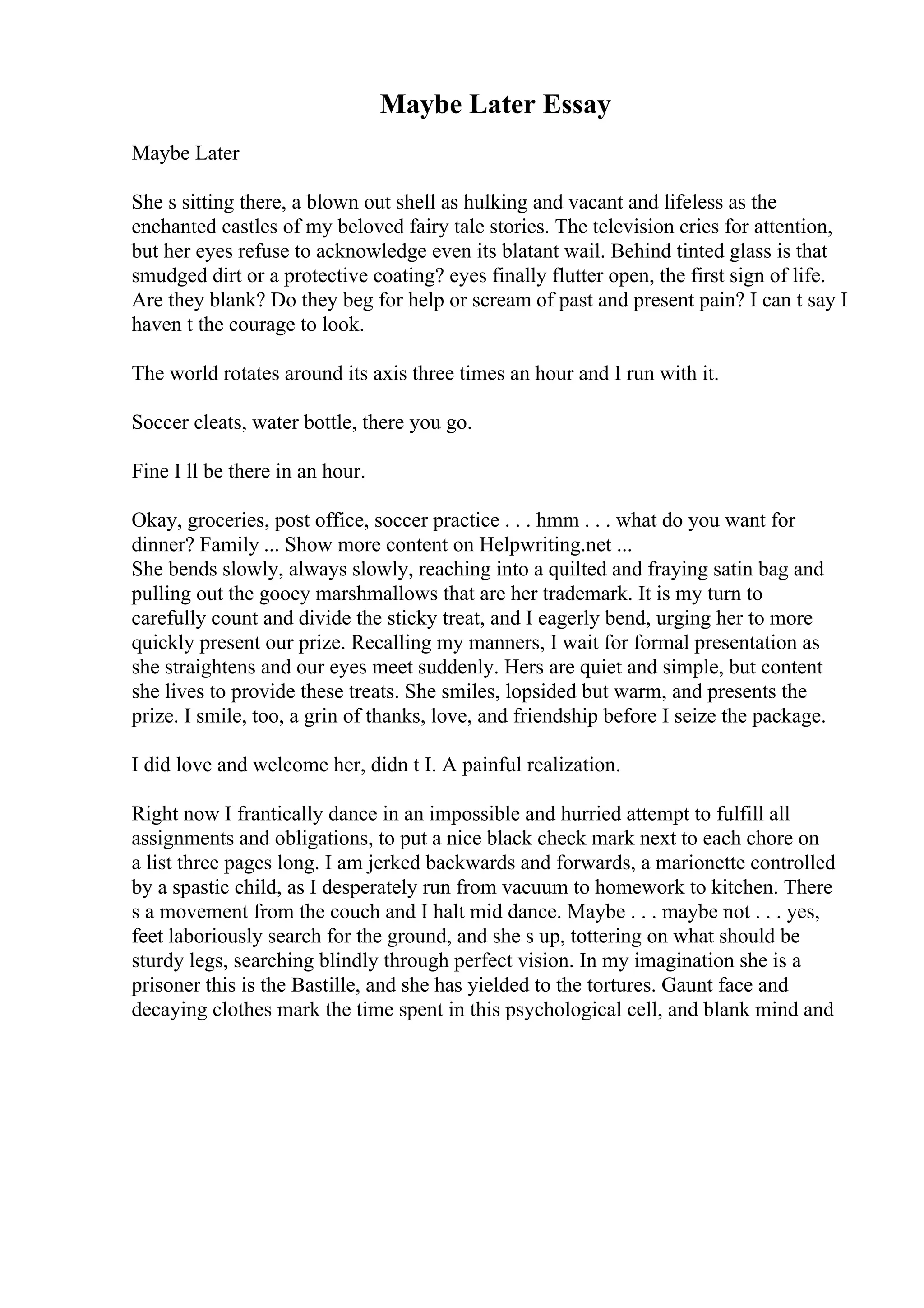 Maybe Later Essay
Maybe Later
She s sitting there, a blown out shell as hulking and vacant and lifeless as the
enchanted castles of my beloved fairy tale stories. The television cries for attention,
but her eyes refuse to acknowledge even its blatant wail. Behind tinted glass is that
smudged dirt or a protective coating? eyes finally flutter open, the first sign of life.
Are they blank? Do they beg for help or scream of past and present pain? I can t say I
haven t the courage to look.
The world rotates around its axis three times an hour and I run with it.
Soccer cleats, water bottle, there you go.
Fine I ll be there in an hour.
Okay, groceries, post office, soccer practice . . . hmm . . . what do you want for
dinner? Family ... Show more content on Helpwriting.net ...
She bends slowly, always slowly, reaching into a quilted and fraying satin bag and
pulling out the gooey marshmallows that are her trademark. It is my turn to
carefully count and divide the sticky treat, and I eagerly bend, urging her to more
quickly present our prize. Recalling my manners, I wait for formal presentation as
she straightens and our eyes meet suddenly. Hers are quiet and simple, but content
she lives to provide these treats. She smiles, lopsided but warm, and presents the
prize. I smile, too, a grin of thanks, love, and friendship before I seize the package.
I did love and welcome her, didn t I. A painful realization.
Right now I frantically dance in an impossible and hurried attempt to fulfill all
assignments and obligations, to put a nice black check mark next to each chore on
a list three pages long. I am jerked backwards and forwards, a marionette controlled
by a spastic child, as I desperately run from vacuum to homework to kitchen. There
s a movement from the couch and I halt mid dance. Maybe . . . maybe not . . . yes,
feet laboriously search for the ground, and she s up, tottering on what should be
sturdy legs, searching blindly through perfect vision. In my imagination she is a
prisoner this is the Bastille, and she has yielded to the tortures. Gaunt face and
decaying clothes mark the time spent in this psychological cell, and blank mind and
 