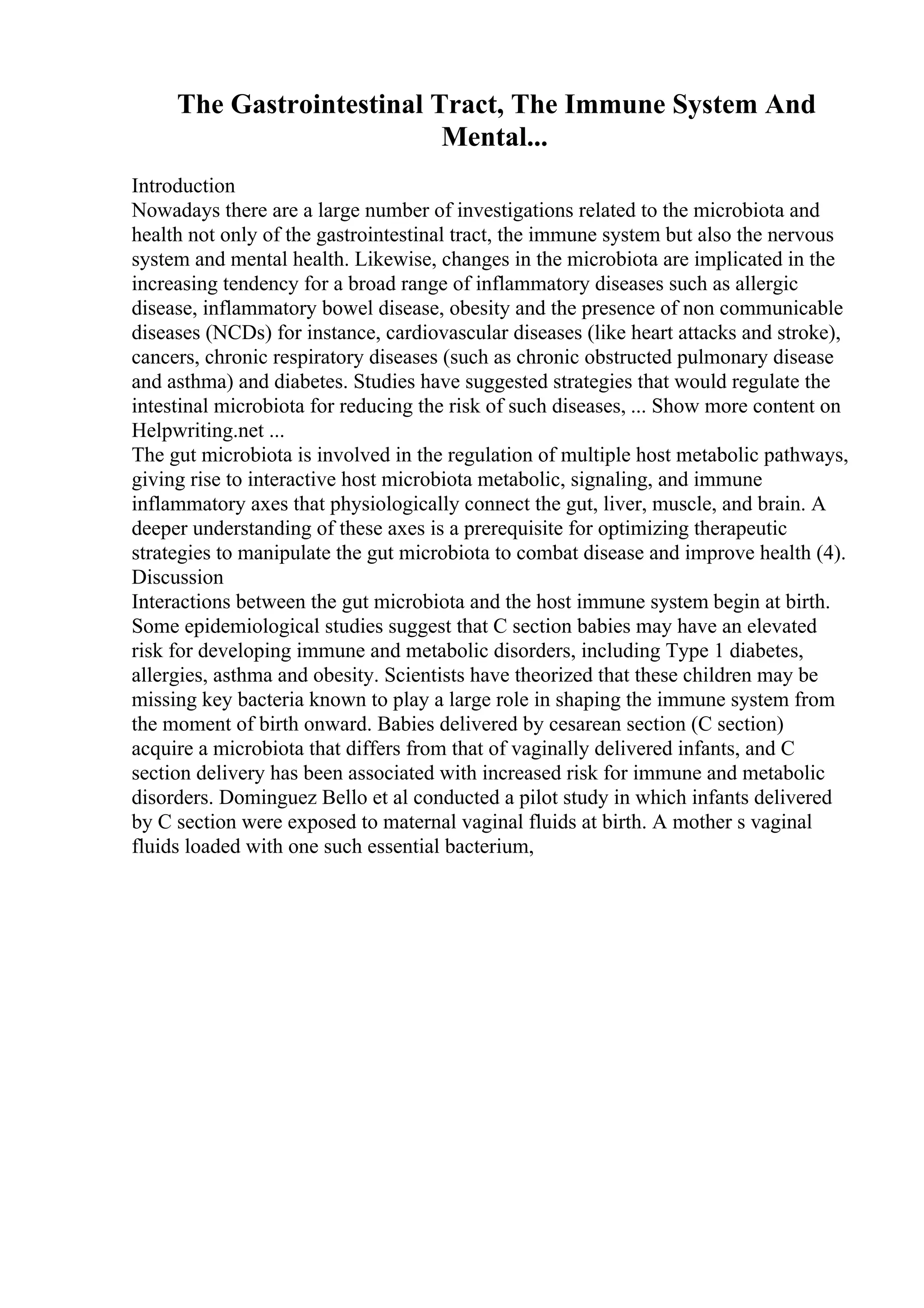 The Gastrointestinal Tract, The Immune System And
Mental...
Introduction
Nowadays there are a large number of investigations related to the microbiota and
health not only of the gastrointestinal tract, the immune system but also the nervous
system and mental health. Likewise, changes in the microbiota are implicated in the
increasing tendency for a broad range of inflammatory diseases such as allergic
disease, inflammatory bowel disease, obesity and the presence of non communicable
diseases (NCDs) for instance, cardiovascular diseases (like heart attacks and stroke),
cancers, chronic respiratory diseases (such as chronic obstructed pulmonary disease
and asthma) and diabetes. Studies have suggested strategies that would regulate the
intestinal microbiota for reducing the risk of such diseases, ... Show more content on
Helpwriting.net ...
The gut microbiota is involved in the regulation of multiple host metabolic pathways,
giving rise to interactive host microbiota metabolic, signaling, and immune
inflammatory axes that physiologically connect the gut, liver, muscle, and brain. A
deeper understanding of these axes is a prerequisite for optimizing therapeutic
strategies to manipulate the gut microbiota to combat disease and improve health (4).
Discussion
Interactions between the gut microbiota and the host immune system begin at birth.
Some epidemiological studies suggest that C section babies may have an elevated
risk for developing immune and metabolic disorders, including Type 1 diabetes,
allergies, asthma and obesity. Scientists have theorized that these children may be
missing key bacteria known to play a large role in shaping the immune system from
the moment of birth onward. Babies delivered by cesarean section (C section)
acquire a microbiota that differs from that of vaginally delivered infants, and C
section delivery has been associated with increased risk for immune and metabolic
disorders. Dominguez Bello et al conducted a pilot study in which infants delivered
by C section were exposed to maternal vaginal fluids at birth. A mother s vaginal
fluids loaded with one such essential bacterium,
 