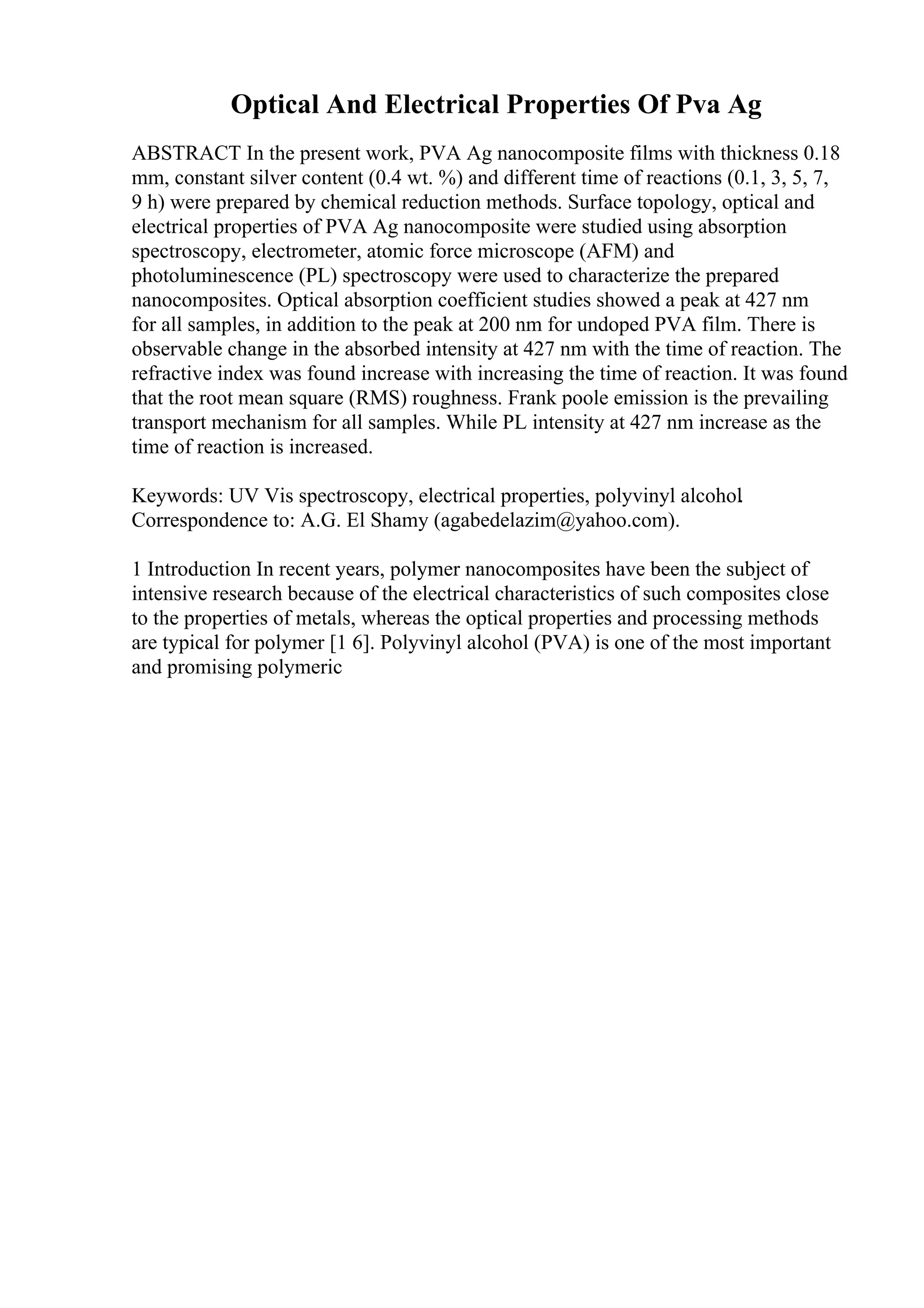 Optical And Electrical Properties Of Pva Ag
ABSTRACT In the present work, PVA Ag nanocomposite films with thickness 0.18
mm, constant silver content (0.4 wt. %) and different time of reactions (0.1, 3, 5, 7,
9 h) were prepared by chemical reduction methods. Surface topology, optical and
electrical properties of PVA Ag nanocomposite were studied using absorption
spectroscopy, electrometer, atomic force microscope (AFM) and
photoluminescence (PL) spectroscopy were used to characterize the prepared
nanocomposites. Optical absorption coefficient studies showed a peak at 427 nm
for all samples, in addition to the peak at 200 nm for undoped PVA film. There is
observable change in the absorbed intensity at 427 nm with the time of reaction. The
refractive index was found increase with increasing the time of reaction. It was found
that the root mean square (RMS) roughness. Frank poole emission is the prevailing
transport mechanism for all samples. While PL intensity at 427 nm increase as the
time of reaction is increased.
Keywords: UV Vis spectroscopy, electrical properties, polyvinyl alcohol.
Correspondence to: A.G. El Shamy (agabedelazim@yahoo.com).
1 Introduction In recent years, polymer nanocomposites have been the subject of
intensive research because of the electrical characteristics of such composites close
to the properties of metals, whereas the optical properties and processing methods
are typical for polymer [1 6]. Polyvinyl alcohol (PVA) is one of the most important
and promising polymeric
 