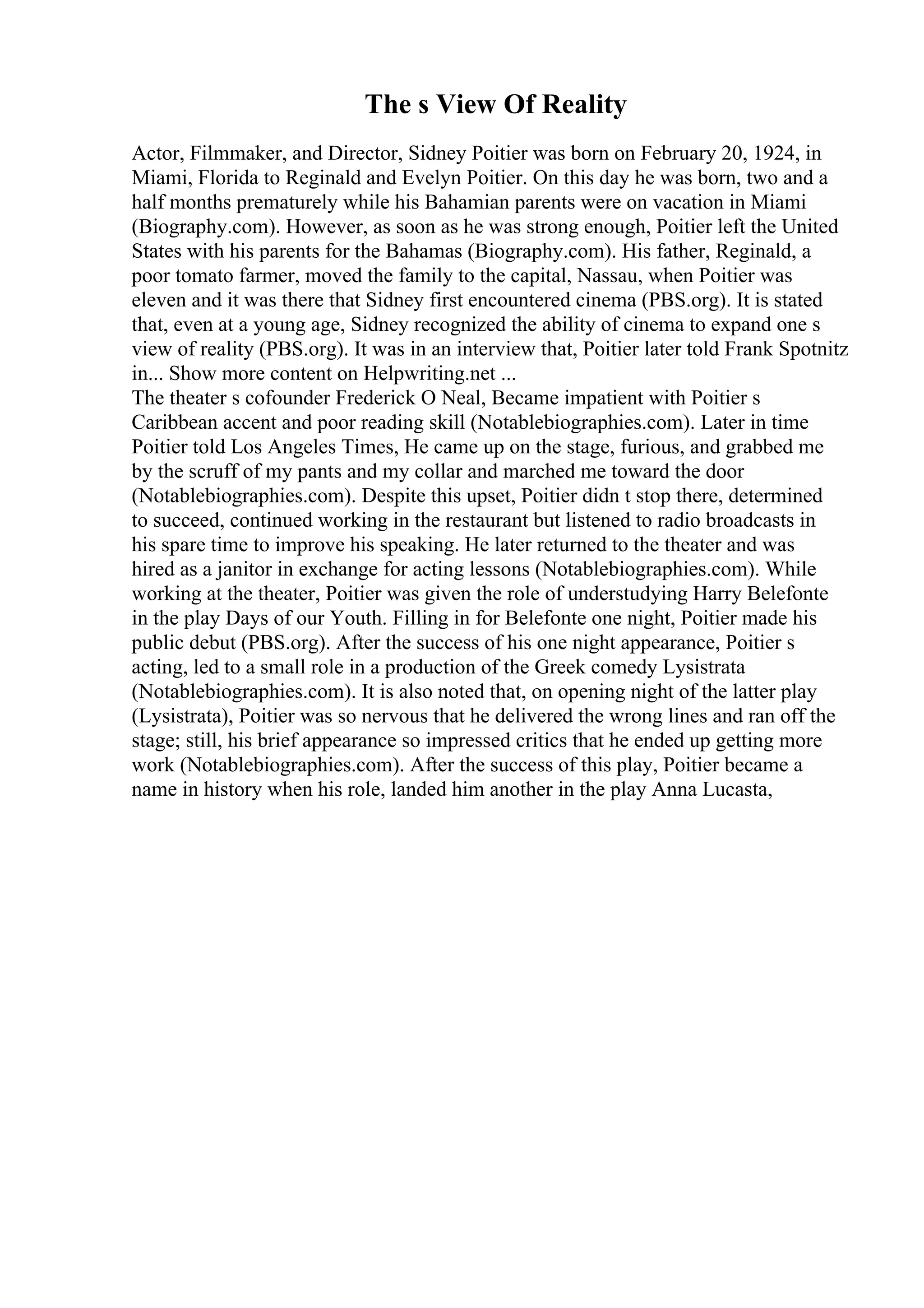 The s View Of Reality
Actor, Filmmaker, and Director, Sidney Poitier was born on February 20, 1924, in
Miami, Florida to Reginald and Evelyn Poitier. On this day he was born, two and a
half months prematurely while his Bahamian parents were on vacation in Miami
(Biography.com). However, as soon as he was strong enough, Poitier left the United
States with his parents for the Bahamas (Biography.com). His father, Reginald, a
poor tomato farmer, moved the family to the capital, Nassau, when Poitier was
eleven and it was there that Sidney first encountered cinema (PBS.org). It is stated
that, even at a young age, Sidney recognized the ability of cinema to expand one s
view of reality (PBS.org). It was in an interview that, Poitier later told Frank Spotnitz
in... Show more content on Helpwriting.net ...
The theater s cofounder Frederick O Neal, Became impatient with Poitier s
Caribbean accent and poor reading skill (Notablebiographies.com). Later in time
Poitier told Los Angeles Times, He came up on the stage, furious, and grabbed me
by the scruff of my pants and my collar and marched me toward the door
(Notablebiographies.com). Despite this upset, Poitier didn t stop there, determined
to succeed, continued working in the restaurant but listened to radio broadcasts in
his spare time to improve his speaking. He later returned to the theater and was
hired as a janitor in exchange for acting lessons (Notablebiographies.com). While
working at the theater, Poitier was given the role of understudying Harry Belefonte
in the play Days of our Youth. Filling in for Belefonte one night, Poitier made his
public debut (PBS.org). After the success of his one night appearance, Poitier s
acting, led to a small role in a production of the Greek comedy Lysistrata
(Notablebiographies.com). It is also noted that, on opening night of the latter play
(Lysistrata), Poitier was so nervous that he delivered the wrong lines and ran off the
stage; still, his brief appearance so impressed critics that he ended up getting more
work (Notablebiographies.com). After the success of this play, Poitier became a
name in history when his role, landed him another in the play Anna Lucasta,
 