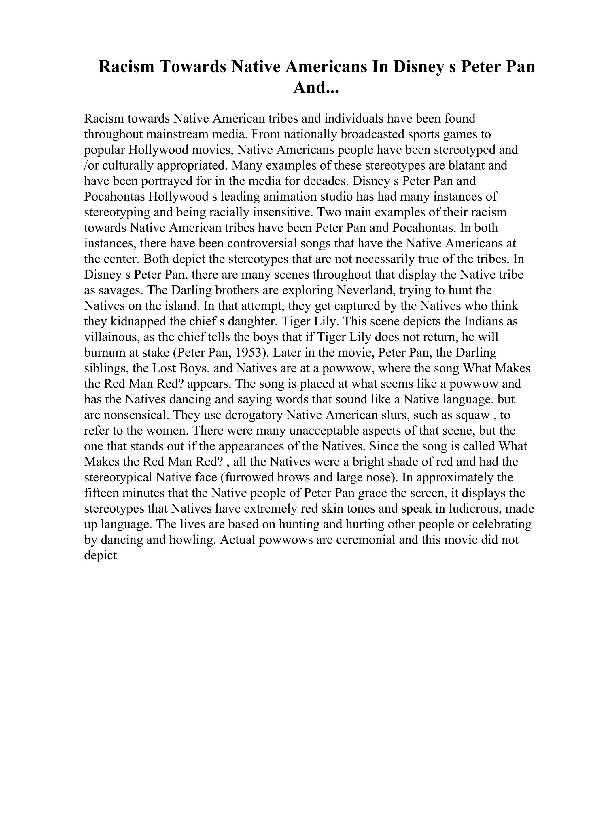 Racism Towards Native Americans In Disney s Peter Pan
And...
Racism towards Native American tribes and individuals have been found
throughout mainstream media. From nationally broadcasted sports games to
popular Hollywood movies, Native Americans people have been stereotyped and
/or culturally appropriated. Many examples of these stereotypes are blatant and
have been portrayed for in the media for decades. Disney s Peter Pan and
Pocahontas Hollywood s leading animation studio has had many instances of
stereotyping and being racially insensitive. Two main examples of their racism
towards Native American tribes have been Peter Pan and Pocahontas. In both
instances, there have been controversial songs that have the Native Americans at
the center. Both depict the stereotypes that are not necessarily true of the tribes. In
Disney s Peter Pan, there are many scenes throughout that display the Native tribe
as savages. The Darling brothers are exploring Neverland, trying to hunt the
Natives on the island. In that attempt, they get captured by the Natives who think
they kidnapped the chief s daughter, Tiger Lily. This scene depicts the Indians as
villainous, as the chief tells the boys that if Tiger Lily does not return, he will
burnum at stake (Peter Pan, 1953). Later in the movie, Peter Pan, the Darling
siblings, the Lost Boys, and Natives are at a powwow, where the song What Makes
the Red Man Red? appears. The song is placed at what seems like a powwow and
has the Natives dancing and saying words that sound like a Native language, but
are nonsensical. They use derogatory Native American slurs, such as squaw , to
refer to the women. There were many unacceptable aspects of that scene, but the
one that stands out if the appearances of the Natives. Since the song is called What
Makes the Red Man Red? , all the Natives were a bright shade of red and had the
stereotypical Native face (furrowed brows and large nose). In approximately the
fifteen minutes that the Native people of Peter Pan grace the screen, it displays the
stereotypes that Natives have extremely red skin tones and speak in ludicrous, made
up language. The lives are based on hunting and hurting other people or celebrating
by dancing and howling. Actual powwows are ceremonial and this movie did not
depict
 