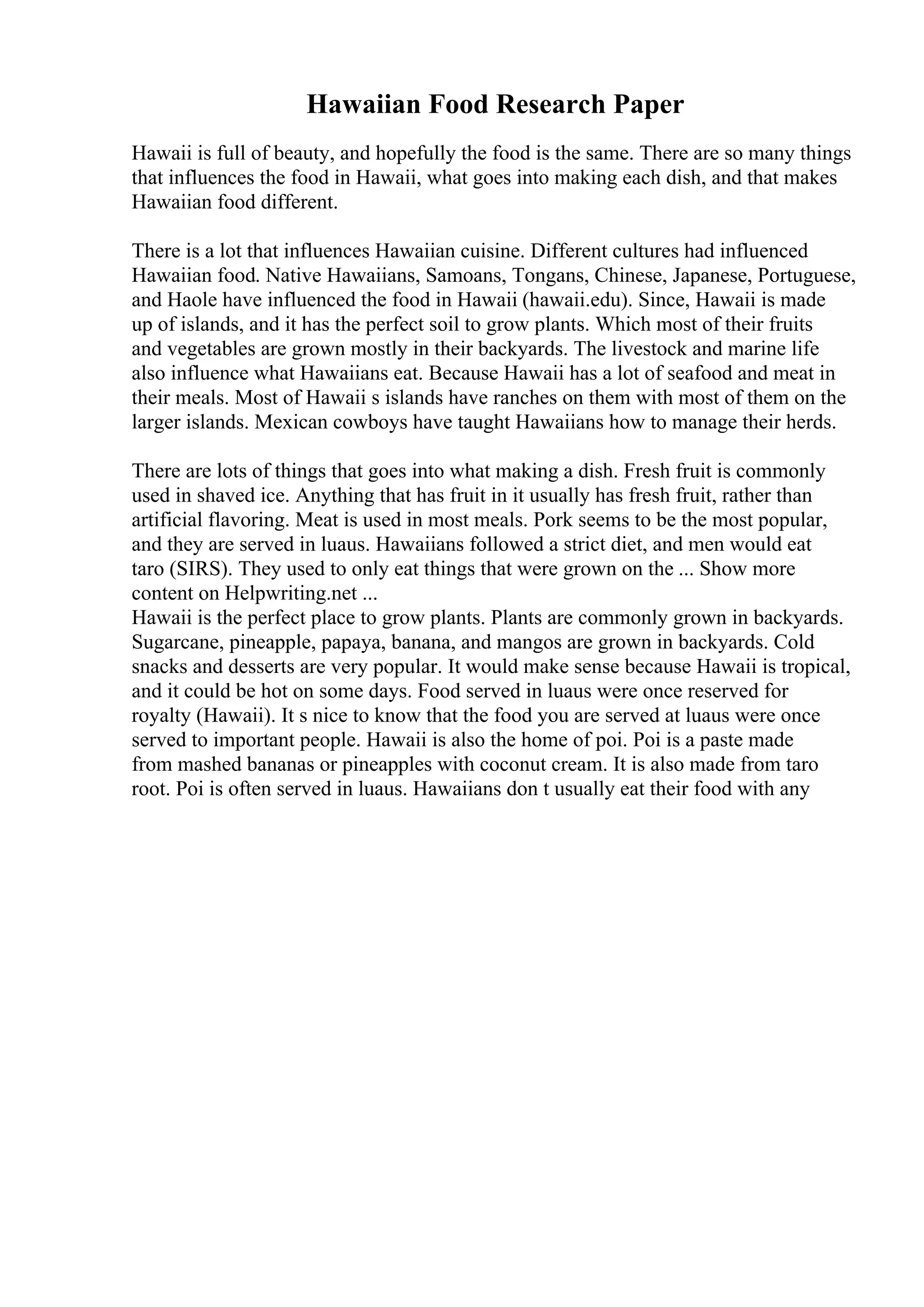 Hawaiian Food Research Paper
Hawaii is full of beauty, and hopefully the food is the same. There are so many things
that influences the food in Hawaii, what goes into making each dish, and that makes
Hawaiian food different.
There is a lot that influences Hawaiian cuisine. Different cultures had influenced
Hawaiian food. Native Hawaiians, Samoans, Tongans, Chinese, Japanese, Portuguese,
and Haole have influenced the food in Hawaii (hawaii.edu). Since, Hawaii is made
up of islands, and it has the perfect soil to grow plants. Which most of their fruits
and vegetables are grown mostly in their backyards. The livestock and marine life
also influence what Hawaiians eat. Because Hawaii has a lot of seafood and meat in
their meals. Most of Hawaii s islands have ranches on them with most of them on the
larger islands. Mexican cowboys have taught Hawaiians how to manage their herds.
There are lots of things that goes into what making a dish. Fresh fruit is commonly
used in shaved ice. Anything that has fruit in it usually has fresh fruit, rather than
artificial flavoring. Meat is used in most meals. Pork seems to be the most popular,
and they are served in luaus. Hawaiians followed a strict diet, and men would eat
taro (SIRS). They used to only eat things that were grown on the ... Show more
content on Helpwriting.net ...
Hawaii is the perfect place to grow plants. Plants are commonly grown in backyards.
Sugarcane, pineapple, papaya, banana, and mangos are grown in backyards. Cold
snacks and desserts are very popular. It would make sense because Hawaii is tropical,
and it could be hot on some days. Food served in luaus were once reserved for
royalty (Hawaii). It s nice to know that the food you are served at luaus were once
served to important people. Hawaii is also the home of poi. Poi is a paste made
from mashed bananas or pineapples with coconut cream. It is also made from taro
root. Poi is often served in luaus. Hawaiians don t usually eat their food with any
 