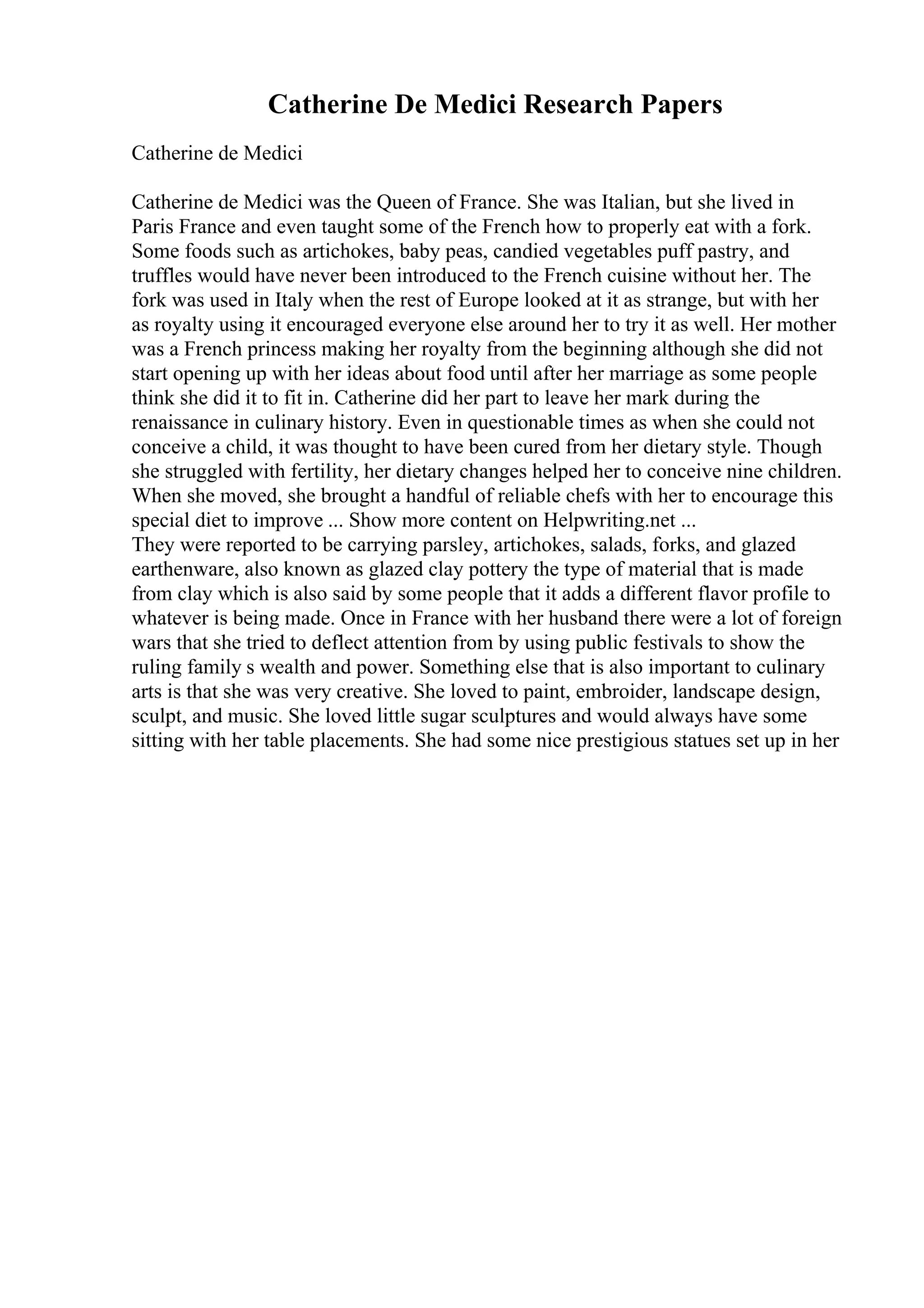 Catherine De Medici Research Papers
Catherine de Medici
Catherine de Medici was the Queen of France. She was Italian, but she lived in
Paris France and even taught some of the French how to properly eat with a fork.
Some foods such as artichokes, baby peas, candied vegetables puff pastry, and
truffles would have never been introduced to the French cuisine without her. The
fork was used in Italy when the rest of Europe looked at it as strange, but with her
as royalty using it encouraged everyone else around her to try it as well. Her mother
was a French princess making her royalty from the beginning although she did not
start opening up with her ideas about food until after her marriage as some people
think she did it to fit in. Catherine did her part to leave her mark during the
renaissance in culinary history. Even in questionable times as when she could not
conceive a child, it was thought to have been cured from her dietary style. Though
she struggled with fertility, her dietary changes helped her to conceive nine children.
When she moved, she brought a handful of reliable chefs with her to encourage this
special diet to improve ... Show more content on Helpwriting.net ...
They were reported to be carrying parsley, artichokes, salads, forks, and glazed
earthenware, also known as glazed clay pottery the type of material that is made
from clay which is also said by some people that it adds a different flavor profile to
whatever is being made. Once in France with her husband there were a lot of foreign
wars that she tried to deflect attention from by using public festivals to show the
ruling family s wealth and power. Something else that is also important to culinary
arts is that she was very creative. She loved to paint, embroider, landscape design,
sculpt, and music. She loved little sugar sculptures and would always have some
sitting with her table placements. She had some nice prestigious statues set up in her
 