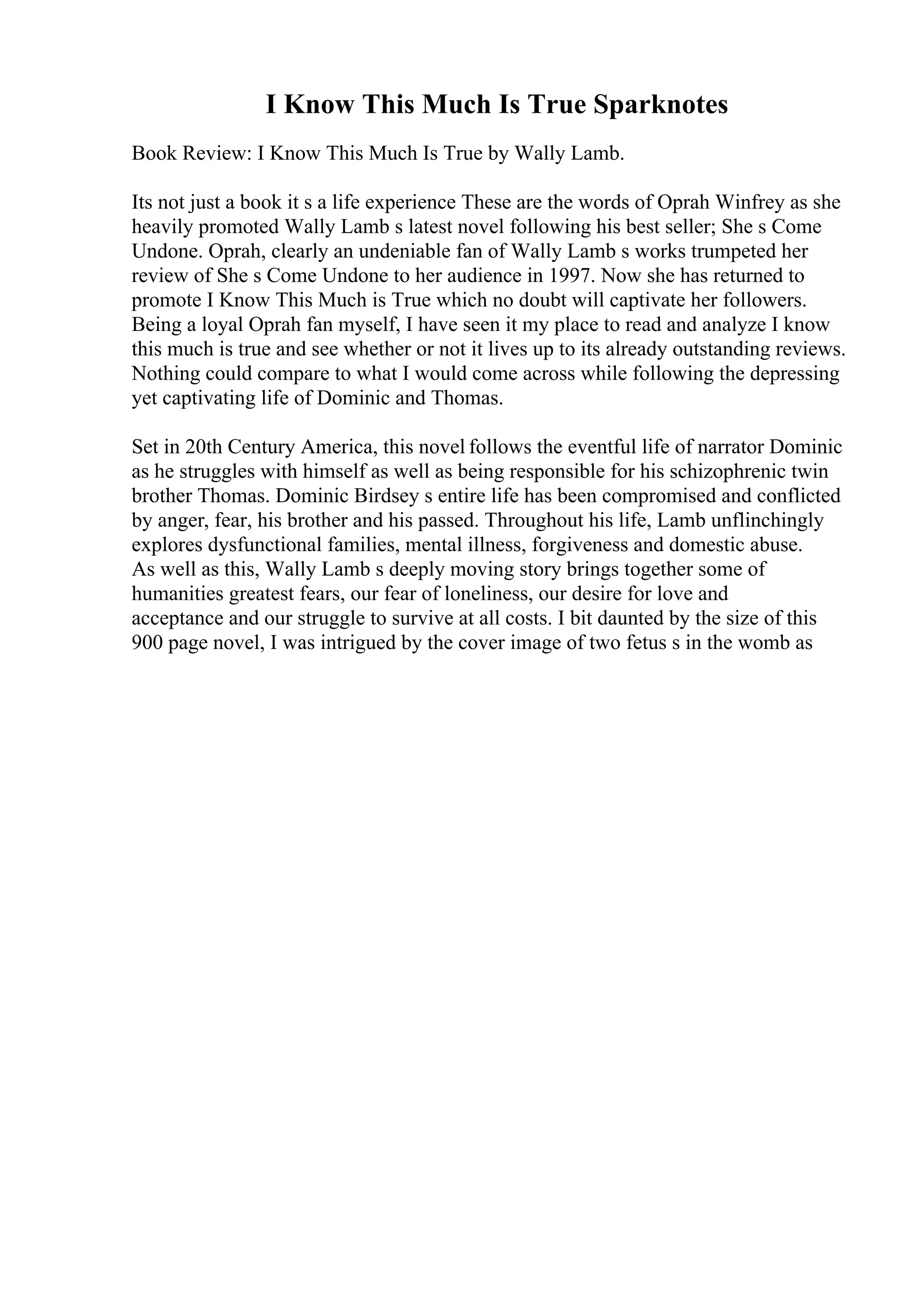I Know This Much Is True Sparknotes
Book Review: I Know This Much Is True by Wally Lamb.
Its not just a book it s a life experience These are the words of Oprah Winfrey as she
heavily promoted Wally Lamb s latest novel following his best seller; She s Come
Undone. Oprah, clearly an undeniable fan of Wally Lamb s works trumpeted her
review of She s Come Undone to her audience in 1997. Now she has returned to
promote I Know This Much is True which no doubt will captivate her followers.
Being a loyal Oprah fan myself, I have seen it my place to read and analyze I know
this much is true and see whether or not it lives up to its already outstanding reviews.
Nothing could compare to what I would come across while following the depressing
yet captivating life of Dominic and Thomas.
Set in 20th Century America, this novel follows the eventful life of narrator Dominic
as he struggles with himself as well as being responsible for his schizophrenic twin
brother Thomas. Dominic Birdsey s entire life has been compromised and conflicted
by anger, fear, his brother and his passed. Throughout his life, Lamb unflinchingly
explores dysfunctional families, mental illness, forgiveness and domestic abuse.
As well as this, Wally Lamb s deeply moving story brings together some of
humanities greatest fears, our fear of loneliness, our desire for love and
acceptance and our struggle to survive at all costs. I bit daunted by the size of this
900 page novel, I was intrigued by the cover image of two fetus s in the womb as
 