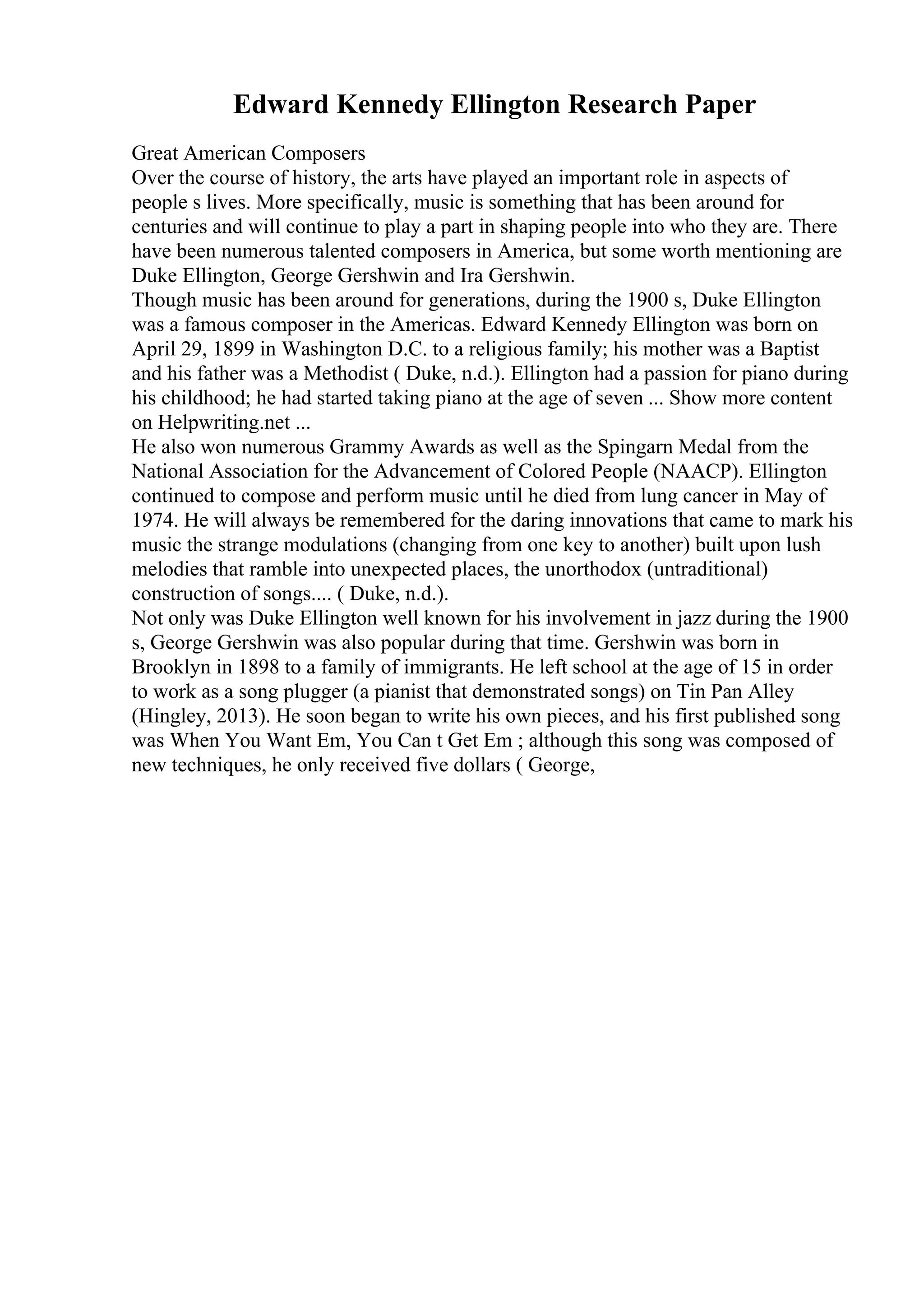 Edward Kennedy Ellington Research Paper
Great American Composers
Over the course of history, the arts have played an important role in aspects of
people s lives. More specifically, music is something that has been around for
centuries and will continue to play a part in shaping people into who they are. There
have been numerous talented composers in America, but some worth mentioning are
Duke Ellington, George Gershwin and Ira Gershwin.
Though music has been around for generations, during the 1900 s, Duke Ellington
was a famous composer in the Americas. Edward Kennedy Ellington was born on
April 29, 1899 in Washington D.C. to a religious family; his mother was a Baptist
and his father was a Methodist ( Duke, n.d.). Ellington had a passion for piano during
his childhood; he had started taking piano at the age of seven ... Show more content
on Helpwriting.net ...
He also won numerous Grammy Awards as well as the Spingarn Medal from the
National Association for the Advancement of Colored People (NAACP). Ellington
continued to compose and perform music until he died from lung cancer in May of
1974. He will always be remembered for the daring innovations that came to mark his
music the strange modulations (changing from one key to another) built upon lush
melodies that ramble into unexpected places, the unorthodox (untraditional)
construction of songs.... ( Duke, n.d.).
Not only was Duke Ellington well known for his involvement in jazz during the 1900
s, George Gershwin was also popular during that time. Gershwin was born in
Brooklyn in 1898 to a family of immigrants. He left school at the age of 15 in order
to work as a song plugger (a pianist that demonstrated songs) on Tin Pan Alley
(Hingley, 2013). He soon began to write his own pieces, and his first published song
was When You Want Em, You Can t Get Em ; although this song was composed of
new techniques, he only received five dollars ( George,
 