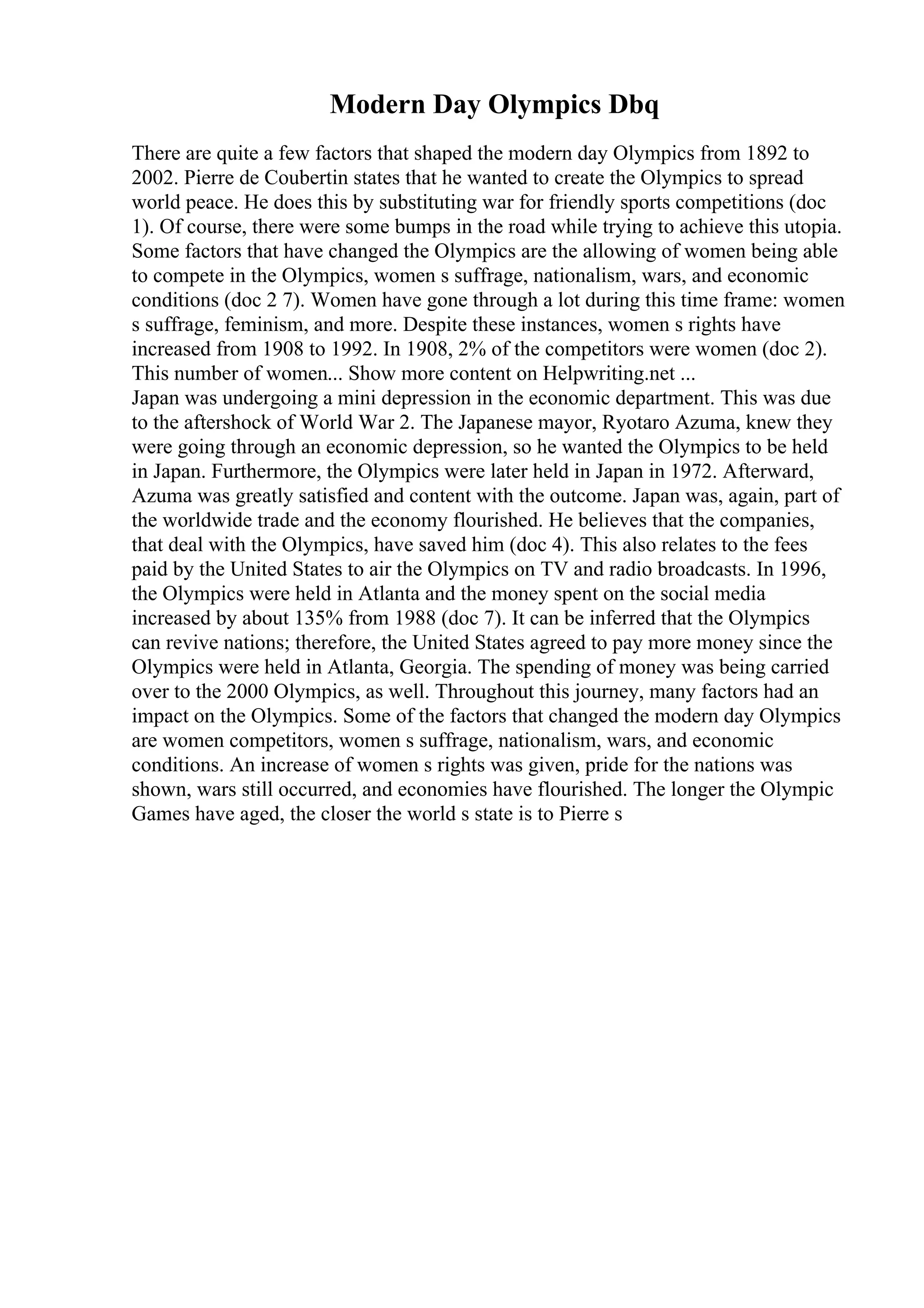 Modern Day Olympics Dbq
There are quite a few factors that shaped the modern day Olympics from 1892 to
2002. Pierre de Coubertin states that he wanted to create the Olympics to spread
world peace. He does this by substituting war for friendly sports competitions (doc
1). Of course, there were some bumps in the road while trying to achieve this utopia.
Some factors that have changed the Olympics are the allowing of women being able
to compete in the Olympics, women s suffrage, nationalism, wars, and economic
conditions (doc 2 7). Women have gone through a lot during this time frame: women
s suffrage, feminism, and more. Despite these instances, women s rights have
increased from 1908 to 1992. In 1908, 2% of the competitors were women (doc 2).
This number of women... Show more content on Helpwriting.net ...
Japan was undergoing a mini depression in the economic department. This was due
to the aftershock of World War 2. The Japanese mayor, Ryotaro Azuma, knew they
were going through an economic depression, so he wanted the Olympics to be held
in Japan. Furthermore, the Olympics were later held in Japan in 1972. Afterward,
Azuma was greatly satisfied and content with the outcome. Japan was, again, part of
the worldwide trade and the economy flourished. He believes that the companies,
that deal with the Olympics, have saved him (doc 4). This also relates to the fees
paid by the United States to air the Olympics on TV and radio broadcasts. In 1996,
the Olympics were held in Atlanta and the money spent on the social media
increased by about 135% from 1988 (doc 7). It can be inferred that the Olympics
can revive nations; therefore, the United States agreed to pay more money since the
Olympics were held in Atlanta, Georgia. The spending of money was being carried
over to the 2000 Olympics, as well. Throughout this journey, many factors had an
impact on the Olympics. Some of the factors that changed the modern day Olympics
are women competitors, women s suffrage, nationalism, wars, and economic
conditions. An increase of women s rights was given, pride for the nations was
shown, wars still occurred, and economies have flourished. The longer the Olympic
Games have aged, the closer the world s state is to Pierre s
 