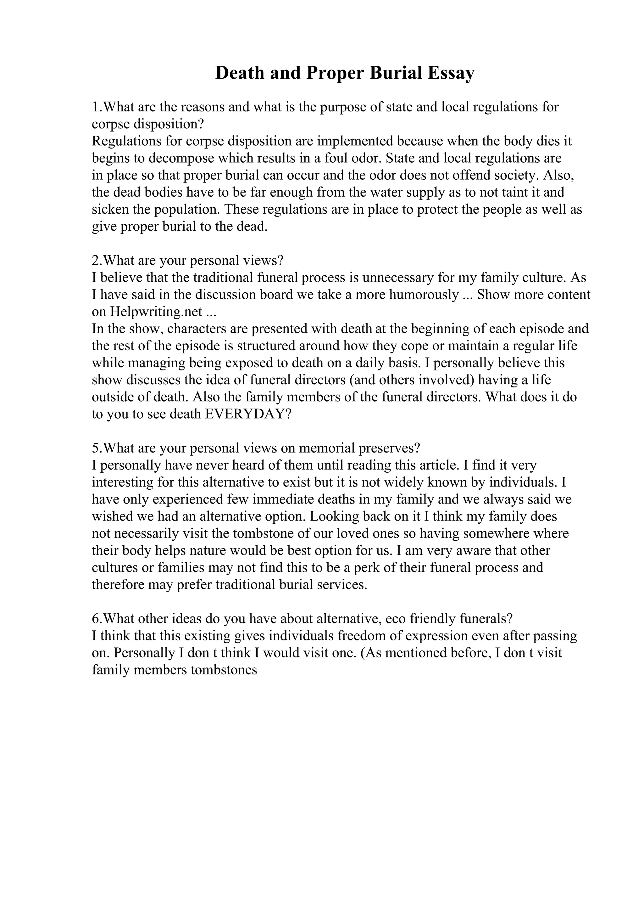 Death and Proper Burial Essay
1.What are the reasons and what is the purpose of state and local regulations for
corpse disposition?
Regulations for corpse disposition are implemented because when the body dies it
begins to decompose which results in a foul odor. State and local regulations are
in place so that proper burial can occur and the odor does not offend society. Also,
the dead bodies have to be far enough from the water supply as to not taint it and
sicken the population. These regulations are in place to protect the people as well as
give proper burial to the dead.
2.What are your personal views?
I believe that the traditional funeral process is unnecessary for my family culture. As
I have said in the discussion board we take a more humorously ... Show more content
on Helpwriting.net ...
In the show, characters are presented with death at the beginning of each episode and
the rest of the episode is structured around how they cope or maintain a regular life
while managing being exposed to death on a daily basis. I personally believe this
show discusses the idea of funeral directors (and others involved) having a life
outside of death. Also the family members of the funeral directors. What does it do
to you to see death EVERYDAY?
5.What are your personal views on memorial preserves?
I personally have never heard of them until reading this article. I find it very
interesting for this alternative to exist but it is not widely known by individuals. I
have only experienced few immediate deaths in my family and we always said we
wished we had an alternative option. Looking back on it I think my family does
not necessarily visit the tombstone of our loved ones so having somewhere where
their body helps nature would be best option for us. I am very aware that other
cultures or families may not find this to be a perk of their funeral process and
therefore may prefer traditional burial services.
6.What other ideas do you have about alternative, eco friendly funerals?
I think that this existing gives individuals freedom of expression even after passing
on. Personally I don t think I would visit one. (As mentioned before, I don t visit
family members tombstones
 