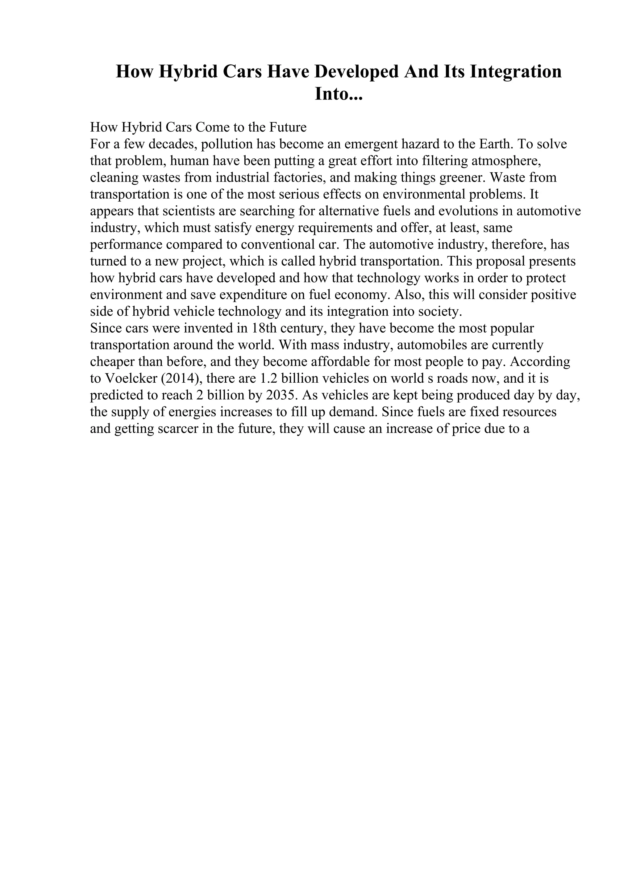 How Hybrid Cars Have Developed And Its Integration
Into...
How Hybrid Cars Come to the Future
For a few decades, pollution has become an emergent hazard to the Earth. To solve
that problem, human have been putting a great effort into filtering atmosphere,
cleaning wastes from industrial factories, and making things greener. Waste from
transportation is one of the most serious effects on environmental problems. It
appears that scientists are searching for alternative fuels and evolutions in automotive
industry, which must satisfy energy requirements and offer, at least, same
performance compared to conventional car. The automotive industry, therefore, has
turned to a new project, which is called hybrid transportation. This proposal presents
how hybrid cars have developed and how that technology works in order to protect
environment and save expenditure on fuel economy. Also, this will consider positive
side of hybrid vehicle technology and its integration into society.
Since cars were invented in 18th century, they have become the most popular
transportation around the world. With mass industry, automobiles are currently
cheaper than before, and they become affordable for most people to pay. According
to Voelcker (2014), there are 1.2 billion vehicles on world s roads now, and it is
predicted to reach 2 billion by 2035. As vehicles are kept being produced day by day,
the supply of energies increases to fill up demand. Since fuels are fixed resources
and getting scarcer in the future, they will cause an increase of price due to a
 