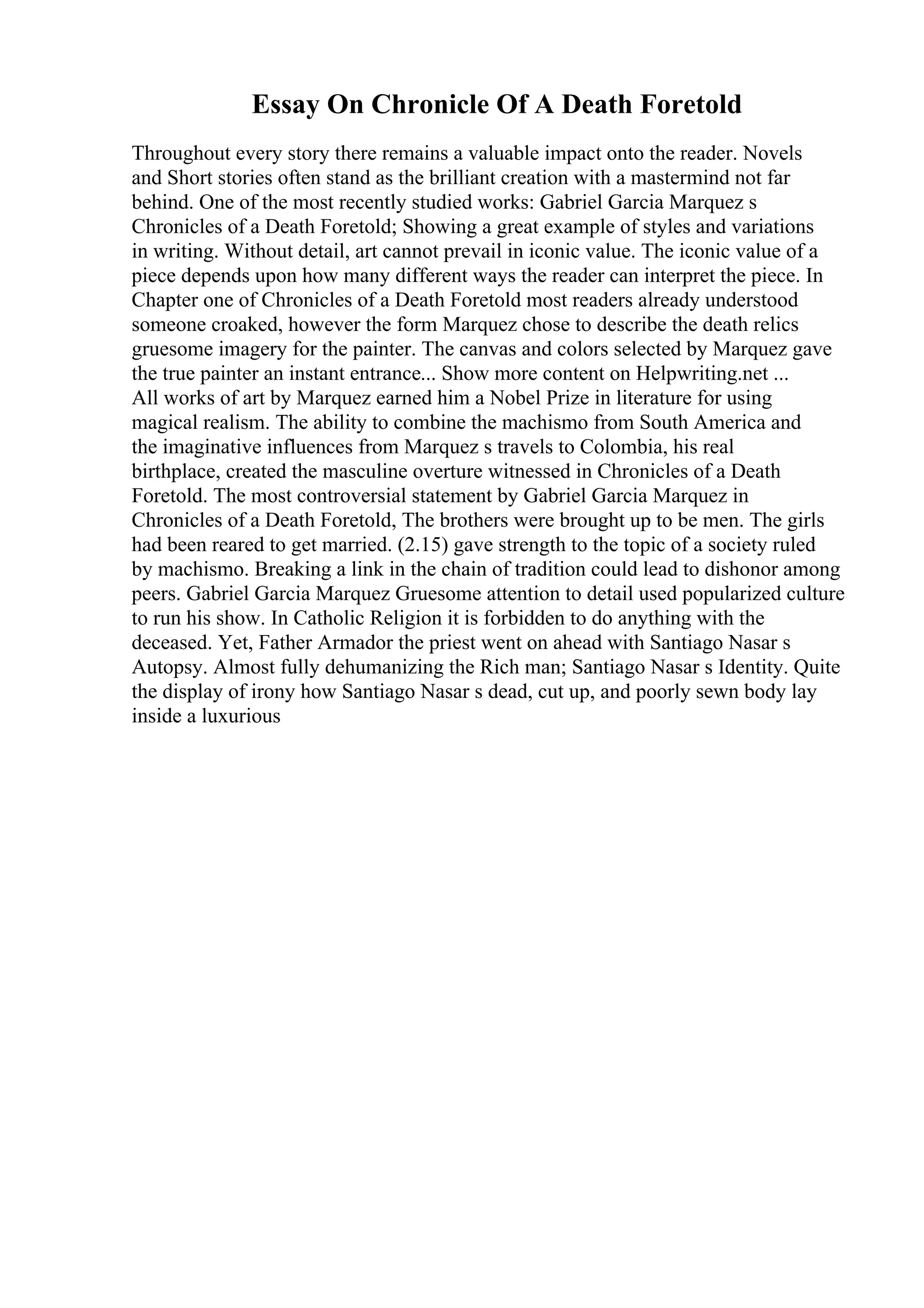 Essay On Chronicle Of A Death Foretold
Throughout every story there remains a valuable impact onto the reader. Novels
and Short stories often stand as the brilliant creation with a mastermind not far
behind. One of the most recently studied works: Gabriel Garcia Marquez s
Chronicles of a Death Foretold; Showing a great example of styles and variations
in writing. Without detail, art cannot prevail in iconic value. The iconic value of a
piece depends upon how many different ways the reader can interpret the piece. In
Chapter one of Chronicles of a Death Foretold most readers already understood
someone croaked, however the form Marquez chose to describe the death relics
gruesome imagery for the painter. The canvas and colors selected by Marquez gave
the true painter an instant entrance... Show more content on Helpwriting.net ...
All works of art by Marquez earned him a Nobel Prize in literature for using
magical realism. The ability to combine the machismo from South America and
the imaginative influences from Marquez s travels to Colombia, his real
birthplace, created the masculine overture witnessed in Chronicles of a Death
Foretold. The most controversial statement by Gabriel Garcia Marquez in
Chronicles of a Death Foretold, The brothers were brought up to be men. The girls
had been reared to get married. (2.15) gave strength to the topic of a society ruled
by machismo. Breaking a link in the chain of tradition could lead to dishonor among
peers. Gabriel Garcia Marquez Gruesome attention to detail used popularized culture
to run his show. In Catholic Religion it is forbidden to do anything with the
deceased. Yet, Father Armador the priest went on ahead with Santiago Nasar s
Autopsy. Almost fully dehumanizing the Rich man; Santiago Nasar s Identity. Quite
the display of irony how Santiago Nasar s dead, cut up, and poorly sewn body lay
inside a luxurious
 