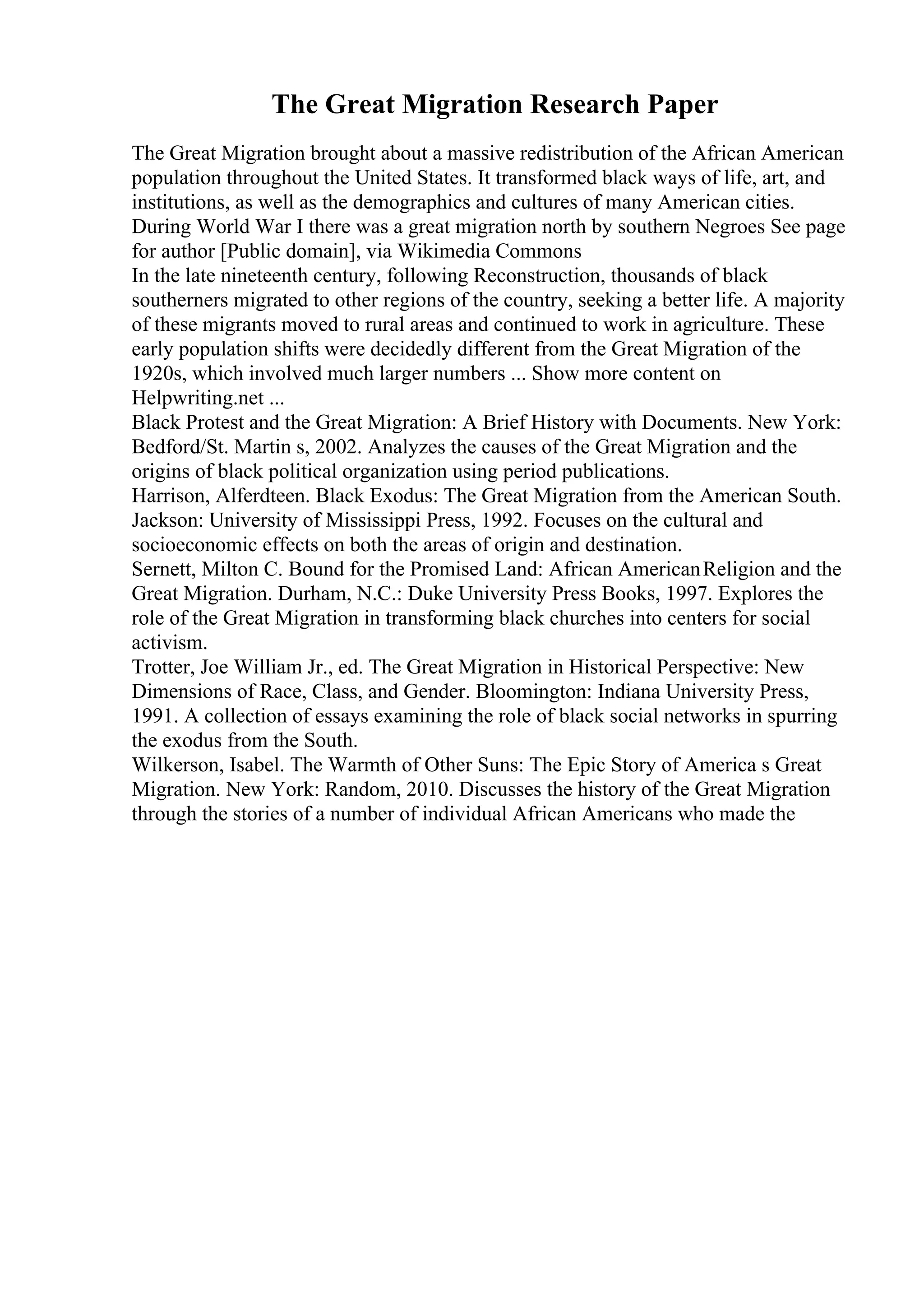 The Great Migration Research Paper
The Great Migration brought about a massive redistribution of the African American
population throughout the United States. It transformed black ways of life, art, and
institutions, as well as the demographics and cultures of many American cities.
During World War I there was a great migration north by southern Negroes See page
for author [Public domain], via Wikimedia Commons
In the late nineteenth century, following Reconstruction, thousands of black
southerners migrated to other regions of the country, seeking a better life. A majority
of these migrants moved to rural areas and continued to work in agriculture. These
early population shifts were decidedly different from the Great Migration of the
1920s, which involved much larger numbers ... Show more content on
Helpwriting.net ...
Black Protest and the Great Migration: A Brief History with Documents. New York:
Bedford/St. Martin s, 2002. Analyzes the causes of the Great Migration and the
origins of black political organization using period publications.
Harrison, Alferdteen. Black Exodus: The Great Migration from the American South.
Jackson: University of Mississippi Press, 1992. Focuses on the cultural and
socioeconomic effects on both the areas of origin and destination.
Sernett, Milton C. Bound for the Promised Land: African AmericanReligion and the
Great Migration. Durham, N.C.: Duke University Press Books, 1997. Explores the
role of the Great Migration in transforming black churches into centers for social
activism.
Trotter, Joe William Jr., ed. The Great Migration in Historical Perspective: New
Dimensions of Race, Class, and Gender. Bloomington: Indiana University Press,
1991. A collection of essays examining the role of black social networks in spurring
the exodus from the South.
Wilkerson, Isabel. The Warmth of Other Suns: The Epic Story of America s Great
Migration. New York: Random, 2010. Discusses the history of the Great Migration
through the stories of a number of individual African Americans who made the
 