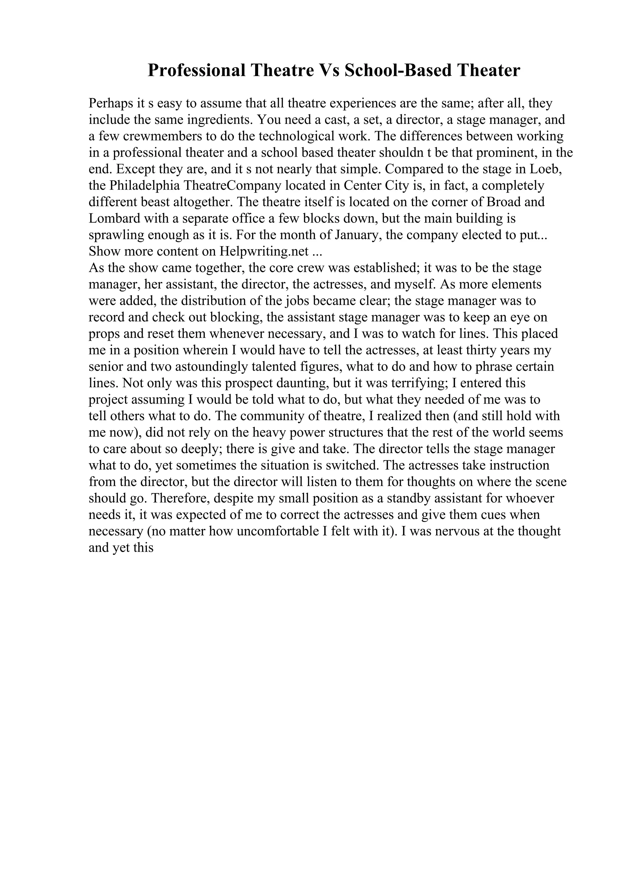 Professional Theatre Vs School-Based Theater
Perhaps it s easy to assume that all theatre experiences are the same; after all, they
include the same ingredients. You need a cast, a set, a director, a stage manager, and
a few crewmembers to do the technological work. The differences between working
in a professional theater and a school based theater shouldn t be that prominent, in the
end. Except they are, and it s not nearly that simple. Compared to the stage in Loeb,
the Philadelphia TheatreCompany located in Center City is, in fact, a completely
different beast altogether. The theatre itself is located on the corner of Broad and
Lombard with a separate office a few blocks down, but the main building is
sprawling enough as it is. For the month of January, the company elected to put...
Show more content on Helpwriting.net ...
As the show came together, the core crew was established; it was to be the stage
manager, her assistant, the director, the actresses, and myself. As more elements
were added, the distribution of the jobs became clear; the stage manager was to
record and check out blocking, the assistant stage manager was to keep an eye on
props and reset them whenever necessary, and I was to watch for lines. This placed
me in a position wherein I would have to tell the actresses, at least thirty years my
senior and two astoundingly talented figures, what to do and how to phrase certain
lines. Not only was this prospect daunting, but it was terrifying; I entered this
project assuming I would be told what to do, but what they needed of me was to
tell others what to do. The community of theatre, I realized then (and still hold with
me now), did not rely on the heavy power structures that the rest of the world seems
to care about so deeply; there is give and take. The director tells the stage manager
what to do, yet sometimes the situation is switched. The actresses take instruction
from the director, but the director will listen to them for thoughts on where the scene
should go. Therefore, despite my small position as a standby assistant for whoever
needs it, it was expected of me to correct the actresses and give them cues when
necessary (no matter how uncomfortable I felt with it). I was nervous at the thought
and yet this
 
