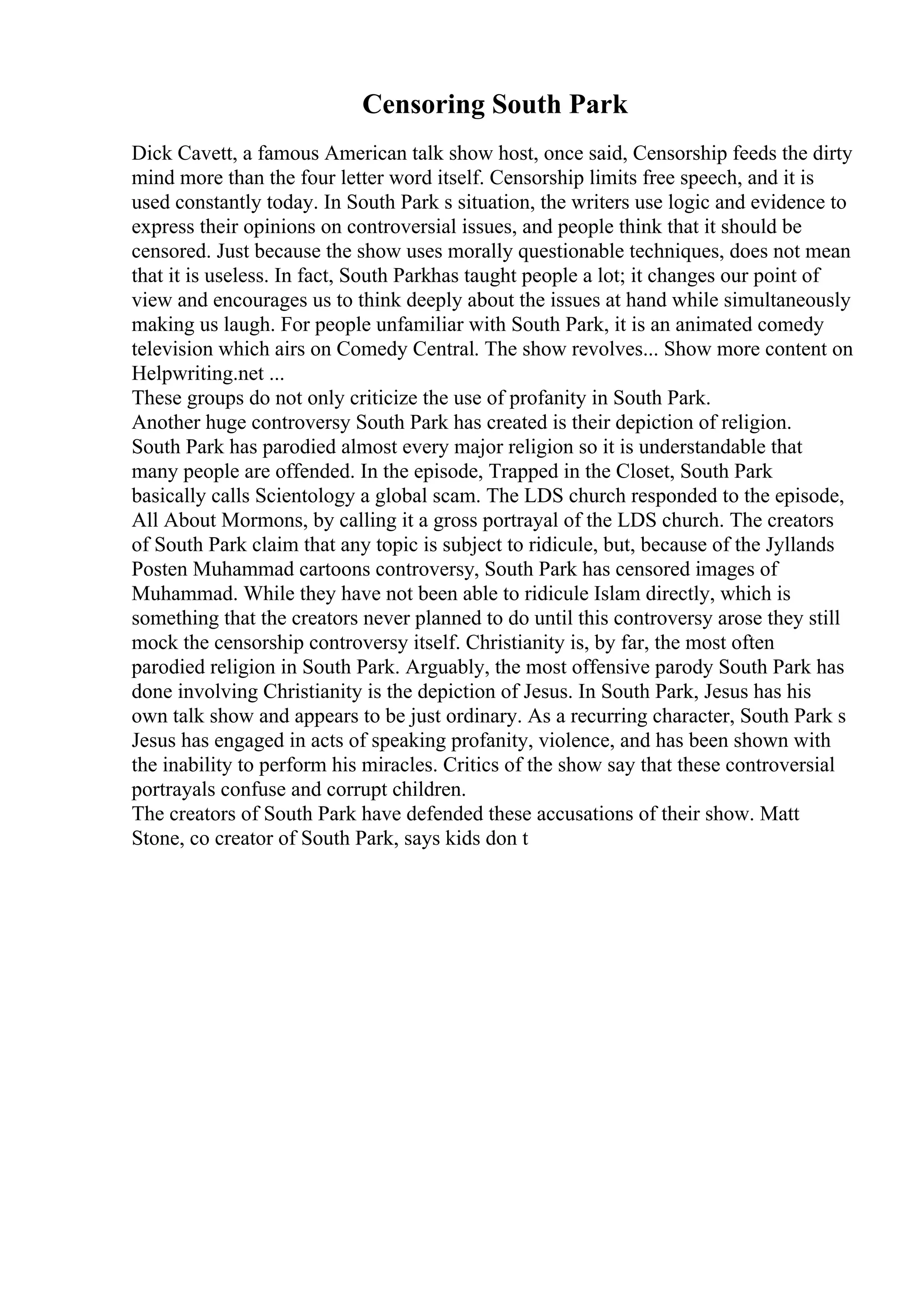 Censoring South Park
Dick Cavett, a famous American talk show host, once said, Censorship feeds the dirty
mind more than the four letter word itself. Censorship limits free speech, and it is
used constantly today. In South Park s situation, the writers use logic and evidence to
express their opinions on controversial issues, and people think that it should be
censored. Just because the show uses morally questionable techniques, does not mean
that it is useless. In fact, South Parkhas taught people a lot; it changes our point of
view and encourages us to think deeply about the issues at hand while simultaneously
making us laugh. For people unfamiliar with South Park, it is an animated comedy
television which airs on Comedy Central. The show revolves... Show more content on
Helpwriting.net ...
These groups do not only criticize the use of profanity in South Park.
Another huge controversy South Park has created is their depiction of religion.
South Park has parodied almost every major religion so it is understandable that
many people are offended. In the episode, Trapped in the Closet, South Park
basically calls Scientology a global scam. The LDS church responded to the episode,
All About Mormons, by calling it a gross portrayal of the LDS church. The creators
of South Park claim that any topic is subject to ridicule, but, because of the Jyllands
Posten Muhammad cartoons controversy, South Park has censored images of
Muhammad. While they have not been able to ridicule Islam directly, which is
something that the creators never planned to do until this controversy arose they still
mock the censorship controversy itself. Christianity is, by far, the most often
parodied religion in South Park. Arguably, the most offensive parody South Park has
done involving Christianity is the depiction of Jesus. In South Park, Jesus has his
own talk show and appears to be just ordinary. As a recurring character, South Park s
Jesus has engaged in acts of speaking profanity, violence, and has been shown with
the inability to perform his miracles. Critics of the show say that these controversial
portrayals confuse and corrupt children.
The creators of South Park have defended these accusations of their show. Matt
Stone, co creator of South Park, says kids don t
 