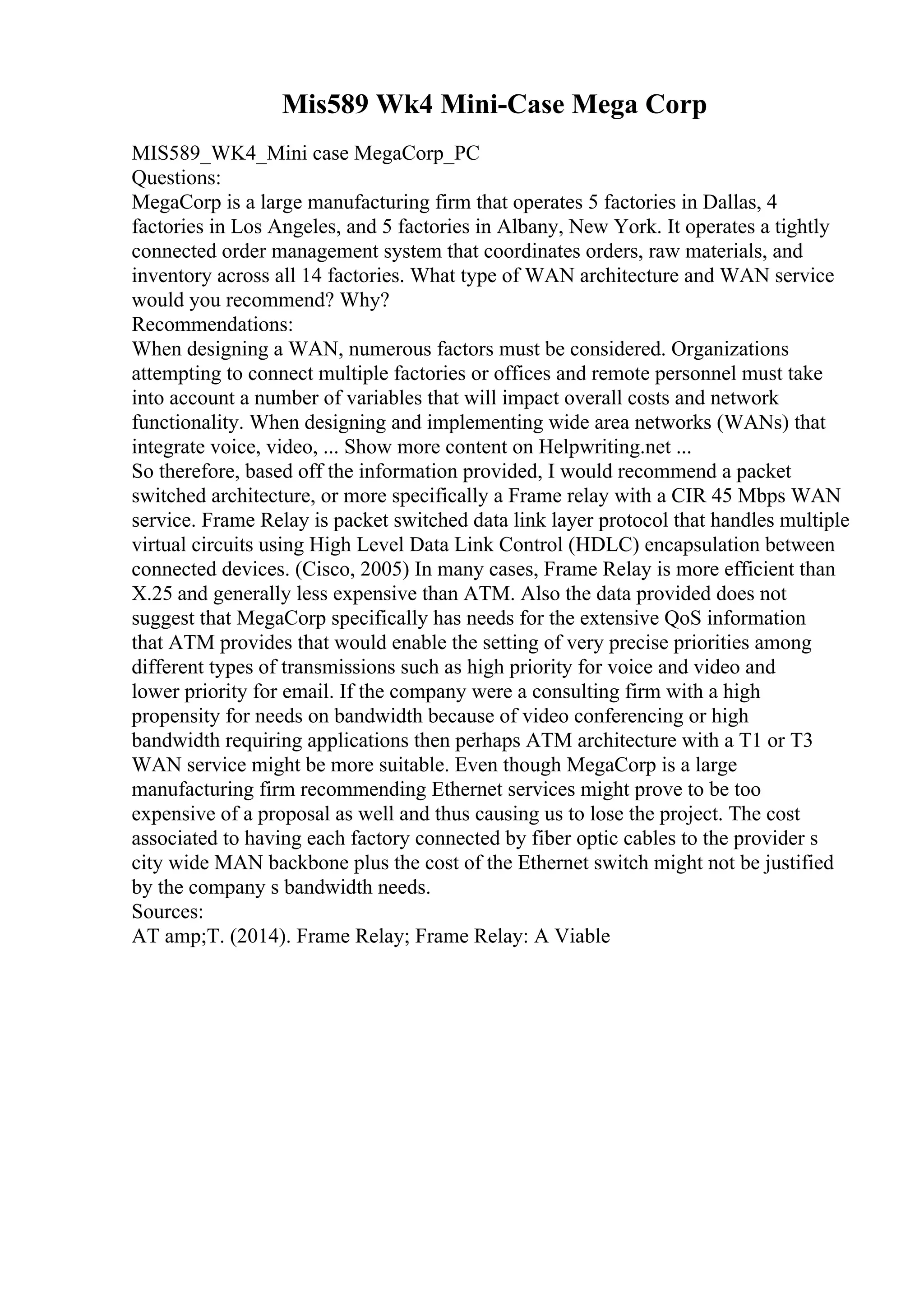 Mis589 Wk4 Mini-Case Mega Corp
MIS589_WK4_Mini case MegaCorp_PC
Questions:
MegaCorp is a large manufacturing firm that operates 5 factories in Dallas, 4
factories in Los Angeles, and 5 factories in Albany, New York. It operates a tightly
connected order management system that coordinates orders, raw materials, and
inventory across all 14 factories. What type of WAN architecture and WAN service
would you recommend? Why?
Recommendations:
When designing a WAN, numerous factors must be considered. Organizations
attempting to connect multiple factories or offices and remote personnel must take
into account a number of variables that will impact overall costs and network
functionality. When designing and implementing wide area networks (WANs) that
integrate voice, video, ... Show more content on Helpwriting.net ...
So therefore, based off the information provided, I would recommend a packet
switched architecture, or more specifically a Frame relay with a CIR 45 Mbps WAN
service. Frame Relay is packet switched data link layer protocol that handles multiple
virtual circuits using High Level Data Link Control (HDLC) encapsulation between
connected devices. (Cisco, 2005) In many cases, Frame Relay is more efficient than
X.25 and generally less expensive than ATM. Also the data provided does not
suggest that MegaCorp specifically has needs for the extensive QoS information
that ATM provides that would enable the setting of very precise priorities among
different types of transmissions such as high priority for voice and video and
lower priority for email. If the company were a consulting firm with a high
propensity for needs on bandwidth because of video conferencing or high
bandwidth requiring applications then perhaps ATM architecture with a T1 or T3
WAN service might be more suitable. Even though MegaCorp is a large
manufacturing firm recommending Ethernet services might prove to be too
expensive of a proposal as well and thus causing us to lose the project. The cost
associated to having each factory connected by fiber optic cables to the provider s
city wide MAN backbone plus the cost of the Ethernet switch might not be justified
by the company s bandwidth needs.
Sources:
AT amp;T. (2014). Frame Relay; Frame Relay: A Viable
 