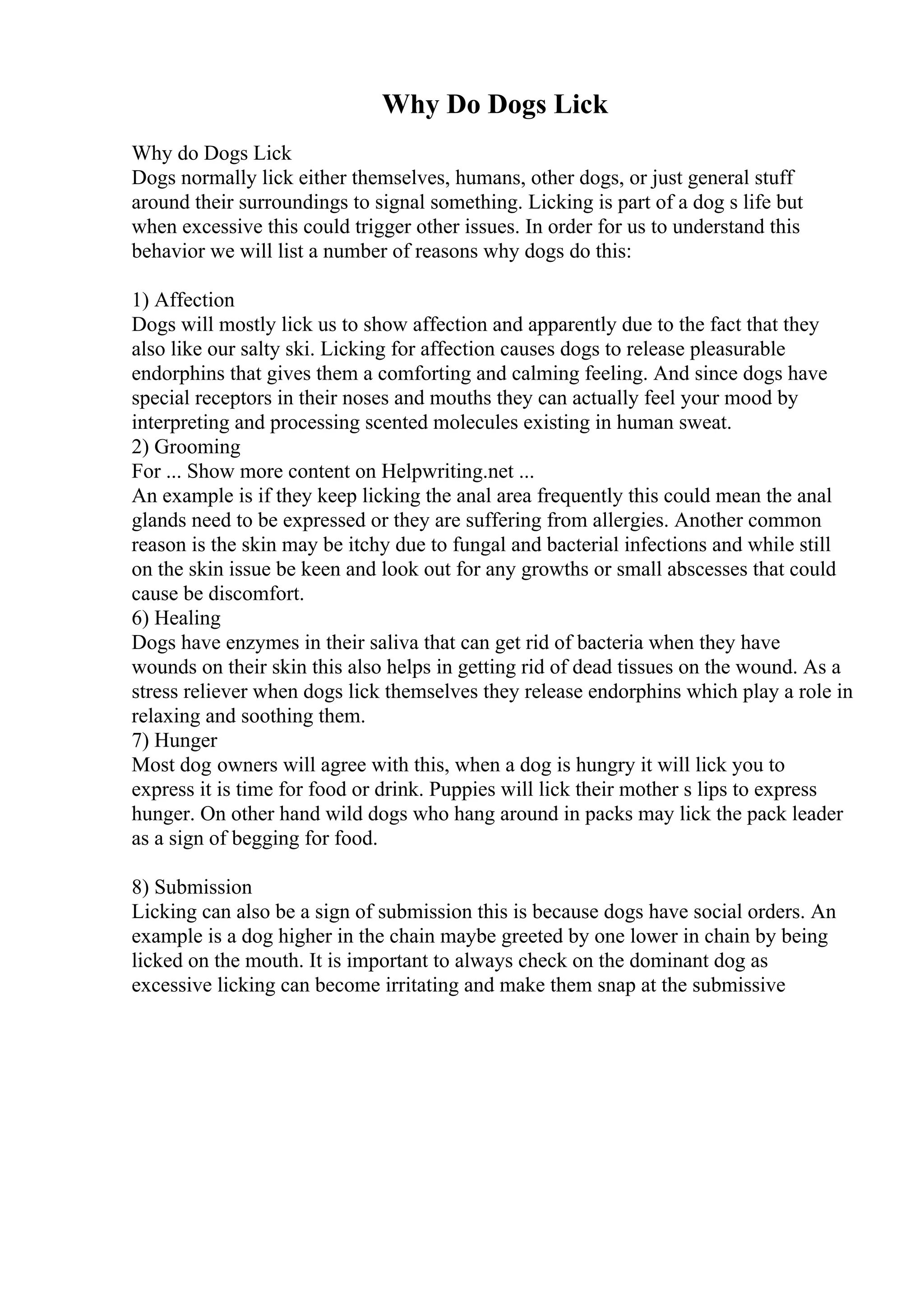 Why Do Dogs Lick
Why do Dogs Lick
Dogs normally lick either themselves, humans, other dogs, or just general stuff
around their surroundings to signal something. Licking is part of a dog s life but
when excessive this could trigger other issues. In order for us to understand this
behavior we will list a number of reasons why dogs do this:
1) Affection
Dogs will mostly lick us to show affection and apparently due to the fact that they
also like our salty ski. Licking for affection causes dogs to release pleasurable
endorphins that gives them a comforting and calming feeling. And since dogs have
special receptors in their noses and mouths they can actually feel your mood by
interpreting and processing scented molecules existing in human sweat.
2) Grooming
For ... Show more content on Helpwriting.net ...
An example is if they keep licking the anal area frequently this could mean the anal
glands need to be expressed or they are suffering from allergies. Another common
reason is the skin may be itchy due to fungal and bacterial infections and while still
on the skin issue be keen and look out for any growths or small abscesses that could
cause be discomfort.
6) Healing
Dogs have enzymes in their saliva that can get rid of bacteria when they have
wounds on their skin this also helps in getting rid of dead tissues on the wound. As a
stress reliever when dogs lick themselves they release endorphins which play a role in
relaxing and soothing them.
7) Hunger
Most dog owners will agree with this, when a dog is hungry it will lick you to
express it is time for food or drink. Puppies will lick their mother s lips to express
hunger. On other hand wild dogs who hang around in packs may lick the pack leader
as a sign of begging for food.
8) Submission
Licking can also be a sign of submission this is because dogs have social orders. An
example is a dog higher in the chain maybe greeted by one lower in chain by being
licked on the mouth. It is important to always check on the dominant dog as
excessive licking can become irritating and make them snap at the submissive
 