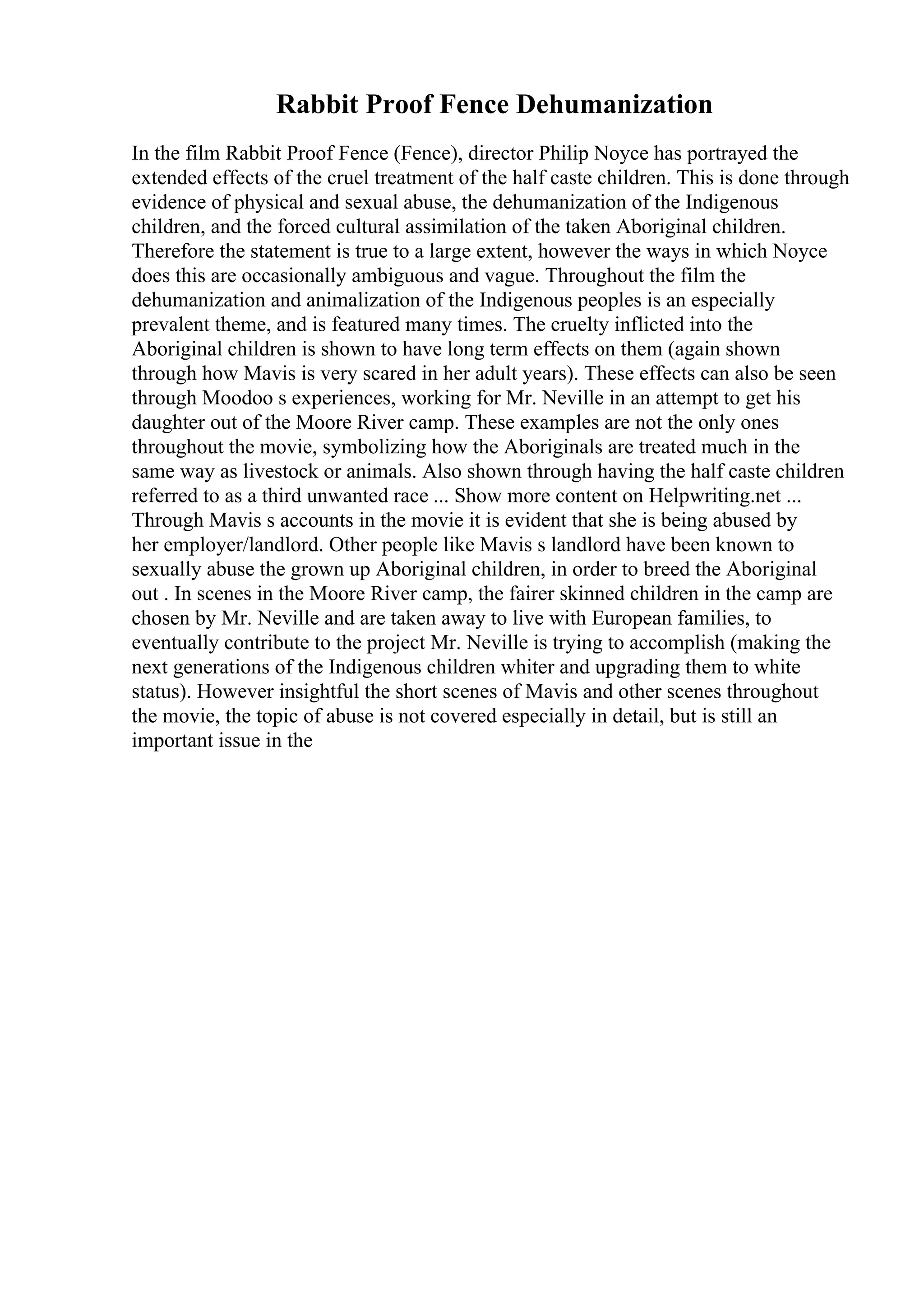 Rabbit Proof Fence Dehumanization
In the film Rabbit Proof Fence (Fence), director Philip Noyce has portrayed the
extended effects of the cruel treatment of the half caste children. This is done through
evidence of physical and sexual abuse, the dehumanization of the Indigenous
children, and the forced cultural assimilation of the taken Aboriginal children.
Therefore the statement is true to a large extent, however the ways in which Noyce
does this are occasionally ambiguous and vague. Throughout the film the
dehumanization and animalization of the Indigenous peoples is an especially
prevalent theme, and is featured many times. The cruelty inflicted into the
Aboriginal children is shown to have long term effects on them (again shown
through how Mavis is very scared in her adult years). These effects can also be seen
through Moodoo s experiences, working for Mr. Neville in an attempt to get his
daughter out of the Moore River camp. These examples are not the only ones
throughout the movie, symbolizing how the Aboriginals are treated much in the
same way as livestock or animals. Also shown through having the half caste children
referred to as a third unwanted race ... Show more content on Helpwriting.net ...
Through Mavis s accounts in the movie it is evident that she is being abused by
her employer/landlord. Other people like Mavis s landlord have been known to
sexually abuse the grown up Aboriginal children, in order to breed the Aboriginal
out . In scenes in the Moore River camp, the fairer skinned children in the camp are
chosen by Mr. Neville and are taken away to live with European families, to
eventually contribute to the project Mr. Neville is trying to accomplish (making the
next generations of the Indigenous children whiter and upgrading them to white
status). However insightful the short scenes of Mavis and other scenes throughout
the movie, the topic of abuse is not covered especially in detail, but is still an
important issue in the
 