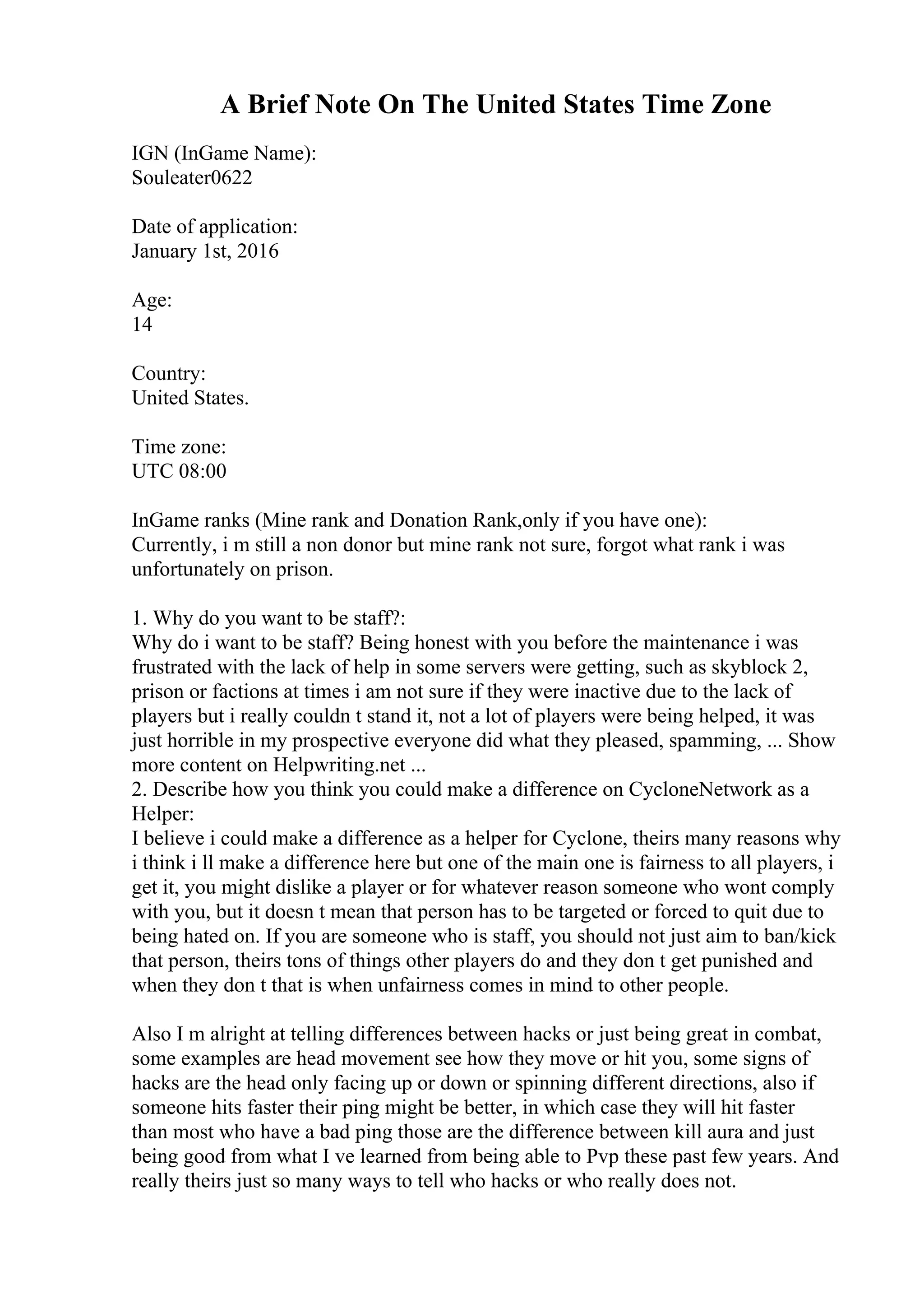 A Brief Note On The United States Time Zone
IGN (InGame Name):
Souleater0622
Date of application:
January 1st, 2016
Age:
14
Country:
United States.
Time zone:
UTC 08:00
InGame ranks (Mine rank and Donation Rank,only if you have one):
Currently, i m still a non donor but mine rank not sure, forgot what rank i was
unfortunately on prison.
1. Why do you want to be staff?:
Why do i want to be staff? Being honest with you before the maintenance i was
frustrated with the lack of help in some servers were getting, such as skyblock 2,
prison or factions at times i am not sure if they were inactive due to the lack of
players but i really couldn t stand it, not a lot of players were being helped, it was
just horrible in my prospective everyone did what they pleased, spamming, ... Show
more content on Helpwriting.net ...
2. Describe how you think you could make a difference on CycloneNetwork as a
Helper:
I believe i could make a difference as a helper for Cyclone, theirs many reasons why
i think i ll make a difference here but one of the main one is fairness to all players, i
get it, you might dislike a player or for whatever reason someone who wont comply
with you, but it doesn t mean that person has to be targeted or forced to quit due to
being hated on. If you are someone who is staff, you should not just aim to ban/kick
that person, theirs tons of things other players do and they don t get punished and
when they don t that is when unfairness comes in mind to other people.
Also I m alright at telling differences between hacks or just being great in combat,
some examples are head movement see how they move or hit you, some signs of
hacks are the head only facing up or down or spinning different directions, also if
someone hits faster their ping might be better, in which case they will hit faster
than most who have a bad ping those are the difference between kill aura and just
being good from what I ve learned from being able to Pvp these past few years. And
really theirs just so many ways to tell who hacks or who really does not.
 