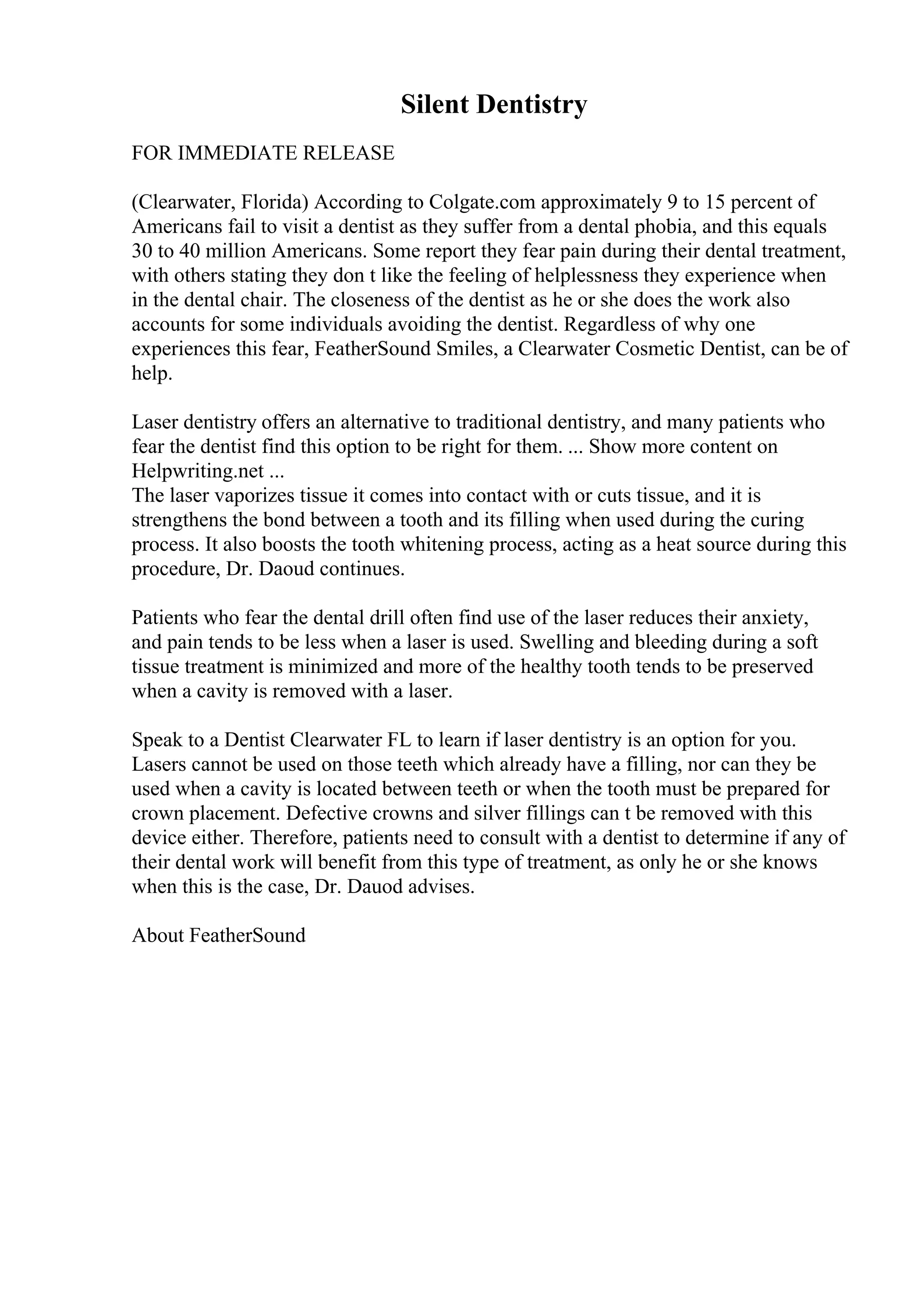 Silent Dentistry
FOR IMMEDIATE RELEASE
(Clearwater, Florida) According to Colgate.com approximately 9 to 15 percent of
Americans fail to visit a dentist as they suffer from a dental phobia, and this equals
30 to 40 million Americans. Some report they fear pain during their dental treatment,
with others stating they don t like the feeling of helplessness they experience when
in the dental chair. The closeness of the dentist as he or she does the work also
accounts for some individuals avoiding the dentist. Regardless of why one
experiences this fear, FeatherSound Smiles, a Clearwater Cosmetic Dentist, can be of
help.
Laser dentistry offers an alternative to traditional dentistry, and many patients who
fear the dentist find this option to be right for them. ... Show more content on
Helpwriting.net ...
The laser vaporizes tissue it comes into contact with or cuts tissue, and it is
strengthens the bond between a tooth and its filling when used during the curing
process. It also boosts the tooth whitening process, acting as a heat source during this
procedure, Dr. Daoud continues.
Patients who fear the dental drill often find use of the laser reduces their anxiety,
and pain tends to be less when a laser is used. Swelling and bleeding during a soft
tissue treatment is minimized and more of the healthy tooth tends to be preserved
when a cavity is removed with a laser.
Speak to a Dentist Clearwater FL to learn if laser dentistry is an option for you.
Lasers cannot be used on those teeth which already have a filling, nor can they be
used when a cavity is located between teeth or when the tooth must be prepared for
crown placement. Defective crowns and silver fillings can t be removed with this
device either. Therefore, patients need to consult with a dentist to determine if any of
their dental work will benefit from this type of treatment, as only he or she knows
when this is the case, Dr. Dauod advises.
About FeatherSound
 