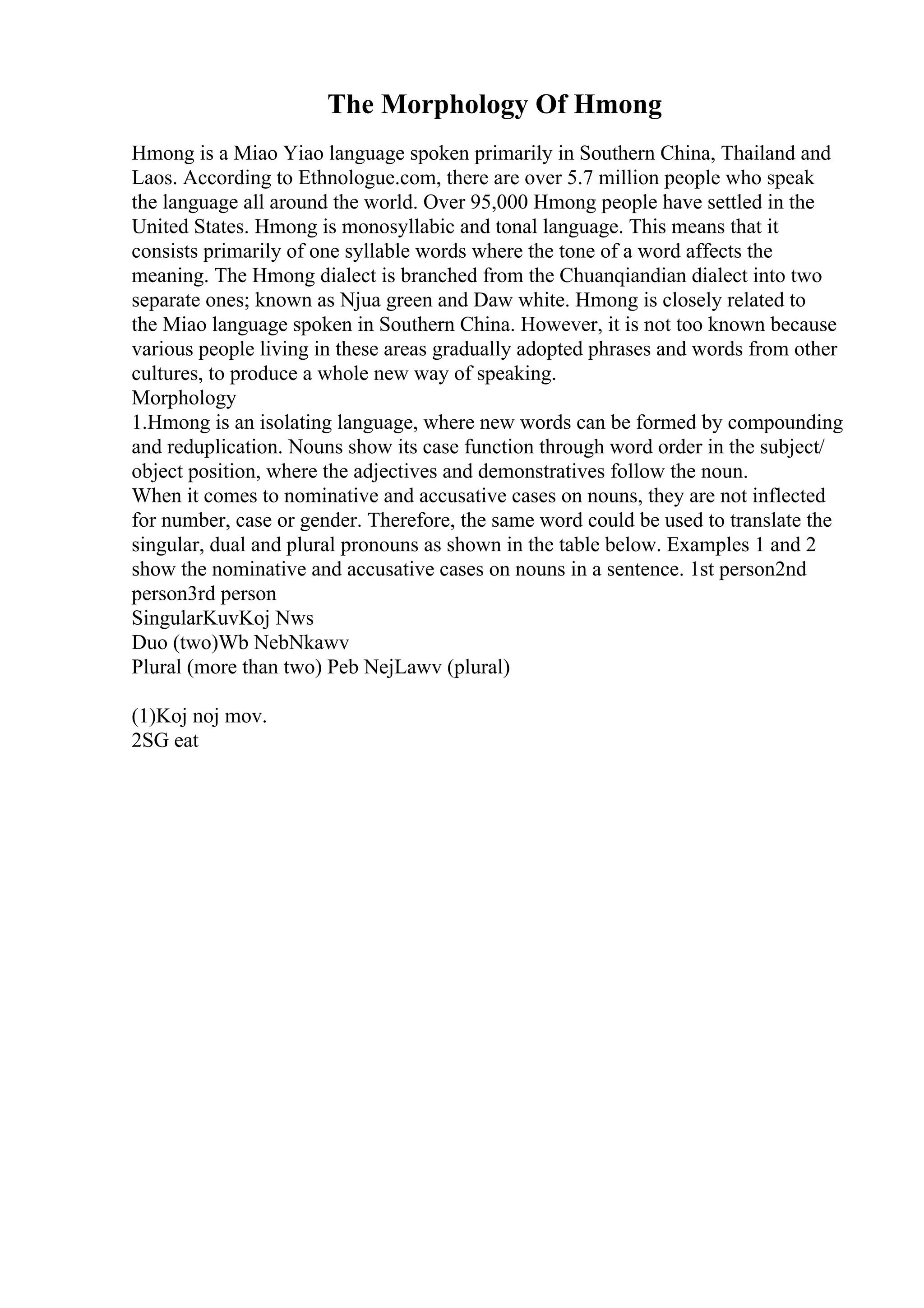 The Morphology Of Hmong
Hmong is a Miao Yiao language spoken primarily in Southern China, Thailand and
Laos. According to Ethnologue.com, there are over 5.7 million people who speak
the language all around the world. Over 95,000 Hmong people have settled in the
United States. Hmong is monosyllabic and tonal language. This means that it
consists primarily of one syllable words where the tone of a word affects the
meaning. The Hmong dialect is branched from the Chuanqiandian dialect into two
separate ones; known as Njua green and Daw white. Hmong is closely related to
the Miao language spoken in Southern China. However, it is not too known because
various people living in these areas gradually adopted phrases and words from other
cultures, to produce a whole new way of speaking.
Morphology
1.Hmong is an isolating language, where new words can be formed by compounding
and reduplication. Nouns show its case function through word order in the subject/
object position, where the adjectives and demonstratives follow the noun.
When it comes to nominative and accusative cases on nouns, they are not inflected
for number, case or gender. Therefore, the same word could be used to translate the
singular, dual and plural pronouns as shown in the table below. Examples 1 and 2
show the nominative and accusative cases on nouns in a sentence. 1st person2nd
person3rd person
SingularKuvKoj Nws
Duo (two)Wb NebNkawv
Plural (more than two) Peb NejLawv (plural)
(1)Koj noj mov.
2SG eat
 