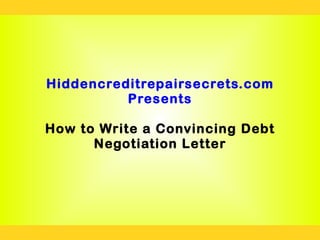 Hiddencreditrepairsecrets.com
          Presents

How to Write a Convincing Debt
      Negotiation Letter
 