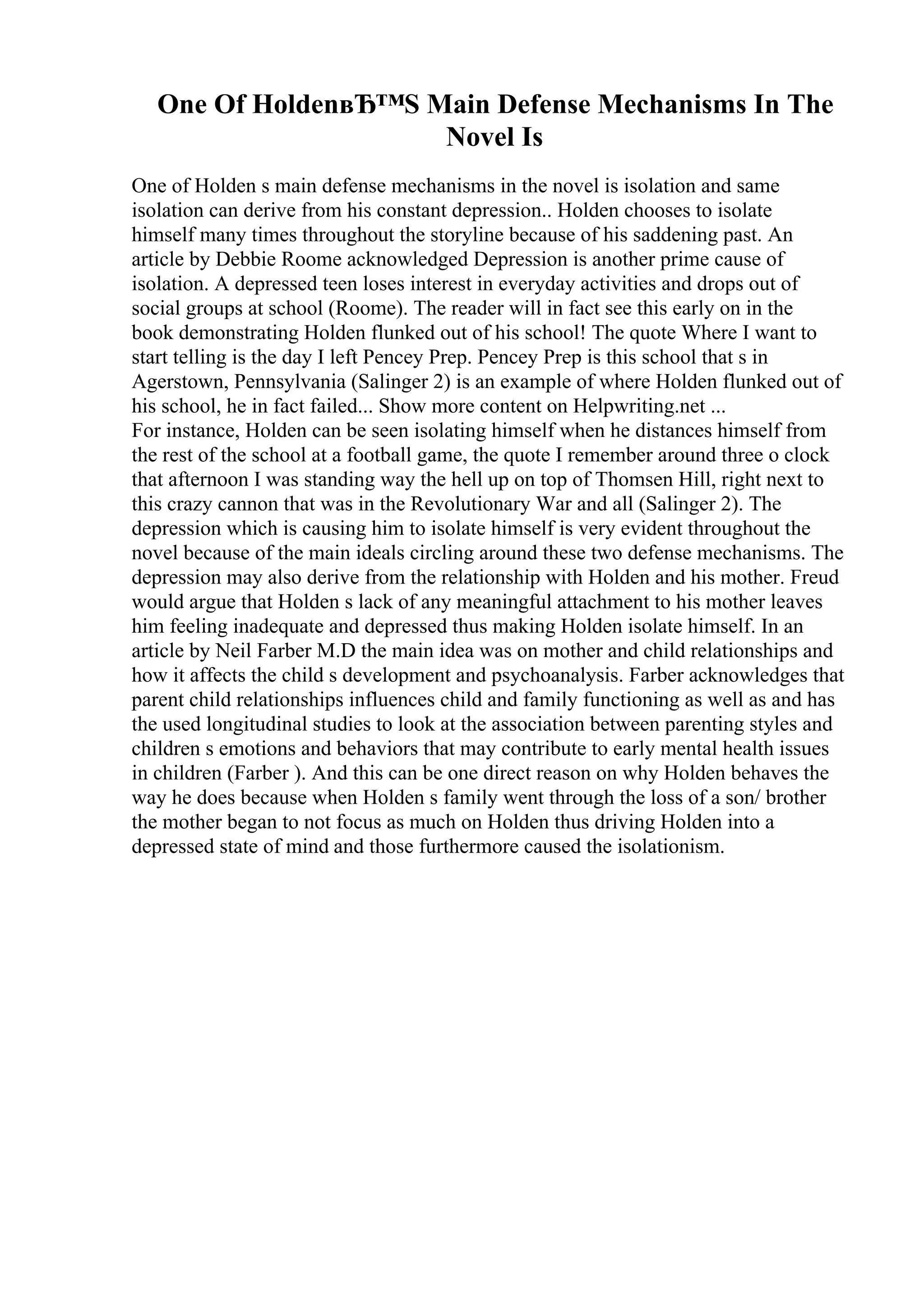 One Of HoldenвЂ™S Main Defense Mechanisms In The
Novel Is
One of Holden s main defense mechanisms in the novel is isolation and same
isolation can derive from his constant depression.. Holden chooses to isolate
himself many times throughout the storyline because of his saddening past. An
article by Debbie Roome acknowledged Depression is another prime cause of
isolation. A depressed teen loses interest in everyday activities and drops out of
social groups at school (Roome). The reader will in fact see this early on in the
book demonstrating Holden flunked out of his school! The quote Where I want to
start telling is the day I left Pencey Prep. Pencey Prep is this school that s in
Agerstown, Pennsylvania (Salinger 2) is an example of where Holden flunked out of
his school, he in fact failed... Show more content on Helpwriting.net ...
For instance, Holden can be seen isolating himself when he distances himself from
the rest of the school at a football game, the quote I remember around three o clock
that afternoon I was standing way the hell up on top of Thomsen Hill, right next to
this crazy cannon that was in the Revolutionary War and all (Salinger 2). The
depression which is causing him to isolate himself is very evident throughout the
novel because of the main ideals circling around these two defense mechanisms. The
depression may also derive from the relationship with Holden and his mother. Freud
would argue that Holden s lack of any meaningful attachment to his mother leaves
him feeling inadequate and depressed thus making Holden isolate himself. In an
article by Neil Farber M.D the main idea was on mother and child relationships and
how it affects the child s development and psychoanalysis. Farber acknowledges that
parent child relationships influences child and family functioning as well as and has
the used longitudinal studies to look at the association between parenting styles and
children s emotions and behaviors that may contribute to early mental health issues
in children (Farber ). And this can be one direct reason on why Holden behaves the
way he does because when Holden s family went through the loss of a son/ brother
the mother began to not focus as much on Holden thus driving Holden into a
depressed state of mind and those furthermore caused the isolationism.
 