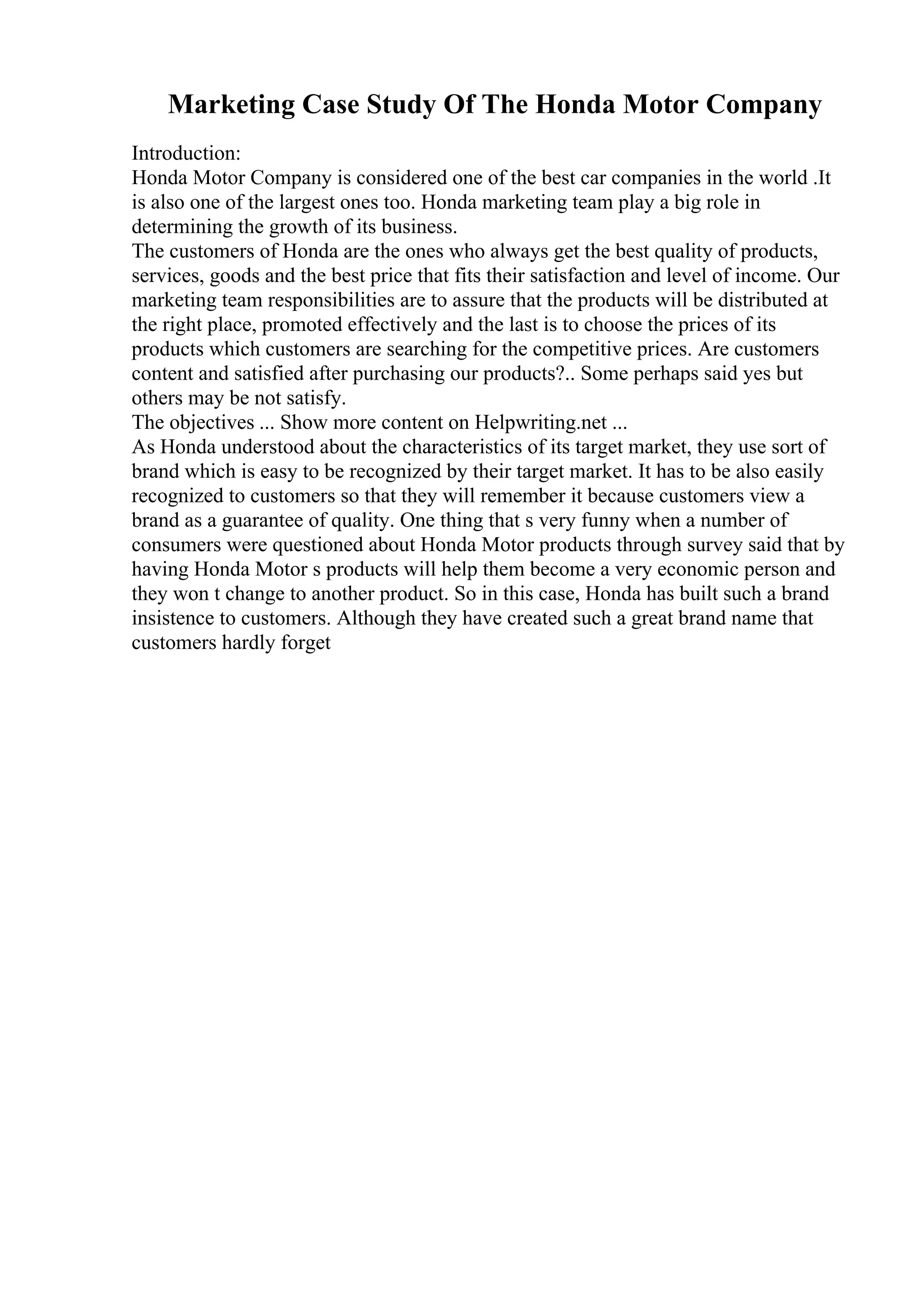 Marketing Case Study Of The Honda Motor Company
Introduction:
Honda Motor Company is considered one of the best car companies in the world .It
is also one of the largest ones too. Honda marketing team play a big role in
determining the growth of its business.
The customers of Honda are the ones who always get the best quality of products,
services, goods and the best price that fits their satisfaction and level of income. Our
marketing team responsibilities are to assure that the products will be distributed at
the right place, promoted effectively and the last is to choose the prices of its
products which customers are searching for the competitive prices. Are customers
content and satisfied after purchasing our products?.. Some perhaps said yes but
others may be not satisfy.
The objectives ... Show more content on Helpwriting.net ...
As Honda understood about the characteristics of its target market, they use sort of
brand which is easy to be recognized by their target market. It has to be also easily
recognized to customers so that they will remember it because customers view a
brand as a guarantee of quality. One thing that s very funny when a number of
consumers were questioned about Honda Motor products through survey said that by
having Honda Motor s products will help them become a very economic person and
they won t change to another product. So in this case, Honda has built such a brand
insistence to customers. Although they have created such a great brand name that
customers hardly forget
 