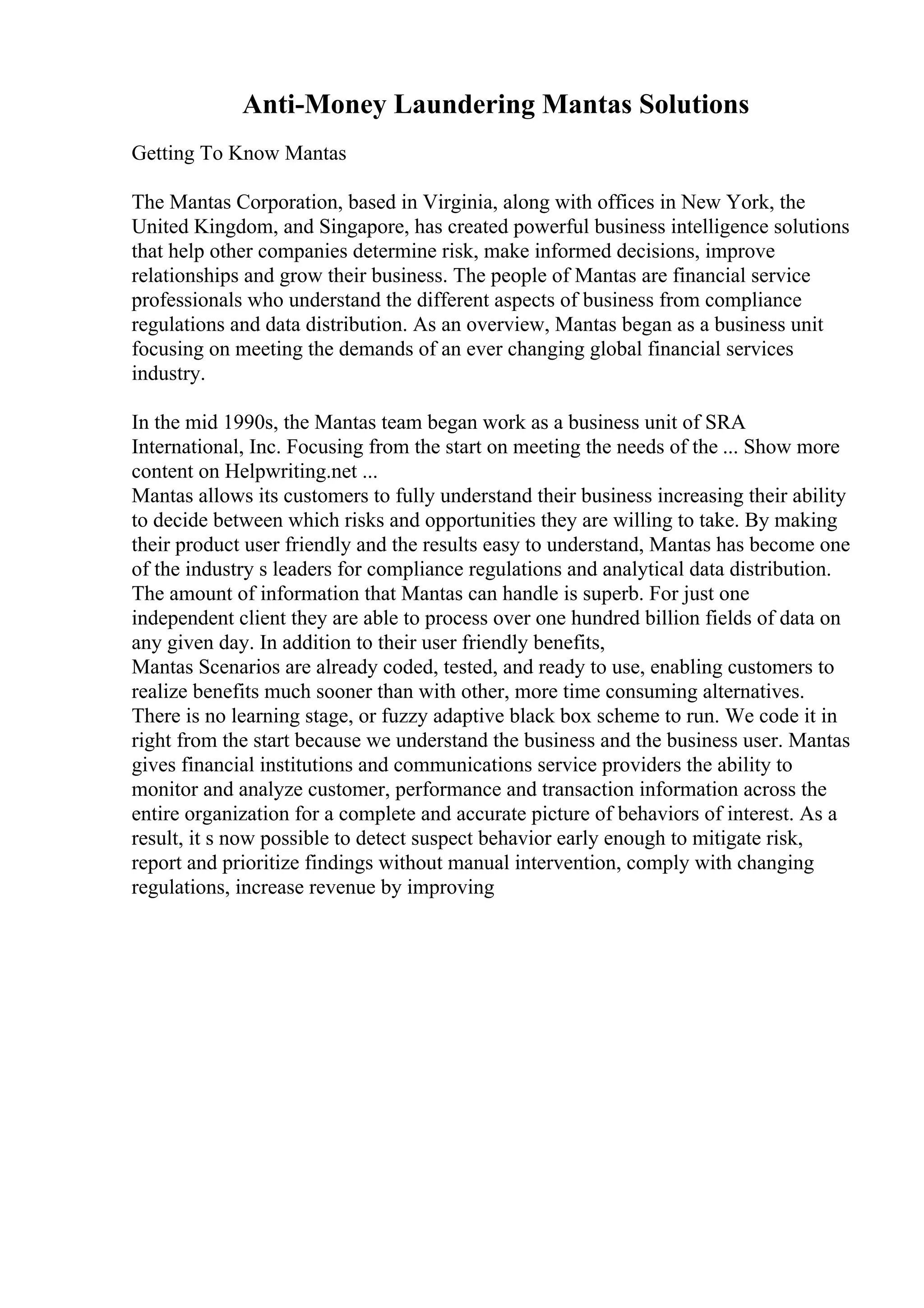Anti-Money Laundering Mantas Solutions
Getting To Know Mantas
The Mantas Corporation, based in Virginia, along with offices in New York, the
United Kingdom, and Singapore, has created powerful business intelligence solutions
that help other companies determine risk, make informed decisions, improve
relationships and grow their business. The people of Mantas are financial service
professionals who understand the different aspects of business from compliance
regulations and data distribution. As an overview, Mantas began as a business unit
focusing on meeting the demands of an ever changing global financial services
industry.
In the mid 1990s, the Mantas team began work as a business unit of SRA
International, Inc. Focusing from the start on meeting the needs of the ... Show more
content on Helpwriting.net ...
Mantas allows its customers to fully understand their business increasing their ability
to decide between which risks and opportunities they are willing to take. By making
their product user friendly and the results easy to understand, Mantas has become one
of the industry s leaders for compliance regulations and analytical data distribution.
The amount of information that Mantas can handle is superb. For just one
independent client they are able to process over one hundred billion fields of data on
any given day. In addition to their user friendly benefits,
Mantas Scenarios are already coded, tested, and ready to use, enabling customers to
realize benefits much sooner than with other, more time consuming alternatives.
There is no learning stage, or fuzzy adaptive black box scheme to run. We code it in
right from the start because we understand the business and the business user. Mantas
gives financial institutions and communications service providers the ability to
monitor and analyze customer, performance and transaction information across the
entire organization for a complete and accurate picture of behaviors of interest. As a
result, it s now possible to detect suspect behavior early enough to mitigate risk,
report and prioritize findings without manual intervention, comply with changing
regulations, increase revenue by improving
 