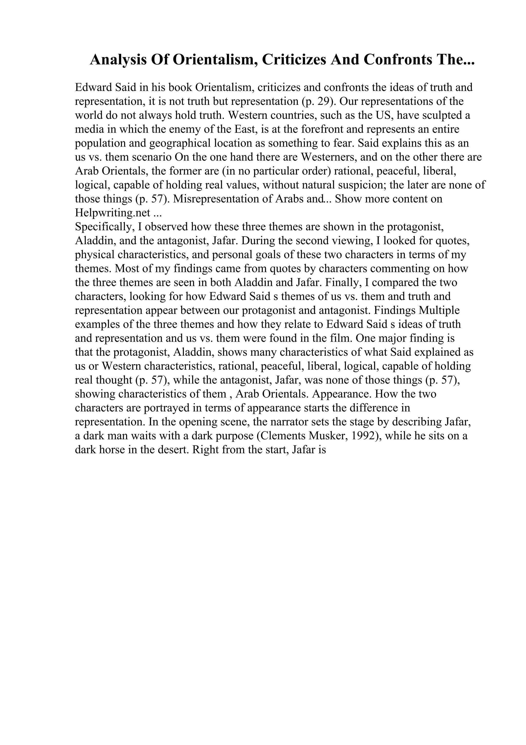 Analysis Of Orientalism, Criticizes And Confronts The...
Edward Said in his book Orientalism, criticizes and confronts the ideas of truth and
representation, it is not truth but representation (p. 29). Our representations of the
world do not always hold truth. Western countries, such as the US, have sculpted a
media in which the enemy of the East, is at the forefront and represents an entire
population and geographical location as something to fear. Said explains this as an
us vs. them scenario On the one hand there are Westerners, and on the other there are
Arab Orientals, the former are (in no particular order) rational, peaceful, liberal,
logical, capable of holding real values, without natural suspicion; the later are none of
those things (p. 57). Misrepresentation of Arabs and... Show more content on
Helpwriting.net ...
Specifically, I observed how these three themes are shown in the protagonist,
Aladdin, and the antagonist, Jafar. During the second viewing, I looked for quotes,
physical characteristics, and personal goals of these two characters in terms of my
themes. Most of my findings came from quotes by characters commenting on how
the three themes are seen in both Aladdin and Jafar. Finally, I compared the two
characters, looking for how Edward Said s themes of us vs. them and truth and
representation appear between our protagonist and antagonist. Findings Multiple
examples of the three themes and how they relate to Edward Said s ideas of truth
and representation and us vs. them were found in the film. One major finding is
that the protagonist, Aladdin, shows many characteristics of what Said explained as
us or Western characteristics, rational, peaceful, liberal, logical, capable of holding
real thought (p. 57), while the antagonist, Jafar, was none of those things (p. 57),
showing characteristics of them , Arab Orientals. Appearance. How the two
characters are portrayed in terms of appearance starts the difference in
representation. In the opening scene, the narrator sets the stage by describing Jafar,
a dark man waits with a dark purpose (Clements Musker, 1992), while he sits on a
dark horse in the desert. Right from the start, Jafar is
 