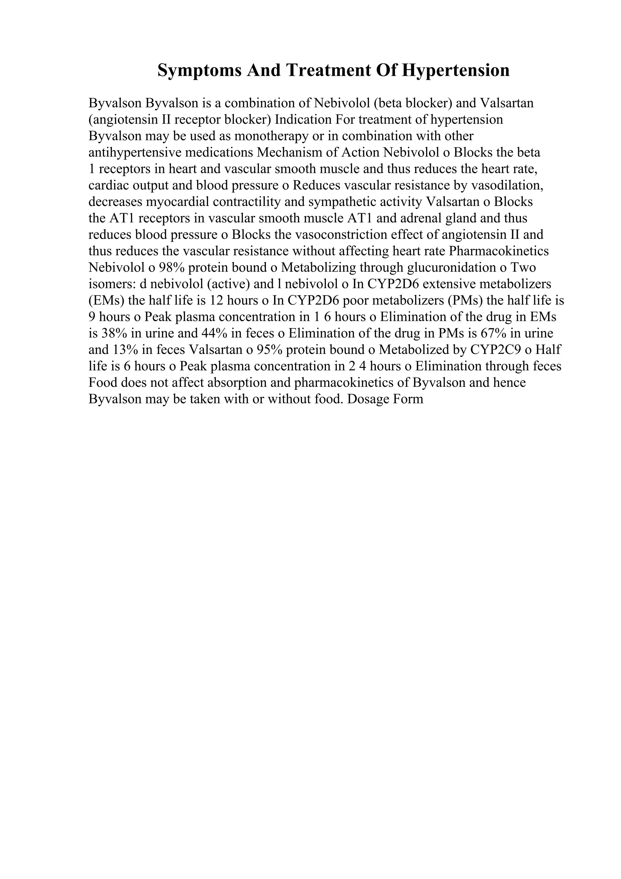 Symptoms And Treatment Of Hypertension
Byvalson Byvalson is a combination of Nebivolol (beta blocker) and Valsartan
(angiotensin II receptor blocker) Indication For treatment of hypertension
Byvalson may be used as monotherapy or in combination with other
antihypertensive medications Mechanism of Action Nebivolol o Blocks the beta
1 receptors in heart and vascular smooth muscle and thus reduces the heart rate,
cardiac output and blood pressure o Reduces vascular resistance by vasodilation,
decreases myocardial contractility and sympathetic activity Valsartan o Blocks
the AT1 receptors in vascular smooth muscle AT1 and adrenal gland and thus
reduces blood pressure o Blocks the vasoconstriction effect of angiotensin II and
thus reduces the vascular resistance without affecting heart rate Pharmacokinetics
Nebivolol o 98% protein bound o Metabolizing through glucuronidation o Two
isomers: d nebivolol (active) and l nebivolol o In CYP2D6 extensive metabolizers
(EMs) the half life is 12 hours o In CYP2D6 poor metabolizers (PMs) the half life is
9 hours o Peak plasma concentration in 1 6 hours o Elimination of the drug in EMs
is 38% in urine and 44% in feces o Elimination of the drug in PMs is 67% in urine
and 13% in feces Valsartan o 95% protein bound o Metabolized by CYP2C9 o Half
life is 6 hours o Peak plasma concentration in 2 4 hours o Elimination through feces
Food does not affect absorption and pharmacokinetics of Byvalson and hence
Byvalson may be taken with or without food. Dosage Form
 