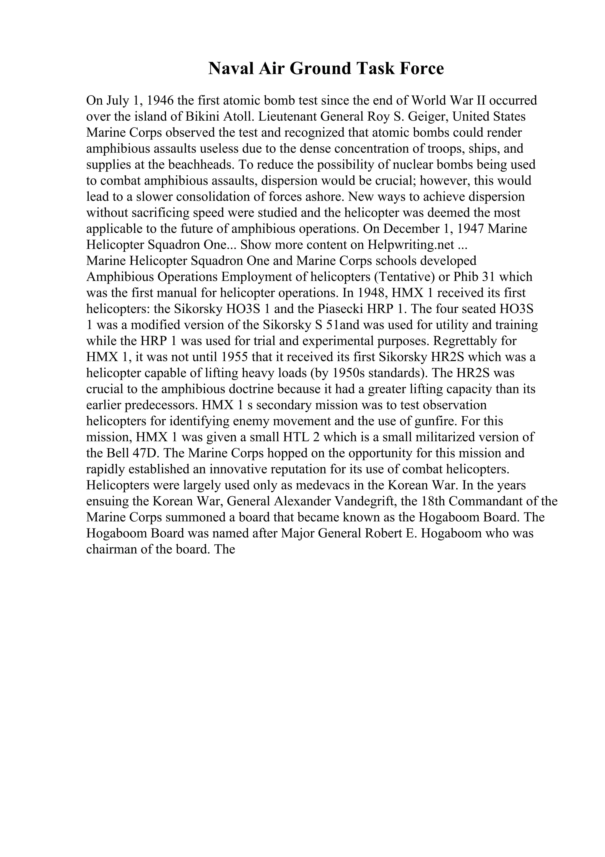 Naval Air Ground Task Force
On July 1, 1946 the first atomic bomb test since the end of World War II occurred
over the island of Bikini Atoll. Lieutenant General Roy S. Geiger, United States
Marine Corps observed the test and recognized that atomic bombs could render
amphibious assaults useless due to the dense concentration of troops, ships, and
supplies at the beachheads. To reduce the possibility of nuclear bombs being used
to combat amphibious assaults, dispersion would be crucial; however, this would
lead to a slower consolidation of forces ashore. New ways to achieve dispersion
without sacrificing speed were studied and the helicopter was deemed the most
applicable to the future of amphibious operations. On December 1, 1947 Marine
Helicopter Squadron One... Show more content on Helpwriting.net ...
Marine Helicopter Squadron One and Marine Corps schools developed
Amphibious Operations Employment of helicopters (Tentative) or Phib 31 which
was the first manual for helicopter operations. In 1948, HMX 1 received its first
helicopters: the Sikorsky HO3S 1 and the Piasecki HRP 1. The four seated HO3S
1 was a modified version of the Sikorsky S 51and was used for utility and training
while the HRP 1 was used for trial and experimental purposes. Regrettably for
HMX 1, it was not until 1955 that it received its first Sikorsky HR2S which was a
helicopter capable of lifting heavy loads (by 1950s standards). The HR2S was
crucial to the amphibious doctrine because it had a greater lifting capacity than its
earlier predecessors. HMX 1 s secondary mission was to test observation
helicopters for identifying enemy movement and the use of gunfire. For this
mission, HMX 1 was given a small HTL 2 which is a small militarized version of
the Bell 47D. The Marine Corps hopped on the opportunity for this mission and
rapidly established an innovative reputation for its use of combat helicopters.
Helicopters were largely used only as medevacs in the Korean War. In the years
ensuing the Korean War, General Alexander Vandegrift, the 18th Commandant of the
Marine Corps summoned a board that became known as the Hogaboom Board. The
Hogaboom Board was named after Major General Robert E. Hogaboom who was
chairman of the board. The
 