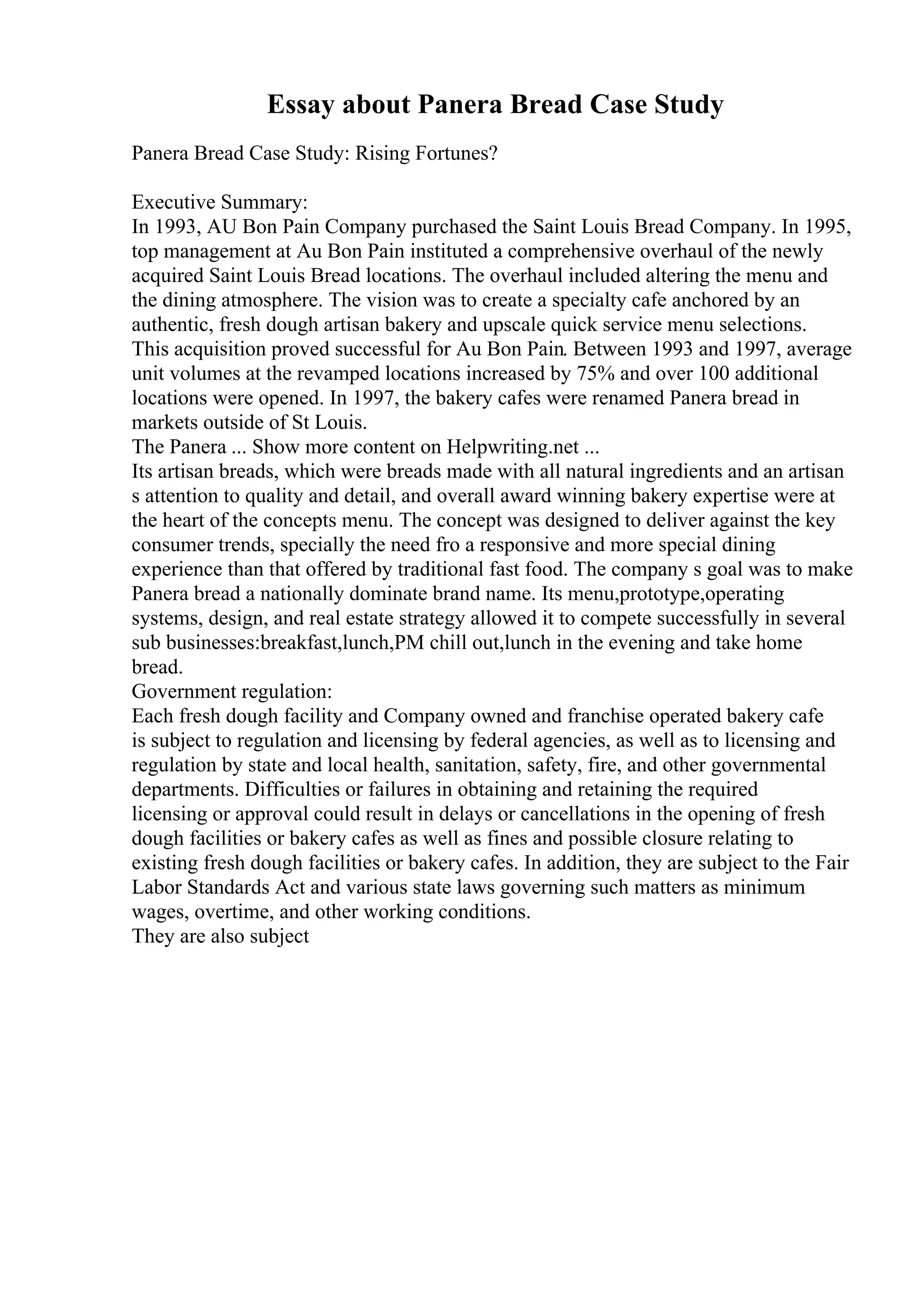 Essay about Panera Bread Case Study
Panera Bread Case Study: Rising Fortunes?
Executive Summary:
In 1993, AU Bon Pain Company purchased the Saint Louis Bread Company. In 1995,
top management at Au Bon Pain instituted a comprehensive overhaul of the newly
acquired Saint Louis Bread locations. The overhaul included altering the menu and
the dining atmosphere. The vision was to create a specialty cafe anchored by an
authentic, fresh dough artisan bakery and upscale quick service menu selections.
This acquisition proved successful for Au Bon Pain. Between 1993 and 1997, average
unit volumes at the revamped locations increased by 75% and over 100 additional
locations were opened. In 1997, the bakery cafes were renamed Panera bread in
markets outside of St Louis.
The Panera ... Show more content on Helpwriting.net ...
Its artisan breads, which were breads made with all natural ingredients and an artisan
s attention to quality and detail, and overall award winning bakery expertise were at
the heart of the concepts menu. The concept was designed to deliver against the key
consumer trends, specially the need fro a responsive and more special dining
experience than that offered by traditional fast food. The company s goal was to make
Panera bread a nationally dominate brand name. Its menu,prototype,operating
systems, design, and real estate strategy allowed it to compete successfully in several
sub businesses:breakfast,lunch,PM chill out,lunch in the evening and take home
bread.
Government regulation:
Each fresh dough facility and Company owned and franchise operated bakery cafe
is subject to regulation and licensing by federal agencies, as well as to licensing and
regulation by state and local health, sanitation, safety, fire, and other governmental
departments. Difficulties or failures in obtaining and retaining the required
licensing or approval could result in delays or cancellations in the opening of fresh
dough facilities or bakery cafes as well as fines and possible closure relating to
existing fresh dough facilities or bakery cafes. In addition, they are subject to the Fair
Labor Standards Act and various state laws governing such matters as minimum
wages, overtime, and other working conditions.
They are also subject
 