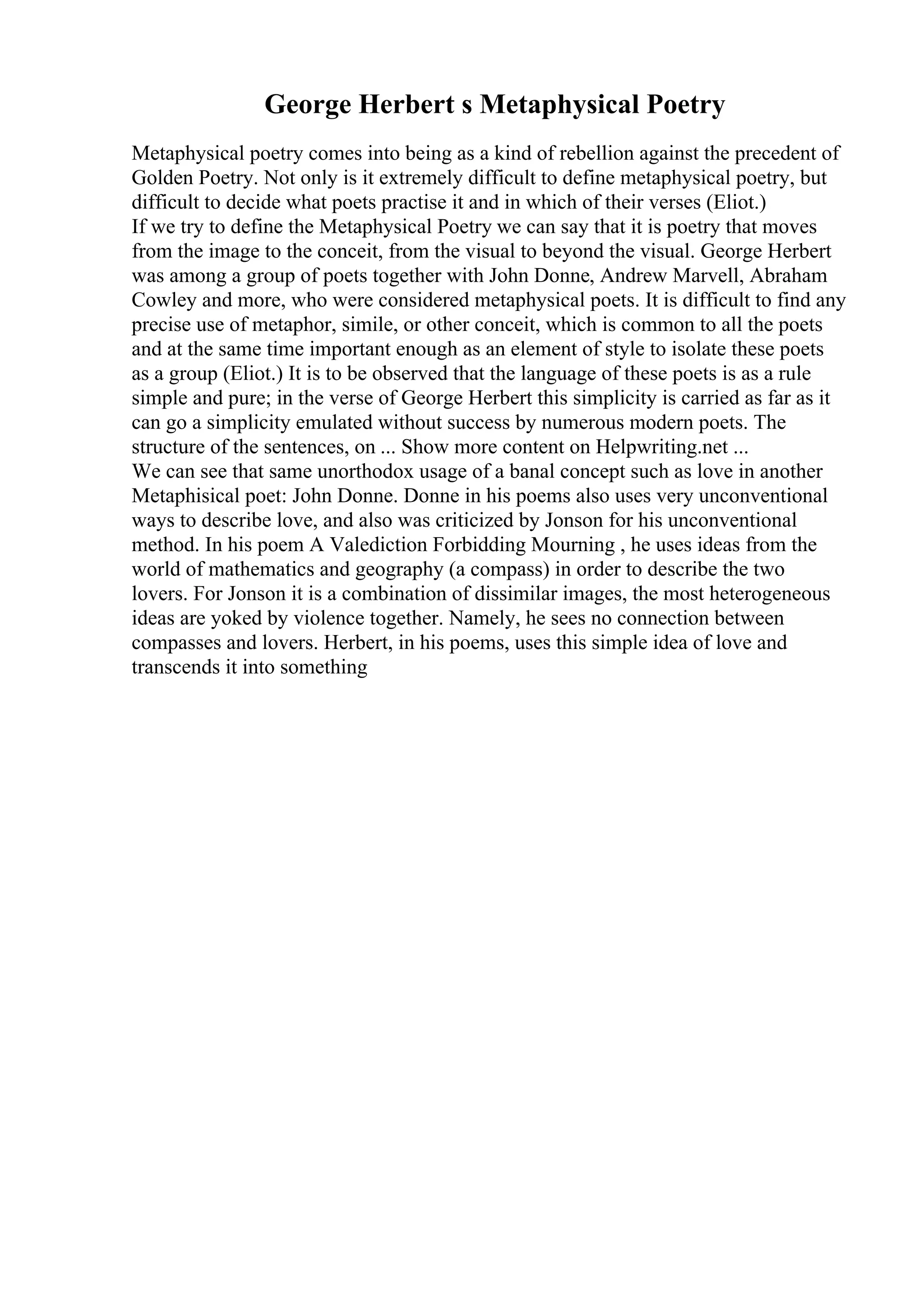 George Herbert s Metaphysical Poetry
Metaphysical poetry comes into being as a kind of rebellion against the precedent of
Golden Poetry. Not only is it extremely difficult to define metaphysical poetry, but
difficult to decide what poets practise it and in which of their verses (Eliot.)
If we try to define the Metaphysical Poetry we can say that it is poetry that moves
from the image to the conceit, from the visual to beyond the visual. George Herbert
was among a group of poets together with John Donne, Andrew Marvell, Abraham
Cowley and more, who were considered metaphysical poets. It is difficult to find any
precise use of metaphor, simile, or other conceit, which is common to all the poets
and at the same time important enough as an element of style to isolate these poets
as a group (Eliot.) It is to be observed that the language of these poets is as a rule
simple and pure; in the verse of George Herbert this simplicity is carried as far as it
can go a simplicity emulated without success by numerous modern poets. The
structure of the sentences, on ... Show more content on Helpwriting.net ...
We can see that same unorthodox usage of a banal concept such as love in another
Metaphisical poet: John Donne. Donne in his poems also uses very unconventional
ways to describe love, and also was criticized by Jonson for his unconventional
method. In his poem A Valediction Forbidding Mourning , he uses ideas from the
world of mathematics and geography (a compass) in order to describe the two
lovers. For Jonson it is a combination of dissimilar images, the most heterogeneous
ideas are yoked by violence together. Namely, he sees no connection between
compasses and lovers. Herbert, in his poems, uses this simple idea of love and
transcends it into something
 