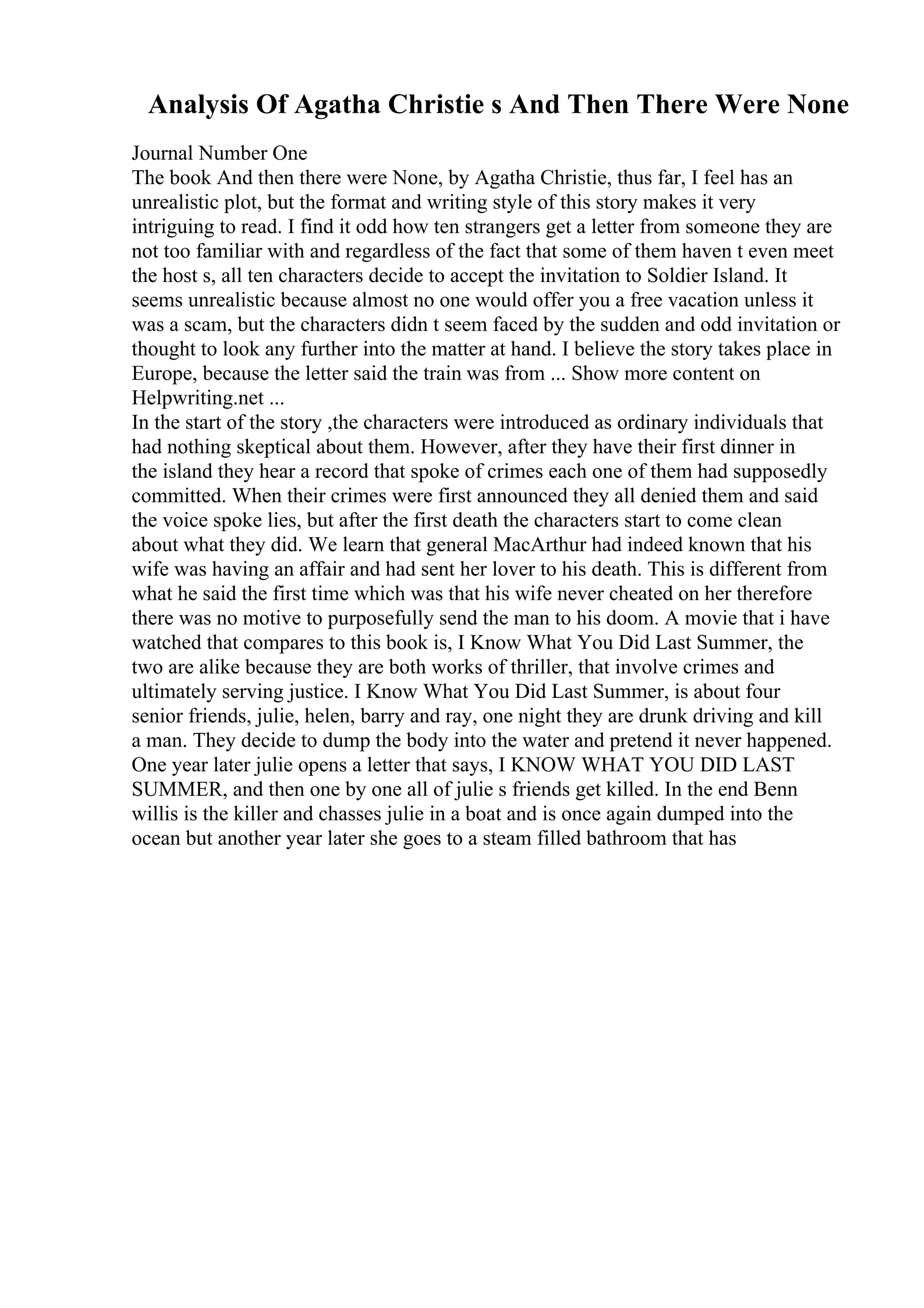 Analysis Of Agatha Christie s And Then There Were None
Journal Number One
The book And then there were None, by Agatha Christie, thus far, I feel has an
unrealistic plot, but the format and writing style of this story makes it very
intriguing to read. I find it odd how ten strangers get a letter from someone they are
not too familiar with and regardless of the fact that some of them haven t even meet
the host s, all ten characters decide to accept the invitation to Soldier Island. It
seems unrealistic because almost no one would offer you a free vacation unless it
was a scam, but the characters didn t seem faced by the sudden and odd invitation or
thought to look any further into the matter at hand. I believe the story takes place in
Europe, because the letter said the train was from ... Show more content on
Helpwriting.net ...
In the start of the story ,the characters were introduced as ordinary individuals that
had nothing skeptical about them. However, after they have their first dinner in
the island they hear a record that spoke of crimes each one of them had supposedly
committed. When their crimes were first announced they all denied them and said
the voice spoke lies, but after the first death the characters start to come clean
about what they did. We learn that general MacArthur had indeed known that his
wife was having an affair and had sent her lover to his death. This is different from
what he said the first time which was that his wife never cheated on her therefore
there was no motive to purposefully send the man to his doom. A movie that i have
watched that compares to this book is, I Know What You Did Last Summer, the
two are alike because they are both works of thriller, that involve crimes and
ultimately serving justice. I Know What You Did Last Summer, is about four
senior friends, julie, helen, barry and ray, one night they are drunk driving and kill
a man. They decide to dump the body into the water and pretend it never happened.
One year later julie opens a letter that says, I KNOW WHAT YOU DID LAST
SUMMER, and then one by one all of julie s friends get killed. In the end Benn
willis is the killer and chasses julie in a boat and is once again dumped into the
ocean but another year later she goes to a steam filled bathroom that has
 