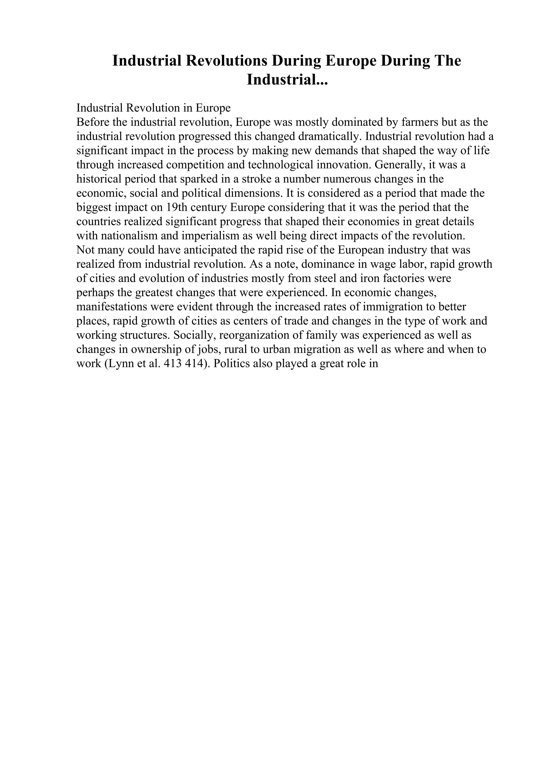 Industrial Revolutions During Europe During The
Industrial...
Industrial Revolution in Europe
Before the industrial revolution, Europe was mostly dominated by farmers but as the
industrial revolution progressed this changed dramatically. Industrial revolution had a
significant impact in the process by making new demands that shaped the way of life
through increased competition and technological innovation. Generally, it was a
historical period that sparked in a stroke a number numerous changes in the
economic, social and political dimensions. It is considered as a period that made the
biggest impact on 19th century Europe considering that it was the period that the
countries realized significant progress that shaped their economies in great details
with nationalism and imperialism as well being direct impacts of the revolution.
Not many could have anticipated the rapid rise of the European industry that was
realized from industrial revolution. As a note, dominance in wage labor, rapid growth
of cities and evolution of industries mostly from steel and iron factories were
perhaps the greatest changes that were experienced. In economic changes,
manifestations were evident through the increased rates of immigration to better
places, rapid growth of cities as centers of trade and changes in the type of work and
working structures. Socially, reorganization of family was experienced as well as
changes in ownership of jobs, rural to urban migration as well as where and when to
work (Lynn et al. 413 414). Politics also played a great role in
 