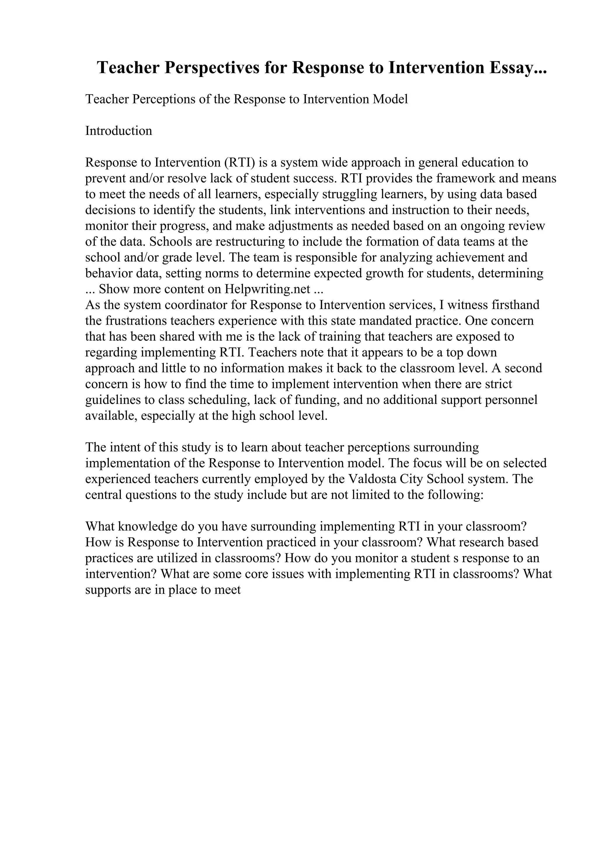 Teacher Perspectives for Response to Intervention Essay...
Teacher Perceptions of the Response to Intervention Model
Introduction
Response to Intervention (RTI) is a system wide approach in general education to
prevent and/or resolve lack of student success. RTI provides the framework and means
to meet the needs of all learners, especially struggling learners, by using data based
decisions to identify the students, link interventions and instruction to their needs,
monitor their progress, and make adjustments as needed based on an ongoing review
of the data. Schools are restructuring to include the formation of data teams at the
school and/or grade level. The team is responsible for analyzing achievement and
behavior data, setting norms to determine expected growth for students, determining
... Show more content on Helpwriting.net ...
As the system coordinator for Response to Intervention services, I witness firsthand
the frustrations teachers experience with this state mandated practice. One concern
that has been shared with me is the lack of training that teachers are exposed to
regarding implementing RTI. Teachers note that it appears to be a top down
approach and little to no information makes it back to the classroom level. A second
concern is how to find the time to implement intervention when there are strict
guidelines to class scheduling, lack of funding, and no additional support personnel
available, especially at the high school level.
The intent of this study is to learn about teacher perceptions surrounding
implementation of the Response to Intervention model. The focus will be on selected
experienced teachers currently employed by the Valdosta City School system. The
central questions to the study include but are not limited to the following:
What knowledge do you have surrounding implementing RTI in your classroom?
How is Response to Intervention practiced in your classroom? What research based
practices are utilized in classrooms? How do you monitor a student s response to an
intervention? What are some core issues with implementing RTI in classrooms? What
supports are in place to meet
 