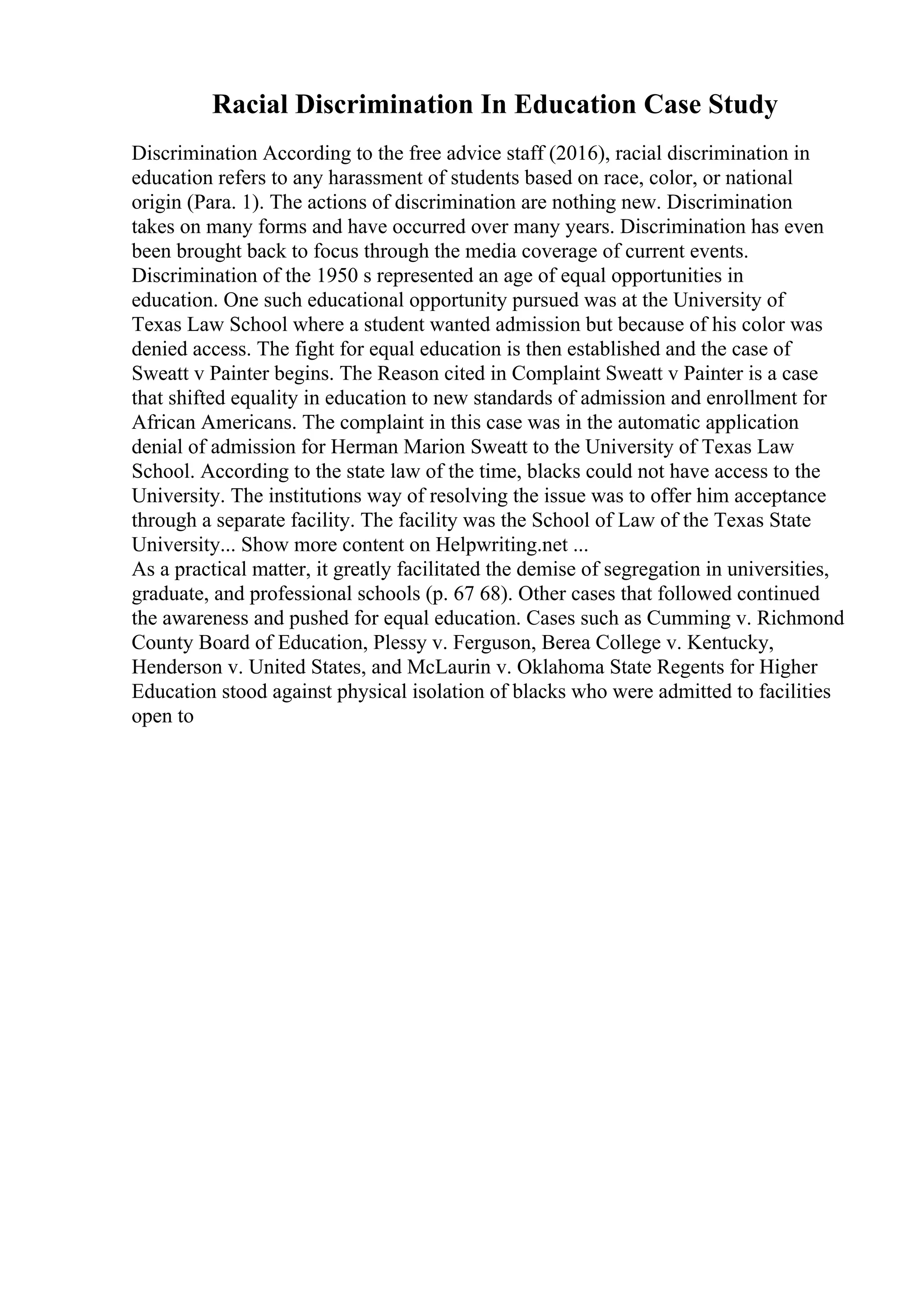 Racial Discrimination In Education Case Study
Discrimination According to the free advice staff (2016), racial discrimination in
education refers to any harassment of students based on race, color, or national
origin (Para. 1). The actions of discrimination are nothing new. Discrimination
takes on many forms and have occurred over many years. Discrimination has even
been brought back to focus through the media coverage of current events.
Discrimination of the 1950 s represented an age of equal opportunities in
education. One such educational opportunity pursued was at the University of
Texas Law School where a student wanted admission but because of his color was
denied access. The fight for equal education is then established and the case of
Sweatt v Painter begins. The Reason cited in Complaint Sweatt v Painter is a case
that shifted equality in education to new standards of admission and enrollment for
African Americans. The complaint in this case was in the automatic application
denial of admission for Herman Marion Sweatt to the University of Texas Law
School. According to the state law of the time, blacks could not have access to the
University. The institutions way of resolving the issue was to offer him acceptance
through a separate facility. The facility was the School of Law of the Texas State
University... Show more content on Helpwriting.net ...
As a practical matter, it greatly facilitated the demise of segregation in universities,
graduate, and professional schools (p. 67 68). Other cases that followed continued
the awareness and pushed for equal education. Cases such as Cumming v. Richmond
County Board of Education, Plessy v. Ferguson, Berea College v. Kentucky,
Henderson v. United States, and McLaurin v. Oklahoma State Regents for Higher
Education stood against physical isolation of blacks who were admitted to facilities
open to
 