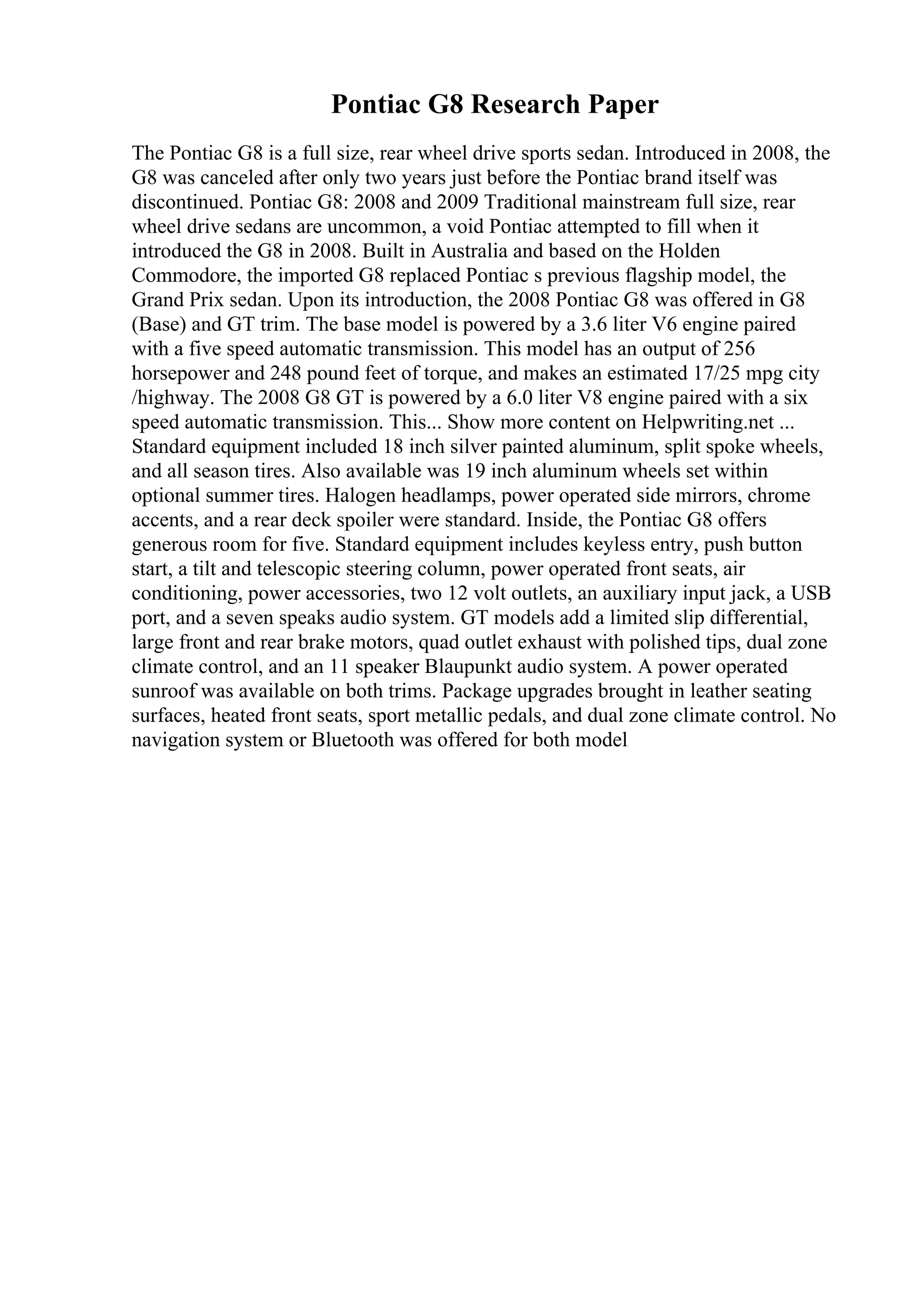 Pontiac G8 Research Paper
The Pontiac G8 is a full size, rear wheel drive sports sedan. Introduced in 2008, the
G8 was canceled after only two years just before the Pontiac brand itself was
discontinued. Pontiac G8: 2008 and 2009 Traditional mainstream full size, rear
wheel drive sedans are uncommon, a void Pontiac attempted to fill when it
introduced the G8 in 2008. Built in Australia and based on the Holden
Commodore, the imported G8 replaced Pontiac s previous flagship model, the
Grand Prix sedan. Upon its introduction, the 2008 Pontiac G8 was offered in G8
(Base) and GT trim. The base model is powered by a 3.6 liter V6 engine paired
with a five speed automatic transmission. This model has an output of 256
horsepower and 248 pound feet of torque, and makes an estimated 17/25 mpg city
/highway. The 2008 G8 GT is powered by a 6.0 liter V8 engine paired with a six
speed automatic transmission. This... Show more content on Helpwriting.net ...
Standard equipment included 18 inch silver painted aluminum, split spoke wheels,
and all season tires. Also available was 19 inch aluminum wheels set within
optional summer tires. Halogen headlamps, power operated side mirrors, chrome
accents, and a rear deck spoiler were standard. Inside, the Pontiac G8 offers
generous room for five. Standard equipment includes keyless entry, push button
start, a tilt and telescopic steering column, power operated front seats, air
conditioning, power accessories, two 12 volt outlets, an auxiliary input jack, a USB
port, and a seven speaks audio system. GT models add a limited slip differential,
large front and rear brake motors, quad outlet exhaust with polished tips, dual zone
climate control, and an 11 speaker Blaupunkt audio system. A power operated
sunroof was available on both trims. Package upgrades brought in leather seating
surfaces, heated front seats, sport metallic pedals, and dual zone climate control. No
navigation system or Bluetooth was offered for both model
 