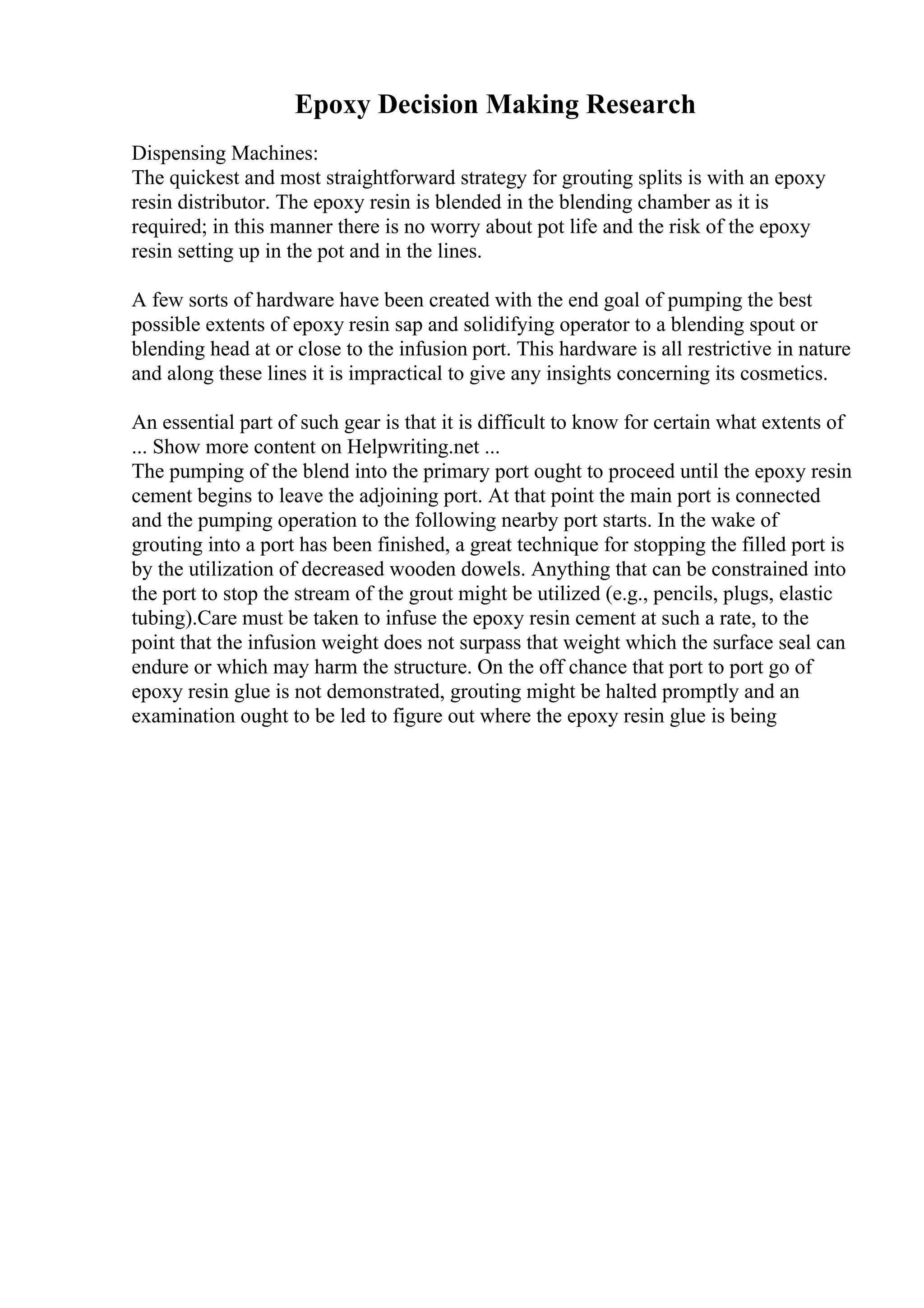 Epoxy Decision Making Research
Dispensing Machines:
The quickest and most straightforward strategy for grouting splits is with an epoxy
resin distributor. The epoxy resin is blended in the blending chamber as it is
required; in this manner there is no worry about pot life and the risk of the epoxy
resin setting up in the pot and in the lines.
A few sorts of hardware have been created with the end goal of pumping the best
possible extents of epoxy resin sap and solidifying operator to a blending spout or
blending head at or close to the infusion port. This hardware is all restrictive in nature
and along these lines it is impractical to give any insights concerning its cosmetics.
An essential part of such gear is that it is difficult to know for certain what extents of
... Show more content on Helpwriting.net ...
The pumping of the blend into the primary port ought to proceed until the epoxy resin
cement begins to leave the adjoining port. At that point the main port is connected
and the pumping operation to the following nearby port starts. In the wake of
grouting into a port has been finished, a great technique for stopping the filled port is
by the utilization of decreased wooden dowels. Anything that can be constrained into
the port to stop the stream of the grout might be utilized (e.g., pencils, plugs, elastic
tubing).Care must be taken to infuse the epoxy resin cement at such a rate, to the
point that the infusion weight does not surpass that weight which the surface seal can
endure or which may harm the structure. On the off chance that port to port go of
epoxy resin glue is not demonstrated, grouting might be halted promptly and an
examination ought to be led to figure out where the epoxy resin glue is being
 