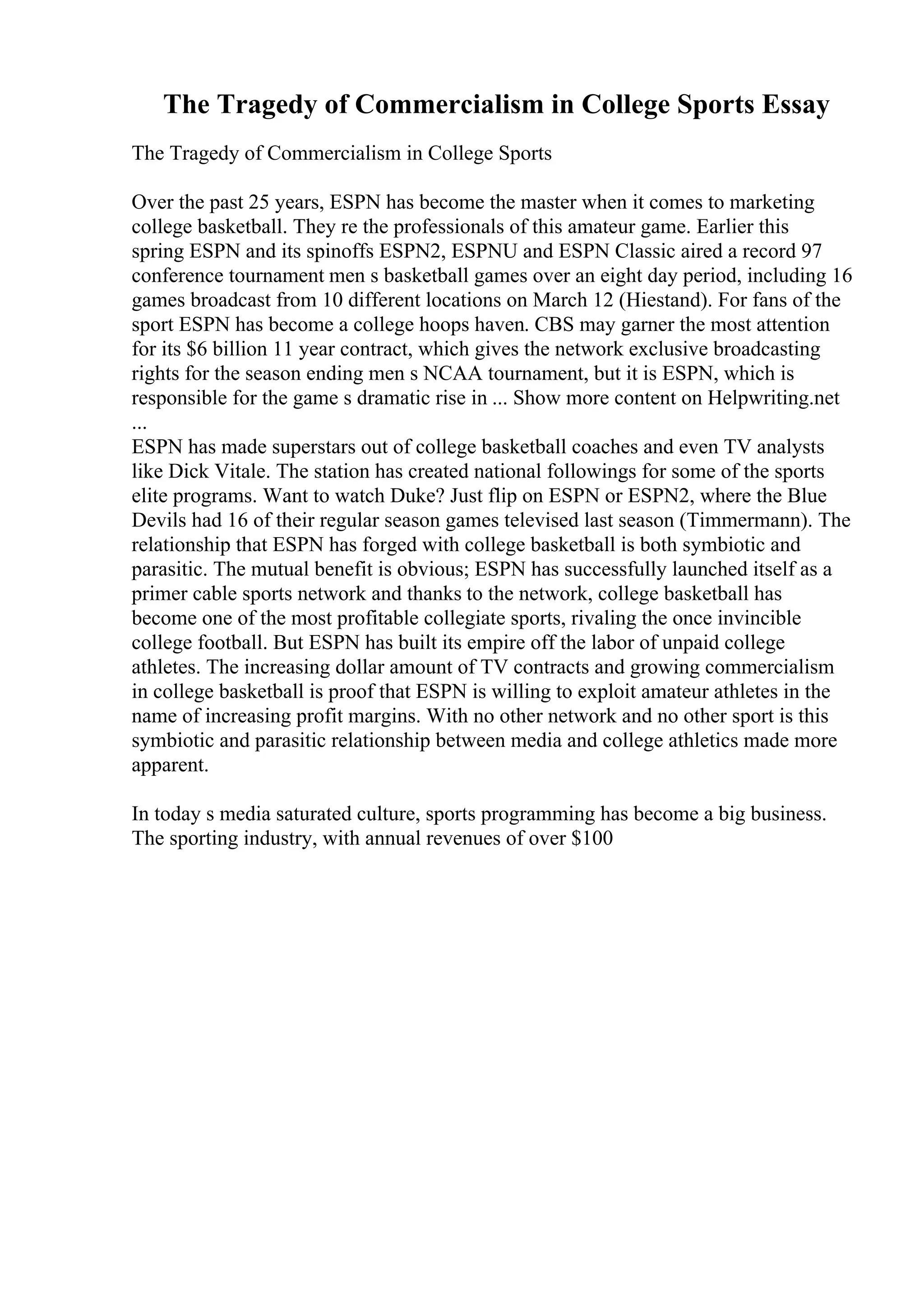 The Tragedy of Commercialism in College Sports Essay
The Tragedy of Commercialism in College Sports
Over the past 25 years, ESPN has become the master when it comes to marketing
college basketball. They re the professionals of this amateur game. Earlier this
spring ESPN and its spinoffs ESPN2, ESPNU and ESPN Classic aired a record 97
conference tournament men s basketball games over an eight day period, including 16
games broadcast from 10 different locations on March 12 (Hiestand). For fans of the
sport ESPN has become a college hoops haven. CBS may garner the most attention
for its $6 billion 11 year contract, which gives the network exclusive broadcasting
rights for the season ending men s NCAA tournament, but it is ESPN, which is
responsible for the game s dramatic rise in ... Show more content on Helpwriting.net
...
ESPN has made superstars out of college basketball coaches and even TV analysts
like Dick Vitale. The station has created national followings for some of the sports
elite programs. Want to watch Duke? Just flip on ESPN or ESPN2, where the Blue
Devils had 16 of their regular season games televised last season (Timmermann). The
relationship that ESPN has forged with college basketball is both symbiotic and
parasitic. The mutual benefit is obvious; ESPN has successfully launched itself as a
primer cable sports network and thanks to the network, college basketball has
become one of the most profitable collegiate sports, rivaling the once invincible
college football. But ESPN has built its empire off the labor of unpaid college
athletes. The increasing dollar amount of TV contracts and growing commercialism
in college basketball is proof that ESPN is willing to exploit amateur athletes in the
name of increasing profit margins. With no other network and no other sport is this
symbiotic and parasitic relationship between media and college athletics made more
apparent.
In today s media saturated culture, sports programming has become a big business.
The sporting industry, with annual revenues of over $100
 