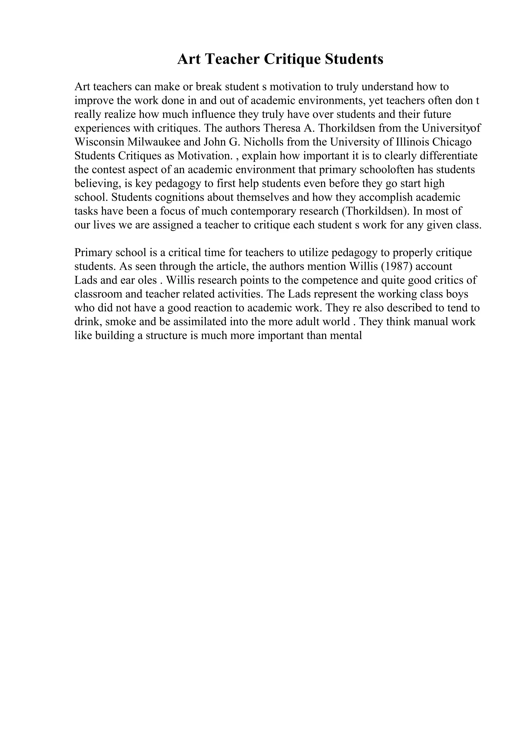 Art Teacher Critique Students
Art teachers can make or break student s motivation to truly understand how to
improve the work done in and out of academic environments, yet teachers often don t
really realize how much influence they truly have over students and their future
experiences with critiques. The authors Theresa A. Thorkildsen from the Universityof
Wisconsin Milwaukee and John G. Nicholls from the University of Illinois Chicago
Students Critiques as Motivation. , explain how important it is to clearly differentiate
the contest aspect of an academic environment that primary schooloften has students
believing, is key pedagogy to first help students even before they go start high
school. Students cognitions about themselves and how they accomplish academic
tasks have been a focus of much contemporary research (Thorkildsen). In most of
our lives we are assigned a teacher to critique each student s work for any given class.
Primary school is a critical time for teachers to utilize pedagogy to properly critique
students. As seen through the article, the authors mention Willis (1987) account
Lads and ear oles . Willis research points to the competence and quite good critics of
classroom and teacher related activities. The Lads represent the working class boys
who did not have a good reaction to academic work. They re also described to tend to
drink, smoke and be assimilated into the more adult world . They think manual work
like building a structure is much more important than mental
 