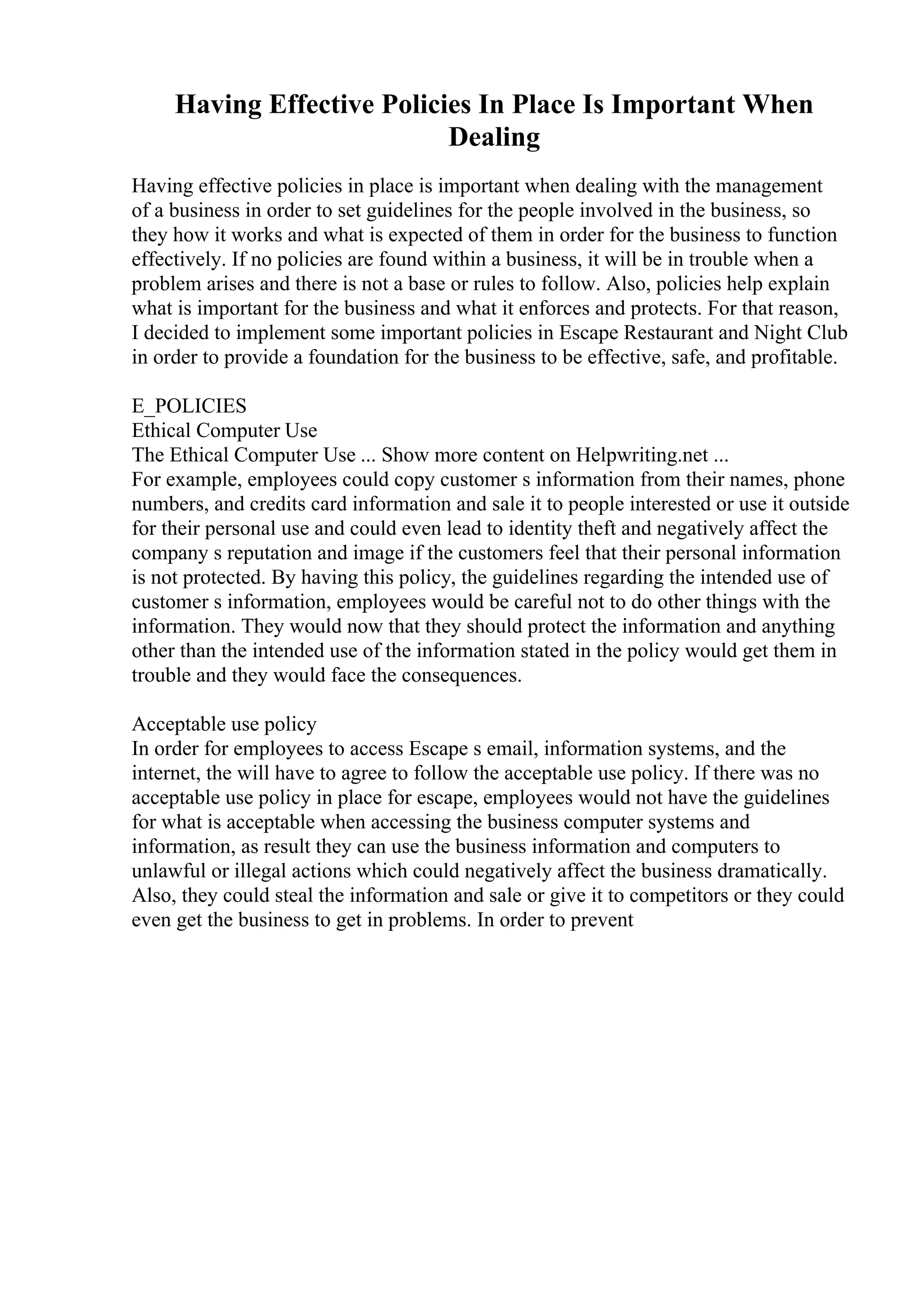 Having Effective Policies In Place Is Important When
Dealing
Having effective policies in place is important when dealing with the management
of a business in order to set guidelines for the people involved in the business, so
they how it works and what is expected of them in order for the business to function
effectively. If no policies are found within a business, it will be in trouble when a
problem arises and there is not a base or rules to follow. Also, policies help explain
what is important for the business and what it enforces and protects. For that reason,
I decided to implement some important policies in Escape Restaurant and Night Club
in order to provide a foundation for the business to be effective, safe, and profitable.
E_POLICIES
Ethical Computer Use
The Ethical Computer Use ... Show more content on Helpwriting.net ...
For example, employees could copy customer s information from their names, phone
numbers, and credits card information and sale it to people interested or use it outside
for their personal use and could even lead to identity theft and negatively affect the
company s reputation and image if the customers feel that their personal information
is not protected. By having this policy, the guidelines regarding the intended use of
customer s information, employees would be careful not to do other things with the
information. They would now that they should protect the information and anything
other than the intended use of the information stated in the policy would get them in
trouble and they would face the consequences.
Acceptable use policy
In order for employees to access Escape s email, information systems, and the
internet, the will have to agree to follow the acceptable use policy. If there was no
acceptable use policy in place for escape, employees would not have the guidelines
for what is acceptable when accessing the business computer systems and
information, as result they can use the business information and computers to
unlawful or illegal actions which could negatively affect the business dramatically.
Also, they could steal the information and sale or give it to competitors or they could
even get the business to get in problems. In order to prevent
 