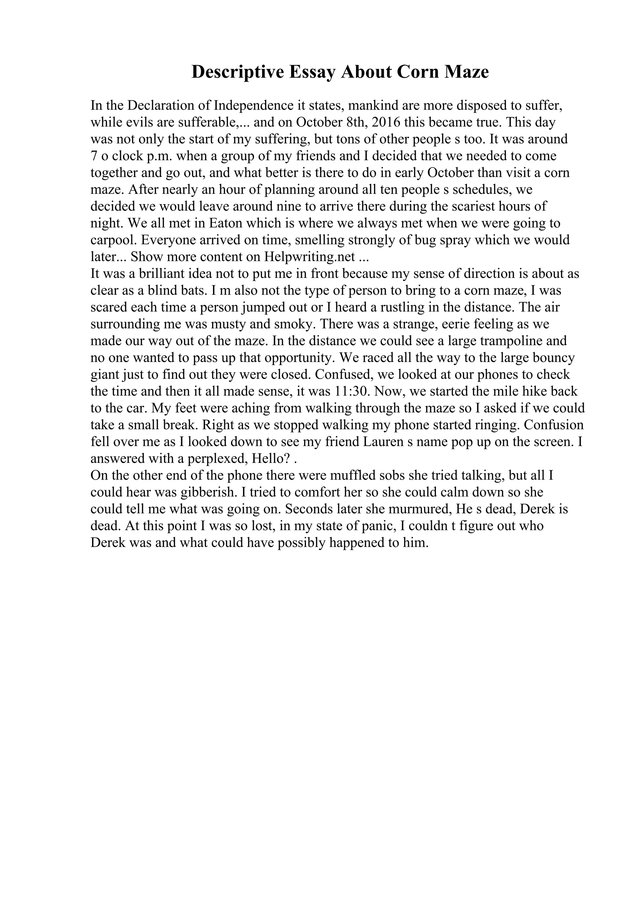 Descriptive Essay About Corn Maze
In the Declaration of Independence it states, mankind are more disposed to suffer,
while evils are sufferable,... and on October 8th, 2016 this became true. This day
was not only the start of my suffering, but tons of other people s too. It was around
7 o clock p.m. when a group of my friends and I decided that we needed to come
together and go out, and what better is there to do in early October than visit a corn
maze. After nearly an hour of planning around all ten people s schedules, we
decided we would leave around nine to arrive there during the scariest hours of
night. We all met in Eaton which is where we always met when we were going to
carpool. Everyone arrived on time, smelling strongly of bug spray which we would
later... Show more content on Helpwriting.net ...
It was a brilliant idea not to put me in front because my sense of direction is about as
clear as a blind bats. I m also not the type of person to bring to a corn maze, I was
scared each time a person jumped out or I heard a rustling in the distance. The air
surrounding me was musty and smoky. There was a strange, eerie feeling as we
made our way out of the maze. In the distance we could see a large trampoline and
no one wanted to pass up that opportunity. We raced all the way to the large bouncy
giant just to find out they were closed. Confused, we looked at our phones to check
the time and then it all made sense, it was 11:30. Now, we started the mile hike back
to the car. My feet were aching from walking through the maze so I asked if we could
take a small break. Right as we stopped walking my phone started ringing. Confusion
fell over me as I looked down to see my friend Lauren s name pop up on the screen. I
answered with a perplexed, Hello? .
On the other end of the phone there were muffled sobs she tried talking, but all I
could hear was gibberish. I tried to comfort her so she could calm down so she
could tell me what was going on. Seconds later she murmured, He s dead, Derek is
dead. At this point I was so lost, in my state of panic, I couldn t figure out who
Derek was and what could have possibly happened to him.
 