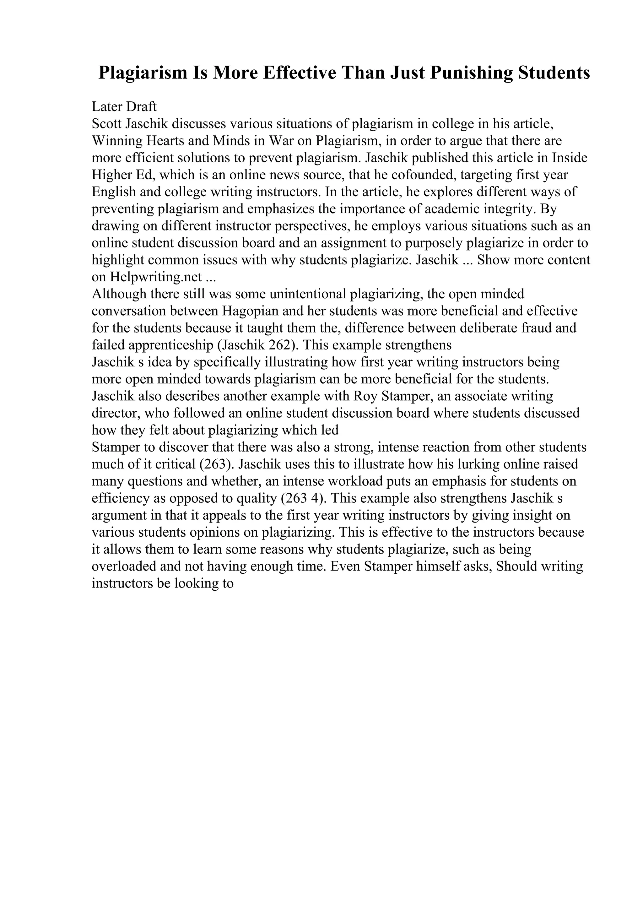 Plagiarism Is More Effective Than Just Punishing Students
Later Draft
Scott Jaschik discusses various situations of plagiarism in college in his article,
Winning Hearts and Minds in War on Plagiarism, in order to argue that there are
more efficient solutions to prevent plagiarism. Jaschik published this article in Inside
Higher Ed, which is an online news source, that he cofounded, targeting first year
English and college writing instructors. In the article, he explores different ways of
preventing plagiarism and emphasizes the importance of academic integrity. By
drawing on different instructor perspectives, he employs various situations such as an
online student discussion board and an assignment to purposely plagiarize in order to
highlight common issues with why students plagiarize. Jaschik ... Show more content
on Helpwriting.net ...
Although there still was some unintentional plagiarizing, the open minded
conversation between Hagopian and her students was more beneficial and effective
for the students because it taught them the, difference between deliberate fraud and
failed apprenticeship (Jaschik 262). This example strengthens
Jaschik s idea by specifically illustrating how first year writing instructors being
more open minded towards plagiarism can be more beneficial for the students.
Jaschik also describes another example with Roy Stamper, an associate writing
director, who followed an online student discussion board where students discussed
how they felt about plagiarizing which led
Stamper to discover that there was also a strong, intense reaction from other students
much of it critical (263). Jaschik uses this to illustrate how his lurking online raised
many questions and whether, an intense workload puts an emphasis for students on
efficiency as opposed to quality (263 4). This example also strengthens Jaschik s
argument in that it appeals to the first year writing instructors by giving insight on
various students opinions on plagiarizing. This is effective to the instructors because
it allows them to learn some reasons why students plagiarize, such as being
overloaded and not having enough time. Even Stamper himself asks, Should writing
instructors be looking to
 