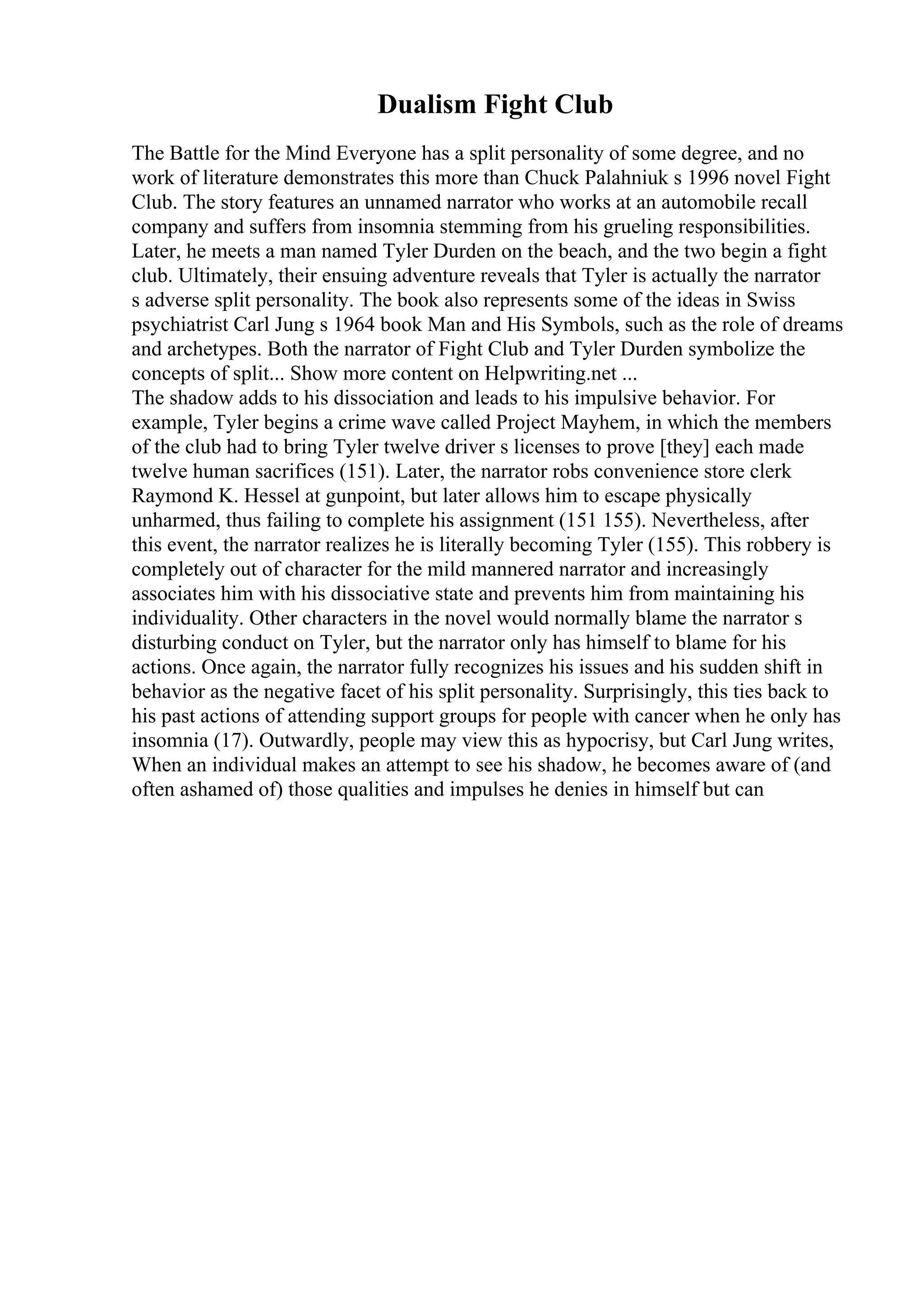 Dualism Fight Club
The Battle for the Mind Everyone has a split personality of some degree, and no
work of literature demonstrates this more than Chuck Palahniuk s 1996 novel Fight
Club. The story features an unnamed narrator who works at an automobile recall
company and suffers from insomnia stemming from his grueling responsibilities.
Later, he meets a man named Tyler Durden on the beach, and the two begin a fight
club. Ultimately, their ensuing adventure reveals that Tyler is actually the narrator
s adverse split personality. The book also represents some of the ideas in Swiss
psychiatrist Carl Jung s 1964 book Man and His Symbols, such as the role of dreams
and archetypes. Both the narrator of Fight Club and Tyler Durden symbolize the
concepts of split... Show more content on Helpwriting.net ...
The shadow adds to his dissociation and leads to his impulsive behavior. For
example, Tyler begins a crime wave called Project Mayhem, in which the members
of the club had to bring Tyler twelve driver s licenses to prove [they] each made
twelve human sacrifices (151). Later, the narrator robs convenience store clerk
Raymond K. Hessel at gunpoint, but later allows him to escape physically
unharmed, thus failing to complete his assignment (151 155). Nevertheless, after
this event, the narrator realizes he is literally becoming Tyler (155). This robbery is
completely out of character for the mild mannered narrator and increasingly
associates him with his dissociative state and prevents him from maintaining his
individuality. Other characters in the novel would normally blame the narrator s
disturbing conduct on Tyler, but the narrator only has himself to blame for his
actions. Once again, the narrator fully recognizes his issues and his sudden shift in
behavior as the negative facet of his split personality. Surprisingly, this ties back to
his past actions of attending support groups for people with cancer when he only has
insomnia (17). Outwardly, people may view this as hypocrisy, but Carl Jung writes,
When an individual makes an attempt to see his shadow, he becomes aware of (and
often ashamed of) those qualities and impulses he denies in himself but can
 