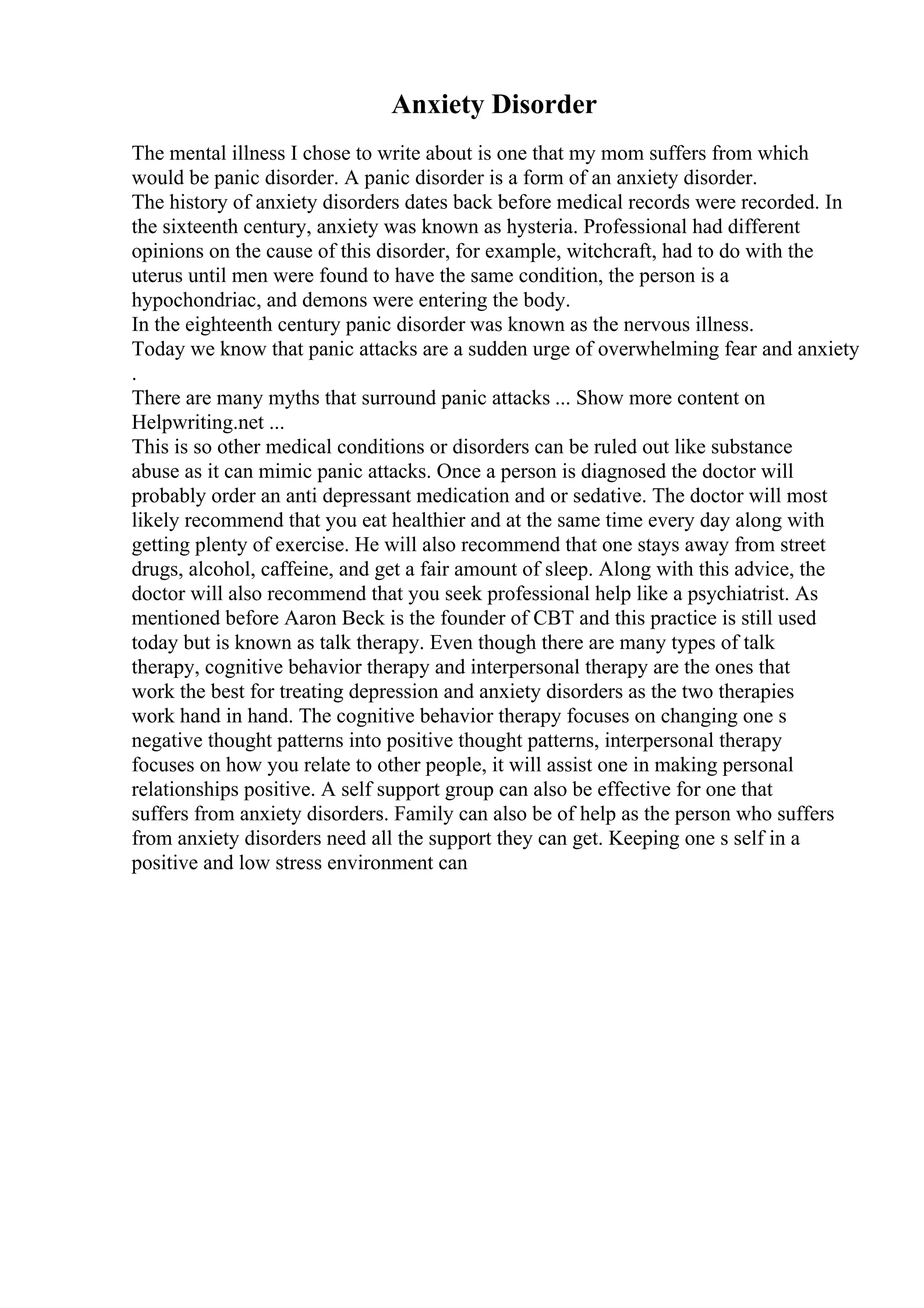 Anxiety Disorder
The mental illness I chose to write about is one that my mom suffers from which
would be panic disorder. A panic disorder is a form of an anxiety disorder.
The history of anxiety disorders dates back before medical records were recorded. In
the sixteenth century, anxiety was known as hysteria. Professional had different
opinions on the cause of this disorder, for example, witchcraft, had to do with the
uterus until men were found to have the same condition, the person is a
hypochondriac, and demons were entering the body.
In the eighteenth century panic disorder was known as the nervous illness.
Today we know that panic attacks are a sudden urge of overwhelming fear and anxiety
.
There are many myths that surround panic attacks ... Show more content on
Helpwriting.net ...
This is so other medical conditions or disorders can be ruled out like substance
abuse as it can mimic panic attacks. Once a person is diagnosed the doctor will
probably order an anti depressant medication and or sedative. The doctor will most
likely recommend that you eat healthier and at the same time every day along with
getting plenty of exercise. He will also recommend that one stays away from street
drugs, alcohol, caffeine, and get a fair amount of sleep. Along with this advice, the
doctor will also recommend that you seek professional help like a psychiatrist. As
mentioned before Aaron Beck is the founder of CBT and this practice is still used
today but is known as talk therapy. Even though there are many types of talk
therapy, cognitive behavior therapy and interpersonal therapy are the ones that
work the best for treating depression and anxiety disorders as the two therapies
work hand in hand. The cognitive behavior therapy focuses on changing one s
negative thought patterns into positive thought patterns, interpersonal therapy
focuses on how you relate to other people, it will assist one in making personal
relationships positive. A self support group can also be effective for one that
suffers from anxiety disorders. Family can also be of help as the person who suffers
from anxiety disorders need all the support they can get. Keeping one s self in a
positive and low stress environment can
 