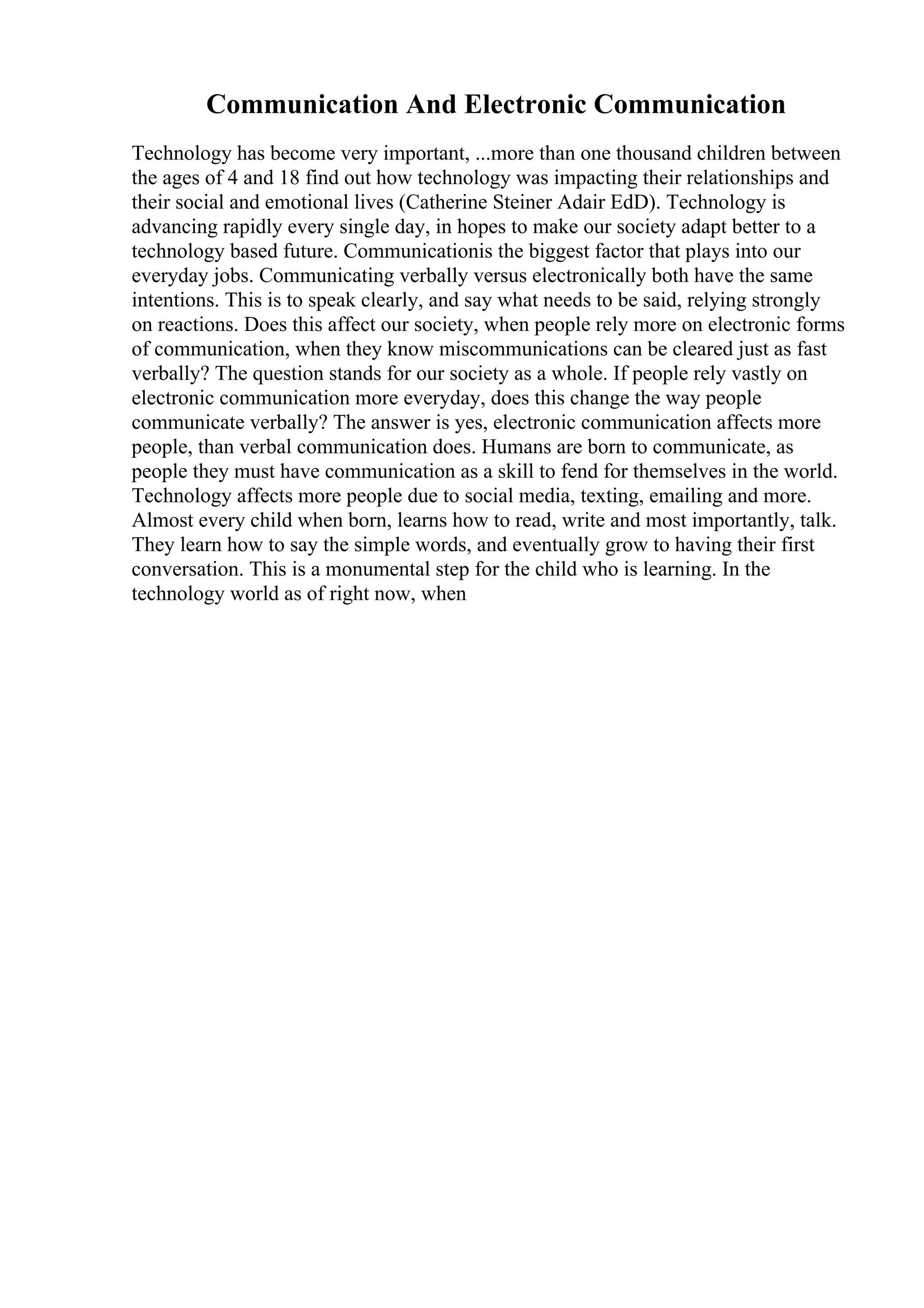 Communication And Electronic Communication
Technology has become very important, ...more than one thousand children between
the ages of 4 and 18 find out how technology was impacting their relationships and
their social and emotional lives (Catherine Steiner Adair EdD). Technology is
advancing rapidly every single day, in hopes to make our society adapt better to a
technology based future. Communicationis the biggest factor that plays into our
everyday jobs. Communicating verbally versus electronically both have the same
intentions. This is to speak clearly, and say what needs to be said, relying strongly
on reactions. Does this affect our society, when people rely more on electronic forms
of communication, when they know miscommunications can be cleared just as fast
verbally? The question stands for our society as a whole. If people rely vastly on
electronic communication more everyday, does this change the way people
communicate verbally? The answer is yes, electronic communication affects more
people, than verbal communication does. Humans are born to communicate, as
people they must have communication as a skill to fend for themselves in the world.
Technology affects more people due to social media, texting, emailing and more.
Almost every child when born, learns how to read, write and most importantly, talk.
They learn how to say the simple words, and eventually grow to having their first
conversation. This is a monumental step for the child who is learning. In the
technology world as of right now, when
 