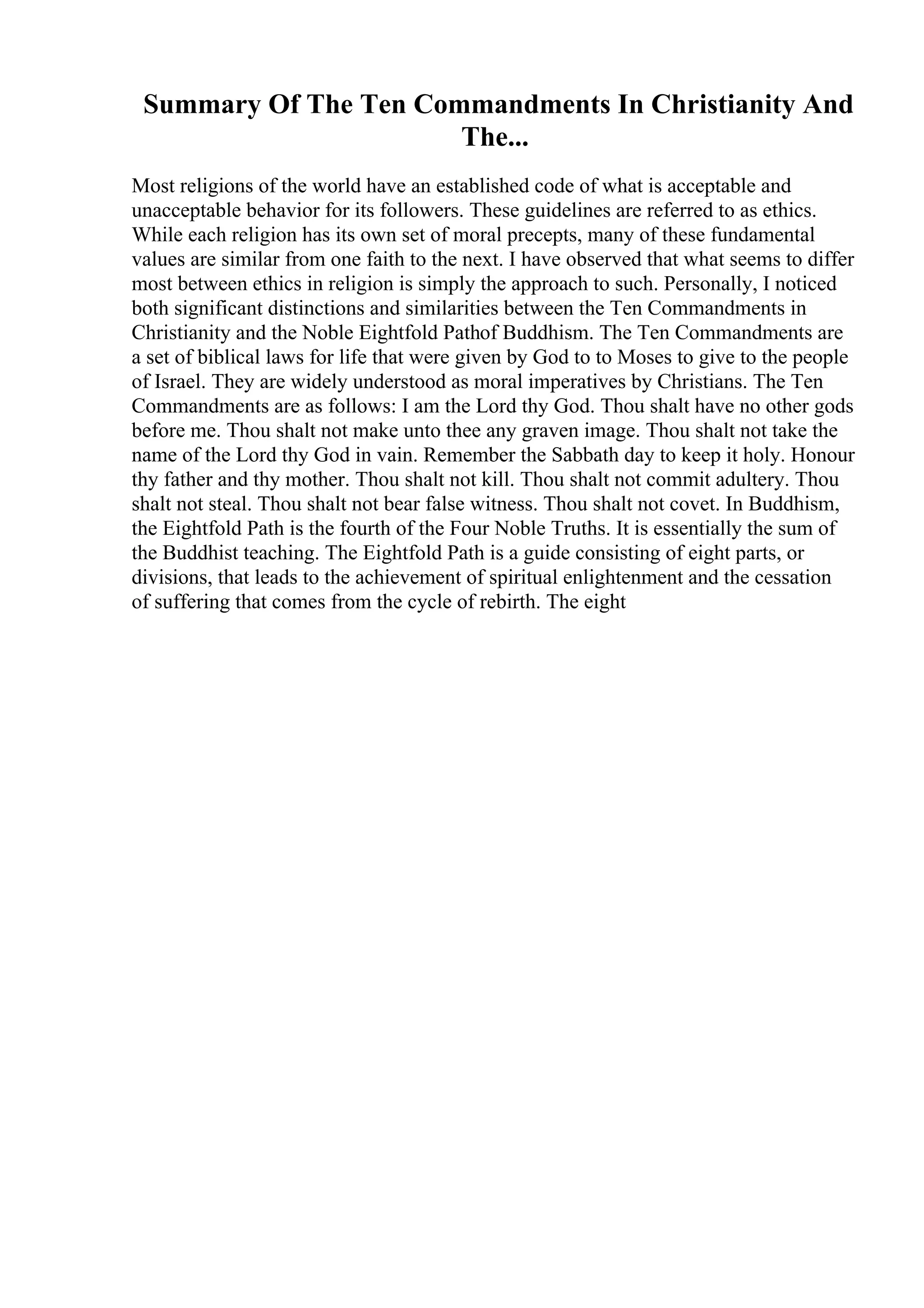 Summary Of The Ten Commandments In Christianity And
The...
Most religions of the world have an established code of what is acceptable and
unacceptable behavior for its followers. These guidelines are referred to as ethics.
While each religion has its own set of moral precepts, many of these fundamental
values are similar from one faith to the next. I have observed that what seems to differ
most between ethics in religion is simply the approach to such. Personally, I noticed
both significant distinctions and similarities between the Ten Commandments in
Christianity and the Noble Eightfold Pathof Buddhism. The Ten Commandments are
a set of biblical laws for life that were given by God to to Moses to give to the people
of Israel. They are widely understood as moral imperatives by Christians. The Ten
Commandments are as follows: I am the Lord thy God. Thou shalt have no other gods
before me. Thou shalt not make unto thee any graven image. Thou shalt not take the
name of the Lord thy God in vain. Remember the Sabbath day to keep it holy. Honour
thy father and thy mother. Thou shalt not kill. Thou shalt not commit adultery. Thou
shalt not steal. Thou shalt not bear false witness. Thou shalt not covet. In Buddhism,
the Eightfold Path is the fourth of the Four Noble Truths. It is essentially the sum of
the Buddhist teaching. The Eightfold Path is a guide consisting of eight parts, or
divisions, that leads to the achievement of spiritual enlightenment and the cessation
of suffering that comes from the cycle of rebirth. The eight
 