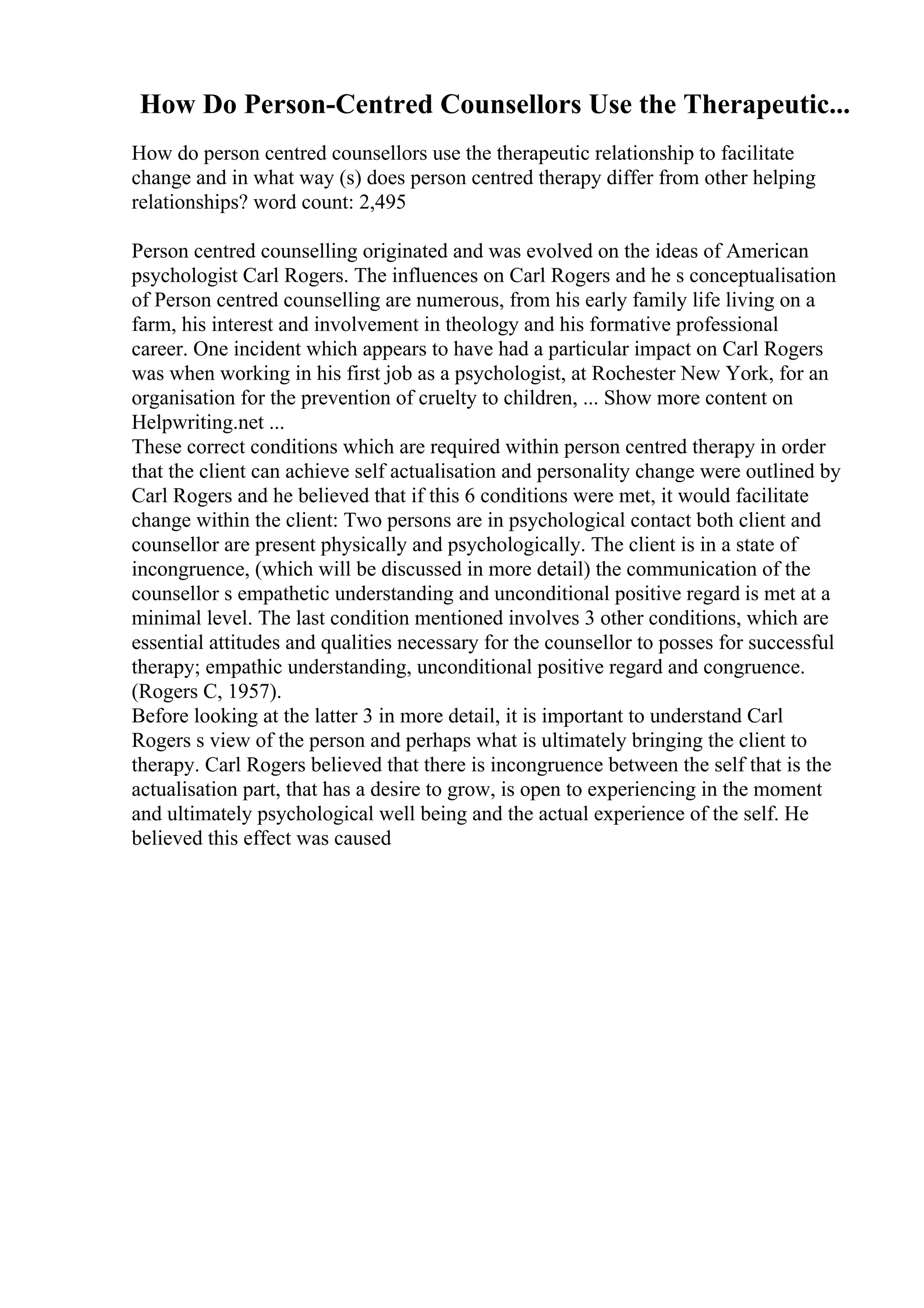 How Do Person-Centred Counsellors Use the Therapeutic...
How do person centred counsellors use the therapeutic relationship to facilitate
change and in what way (s) does person centred therapy differ from other helping
relationships? word count: 2,495
Person centred counselling originated and was evolved on the ideas of American
psychologist Carl Rogers. The influences on Carl Rogers and he s conceptualisation
of Person centred counselling are numerous, from his early family life living on a
farm, his interest and involvement in theology and his formative professional
career. One incident which appears to have had a particular impact on Carl Rogers
was when working in his first job as a psychologist, at Rochester New York, for an
organisation for the prevention of cruelty to children, ... Show more content on
Helpwriting.net ...
These correct conditions which are required within person centred therapy in order
that the client can achieve self actualisation and personality change were outlined by
Carl Rogers and he believed that if this 6 conditions were met, it would facilitate
change within the client: Two persons are in psychological contact both client and
counsellor are present physically and psychologically. The client is in a state of
incongruence, (which will be discussed in more detail) the communication of the
counsellor s empathetic understanding and unconditional positive regard is met at a
minimal level. The last condition mentioned involves 3 other conditions, which are
essential attitudes and qualities necessary for the counsellor to posses for successful
therapy; empathic understanding, unconditional positive regard and congruence.
(Rogers C, 1957).
Before looking at the latter 3 in more detail, it is important to understand Carl
Rogers s view of the person and perhaps what is ultimately bringing the client to
therapy. Carl Rogers believed that there is incongruence between the self that is the
actualisation part, that has a desire to grow, is open to experiencing in the moment
and ultimately psychological well being and the actual experience of the self. He
believed this effect was caused
 