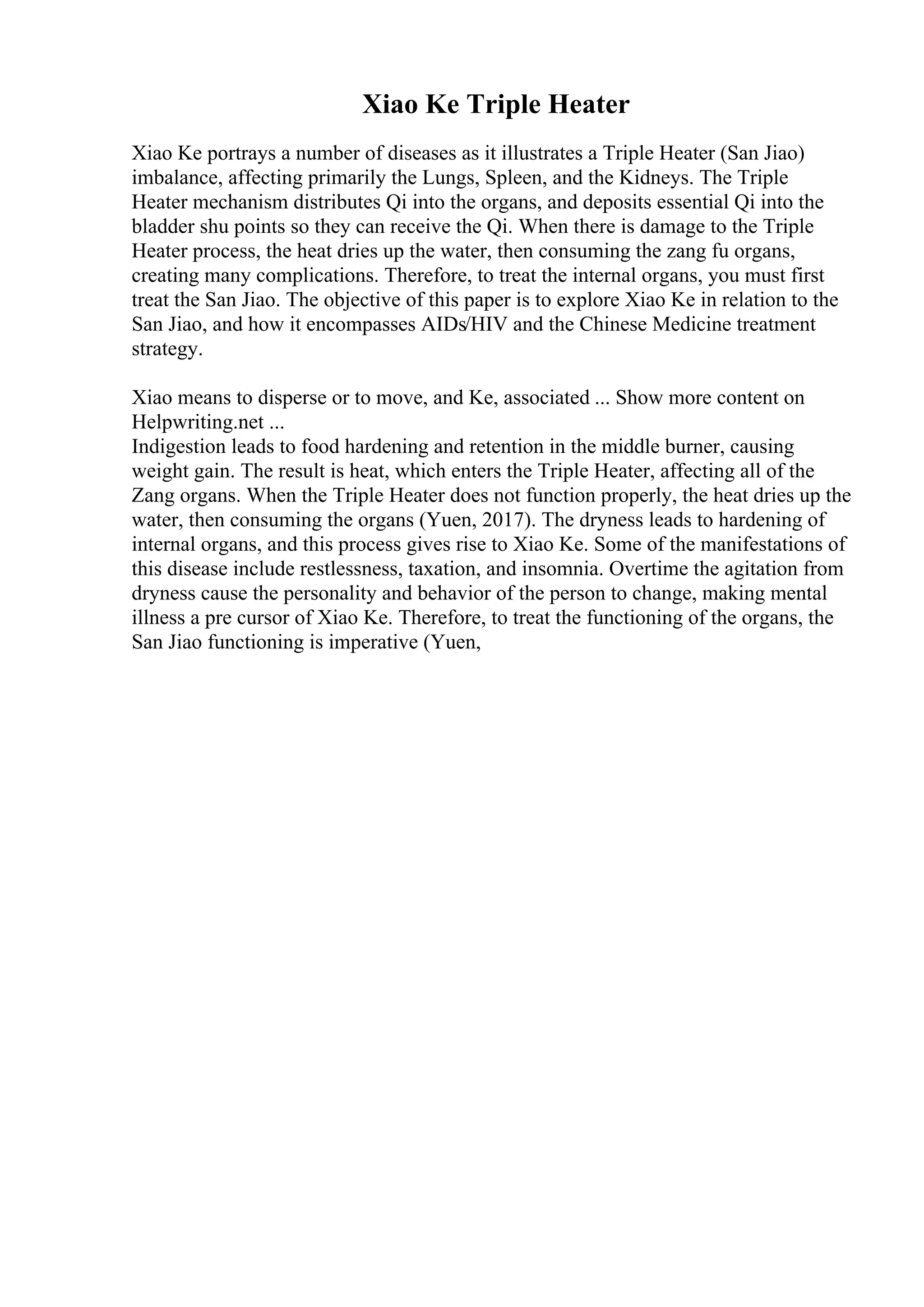 Xiao Ke Triple Heater
Xiao Ke portrays a number of diseases as it illustrates a Triple Heater (San Jiao)
imbalance, affecting primarily the Lungs, Spleen, and the Kidneys. The Triple
Heater mechanism distributes Qi into the organs, and deposits essential Qi into the
bladder shu points so they can receive the Qi. When there is damage to the Triple
Heater process, the heat dries up the water, then consuming the zang fu organs,
creating many complications. Therefore, to treat the internal organs, you must first
treat the San Jiao. The objective of this paper is to explore Xiao Ke in relation to the
San Jiao, and how it encompasses AIDs/HIV and the Chinese Medicine treatment
strategy.
Xiao means to disperse or to move, and Ke, associated ... Show more content on
Helpwriting.net ...
Indigestion leads to food hardening and retention in the middle burner, causing
weight gain. The result is heat, which enters the Triple Heater, affecting all of the
Zang organs. When the Triple Heater does not function properly, the heat dries up the
water, then consuming the organs (Yuen, 2017). The dryness leads to hardening of
internal organs, and this process gives rise to Xiao Ke. Some of the manifestations of
this disease include restlessness, taxation, and insomnia. Overtime the agitation from
dryness cause the personality and behavior of the person to change, making mental
illness a pre cursor of Xiao Ke. Therefore, to treat the functioning of the organs, the
San Jiao functioning is imperative (Yuen,
 