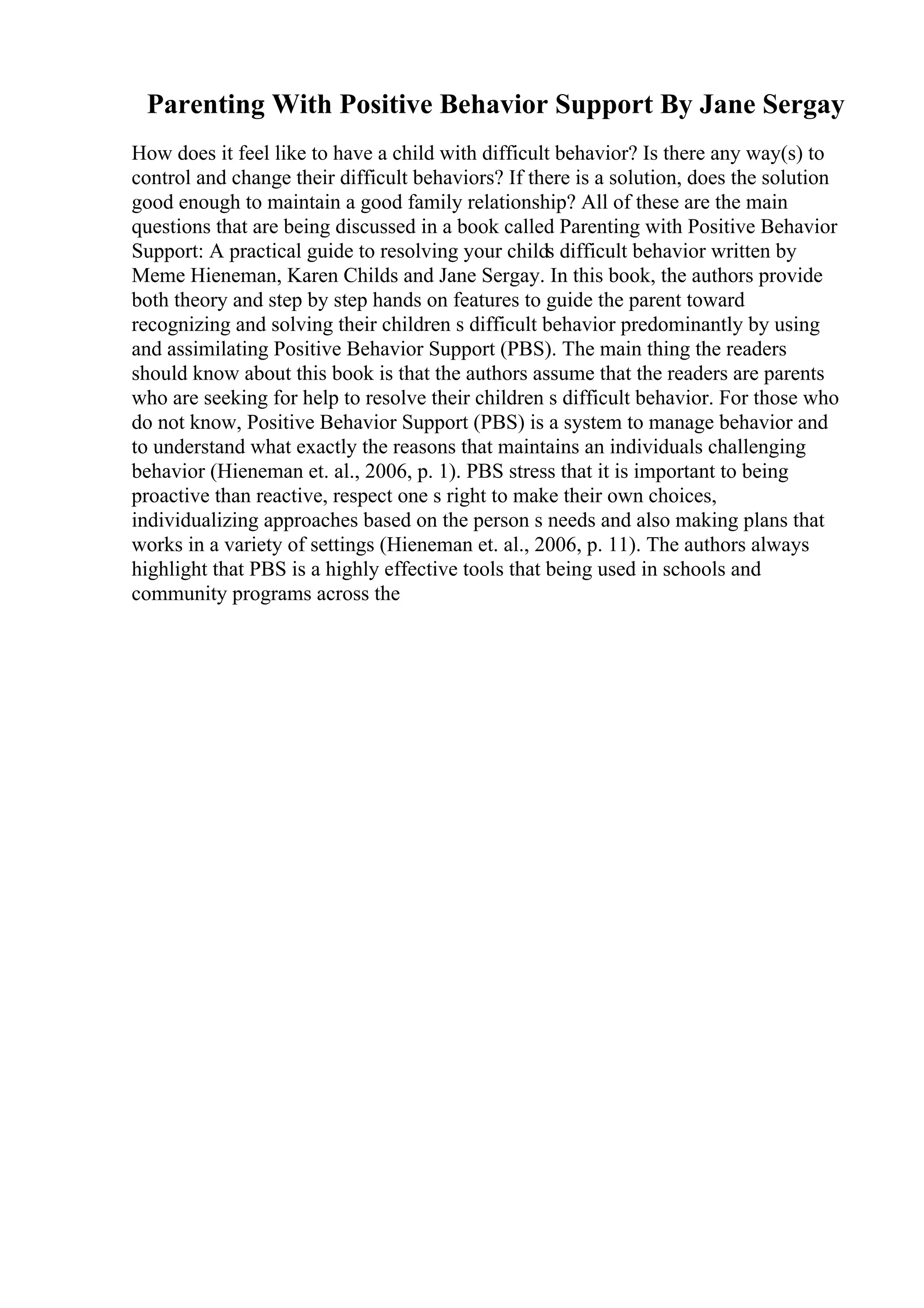 Parenting With Positive Behavior Support By Jane Sergay
How does it feel like to have a child with difficult behavior? Is there any way(s) to
control and change their difficult behaviors? If there is a solution, does the solution
good enough to maintain a good family relationship? All of these are the main
questions that are being discussed in a book called Parenting with Positive Behavior
Support: A practical guide to resolving your childs difficult behavior written by
Meme Hieneman, Karen Childs and Jane Sergay. In this book, the authors provide
both theory and step by step hands on features to guide the parent toward
recognizing and solving their children s difficult behavior predominantly by using
and assimilating Positive Behavior Support (PBS). The main thing the readers
should know about this book is that the authors assume that the readers are parents
who are seeking for help to resolve their children s difficult behavior. For those who
do not know, Positive Behavior Support (PBS) is a system to manage behavior and
to understand what exactly the reasons that maintains an individuals challenging
behavior (Hieneman et. al., 2006, p. 1). PBS stress that it is important to being
proactive than reactive, respect one s right to make their own choices,
individualizing approaches based on the person s needs and also making plans that
works in a variety of settings (Hieneman et. al., 2006, p. 11). The authors always
highlight that PBS is a highly effective tools that being used in schools and
community programs across the
 