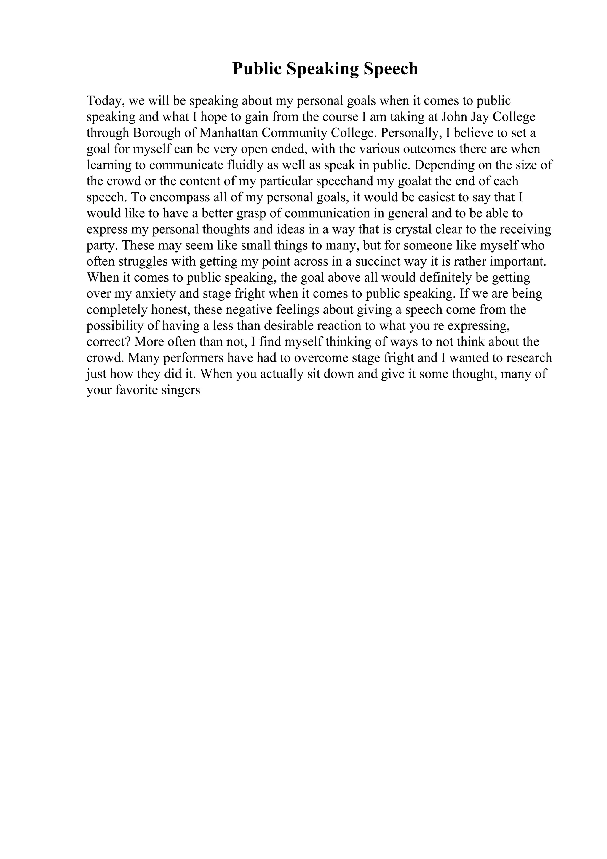 Public Speaking Speech
Today, we will be speaking about my personal goals when it comes to public
speaking and what I hope to gain from the course I am taking at John Jay College
through Borough of Manhattan Community College. Personally, I believe to set a
goal for myself can be very open ended, with the various outcomes there are when
learning to communicate fluidly as well as speak in public. Depending on the size of
the crowd or the content of my particular speechand my goalat the end of each
speech. To encompass all of my personal goals, it would be easiest to say that I
would like to have a better grasp of communication in general and to be able to
express my personal thoughts and ideas in a way that is crystal clear to the receiving
party. These may seem like small things to many, but for someone like myself who
often struggles with getting my point across in a succinct way it is rather important.
When it comes to public speaking, the goal above all would definitely be getting
over my anxiety and stage fright when it comes to public speaking. If we are being
completely honest, these negative feelings about giving a speech come from the
possibility of having a less than desirable reaction to what you re expressing,
correct? More often than not, I find myself thinking of ways to not think about the
crowd. Many performers have had to overcome stage fright and I wanted to research
just how they did it. When you actually sit down and give it some thought, many of
your favorite singers
 